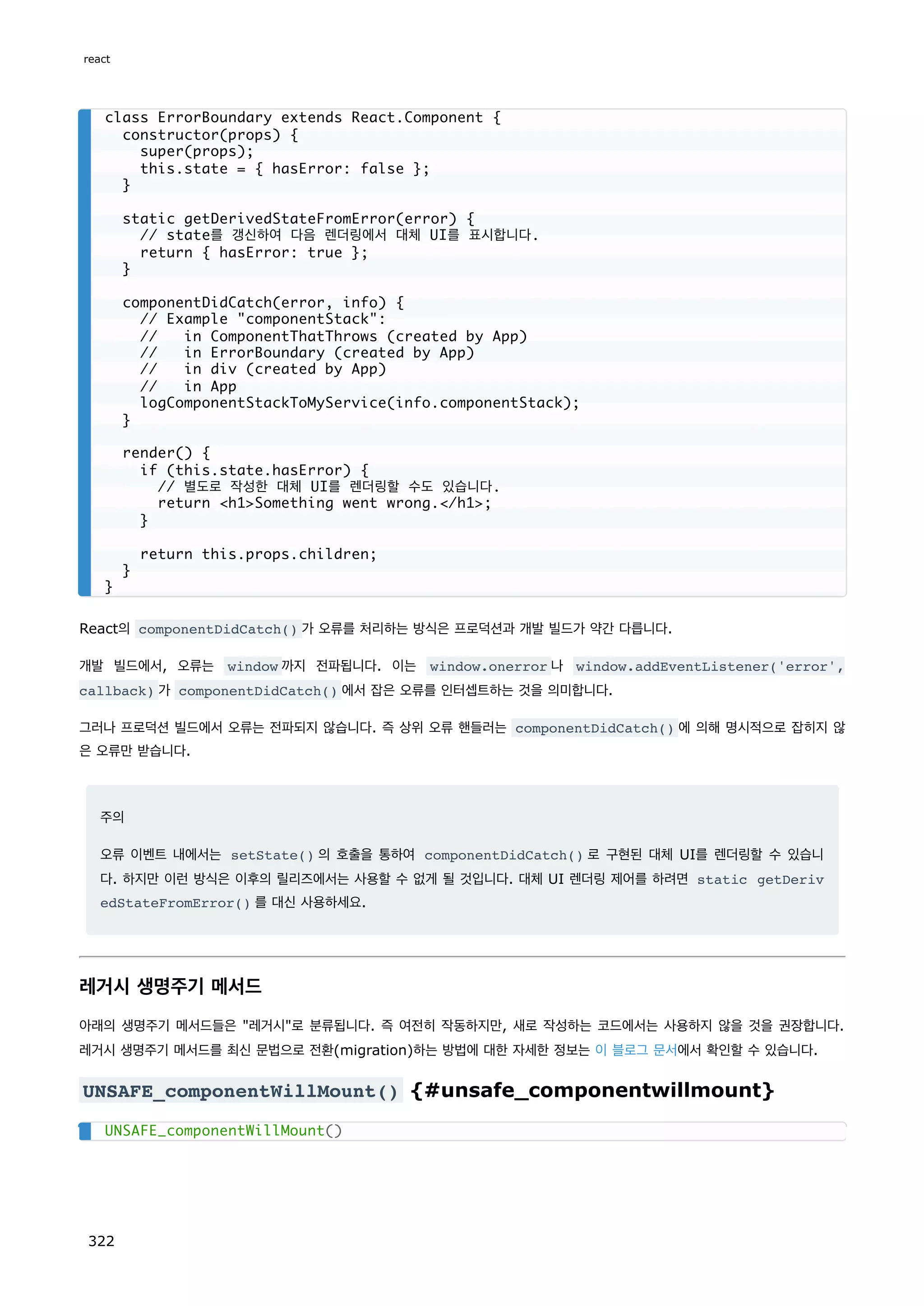 React의 componentDidCatch() 가 오류를 처리하는 방식은 프로덕션과 개발 빌드가 약간 다릅니다.
개발 빌드에서, 오류는 window 까지 전파됩니다. 이는 window.onerror 나 window.addEventListener('error',
callback) 가 componentDidCatch() 에서 잡은 오류를 인터셉트하는 것을 의미합니다.
그러나 프로덕션 빌드에서 오류는 전파되지 않습니다. 즉 상위 오류 핸들러는 componentDidCatch() 에 의해 명시적으로 잡히지 않
은 오류만 받습니다.
주의
오류 이벤트 내에서는 setState() 의 호출을 통하여 componentDidCatch() 로 구현된 대체 UI를 렌더링할 수 있습니
다. 하지만 이런 방식은 이후의 릴리즈에서는 사용할 수 없게 될 것입니다. 대체 UI 렌더링 제어를 하려면 static getDeriv
edStateFromError() 를 대신 사용하세요.
레거시 생명주기 메서드
아래의 생명주기 메서드들은 레거시로 분류됩니다. 즉 여전히 작동하지만, 새로 작성하는 코드에서는 사용하지 않을 것을 권장합니다.
레거시 생명주기 메서드를 최신 문법으로 전환(migration)하는 방법에 대한 자세한 정보는 이 블로그 문서에서 확인할 수 있습니다.
UNSAFE_componentWillMount() {#unsafe_componentwillmount}
class ErrorBoundary extends React.Component {
constructor(props) {
super(props);
this.state = { hasError: false };
}
static getDerivedStateFromError(error) {
// state를 갱신하여 다음 렌더링에서 대체 UI를 표시합니다.
return { hasError: true };
}
componentDidCatch(error, info) {
// Example componentStack:
// in ComponentThatThrows (created by App)
// in ErrorBoundary (created by App)
// in div (created by App)
// in App
logComponentStackToMyService(info.componentStack);
}
render() {
if (this.state.hasError) {
// 별도로 작성한 대체 UI를 렌더링할 수도 있습니다.
return h1Something went wrong./h1;
}
return this.props.children;
}
}
UNSAFE_componentWillMount()
react
322
 
