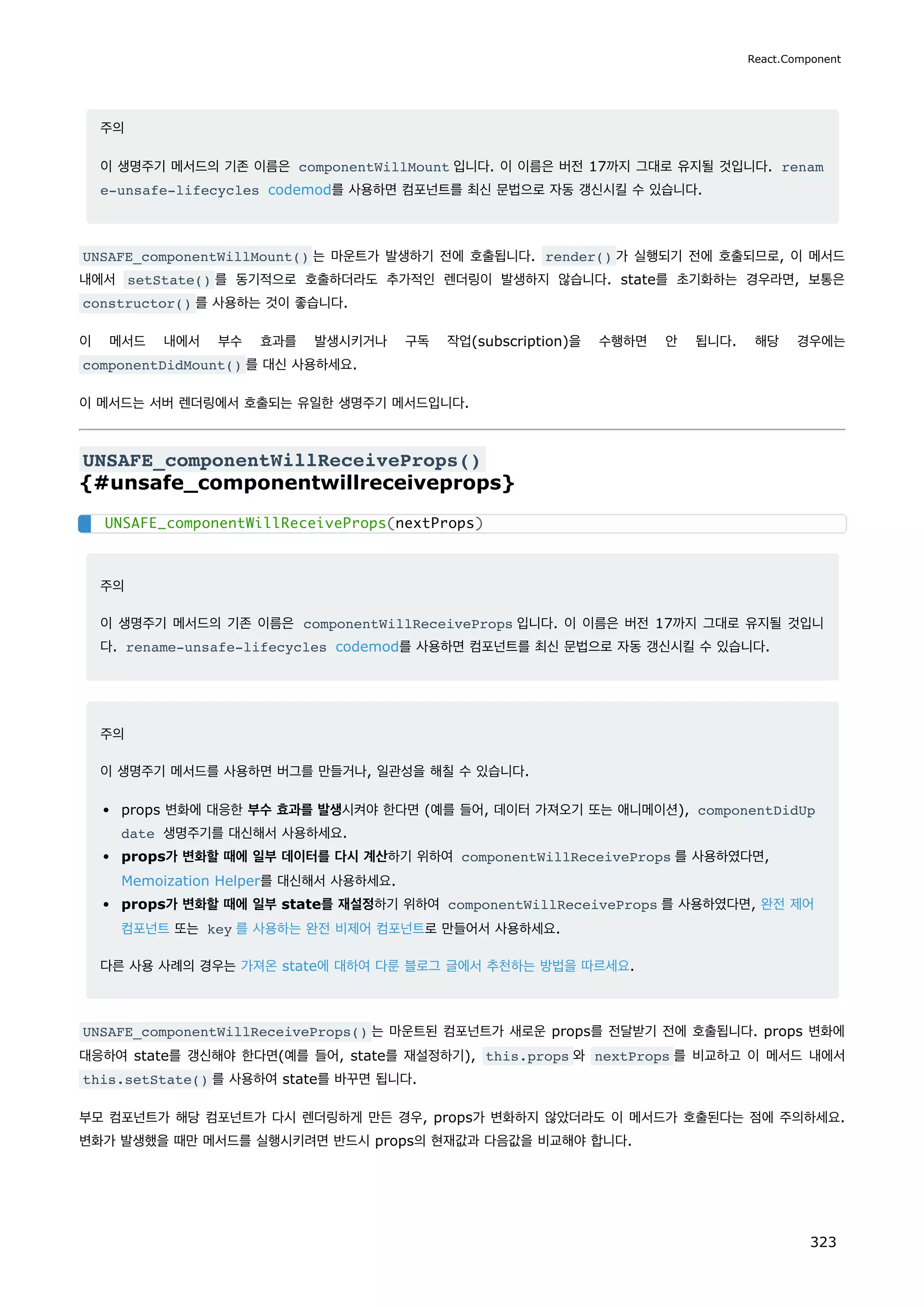 주의
이 생명주기 메서드의 기존 이름은 componentWillMount 입니다. 이 이름은 버전 17까지 그대로 유지될 것입니다. renam
e-unsafe-lifecycles codemod를 사용하면 컴포넌트를 최신 문법으로 자동 갱신시킬 수 있습니다.
UNSAFE_componentWillMount() 는 마운트가 발생하기 전에 호출됩니다. render() 가 실행되기 전에 호출되므로, 이 메서드
내에서 setState() 를 동기적으로 호출하더라도 추가적인 렌더링이 발생하지 않습니다. state를 초기화하는 경우라면, 보통은
constructor() 를 사용하는 것이 좋습니다.
이 메서드 내에서 부수 효과를 발생시키거나 구독 작업(subscription)을 수행하면 안 됩니다. 해당 경우에는
componentDidMount() 를 대신 사용하세요.
이 메서드는 서버 렌더링에서 호출되는 유일한 생명주기 메서드입니다.
UNSAFE_componentWillReceiveProps()
{#unsafe_componentwillreceiveprops}
주의
이 생명주기 메서드의 기존 이름은 componentWillReceiveProps 입니다. 이 이름은 버전 17까지 그대로 유지될 것입니
다. rename-unsafe-lifecycles codemod를 사용하면 컴포넌트를 최신 문법으로 자동 갱신시킬 수 있습니다.
주의
이 생명주기 메서드를 사용하면 버그를 만들거나, 일관성을 해칠 수 있습니다.
props 변화에 대응한 부수 효과를 발생시켜야 한다면 (예를 들어, 데이터 가져오기 또는 애니메이션), componentDidUp
date 생명주기를 대신해서 사용하세요.
props가 변화할 때에 일부 데이터를 다시 계산하기 위하여 componentWillReceiveProps 를 사용하였다면,
Memoization Helper를 대신해서 사용하세요.
props가 변화할 때에 일부 state를 재설정하기 위하여 componentWillReceiveProps 를 사용하였다면, 완전 제어
컴포넌트 또는 key 를 사용하는 완전 비제어 컴포넌트로 만들어서 사용하세요.
다른 사용 사례의 경우는 가져온 state에 대하여 다룬 블로그 글에서 추천하는 방법을 따르세요.
UNSAFE_componentWillReceiveProps() 는 마운트된 컴포넌트가 새로운 props를 전달받기 전에 호출됩니다. props 변화에
대응하여 state를 갱신해야 한다면(예를 들어, state를 재설정하기), this.props 와 nextProps 를 비교하고 이 메서드 내에서
this.setState() 를 사용하여 state를 바꾸면 됩니다.
부모 컴포넌트가 해당 컴포넌트가 다시 렌더링하게 만든 경우, props가 변화하지 않았더라도 이 메서드가 호출된다는 점에 주의하세요.
변화가 발생했을 때만 메서드를 실행시키려면 반드시 props의 현재값과 다음값을 비교해야 합니다.
UNSAFE_componentWillReceiveProps(nextProps)
React.Component
323
 