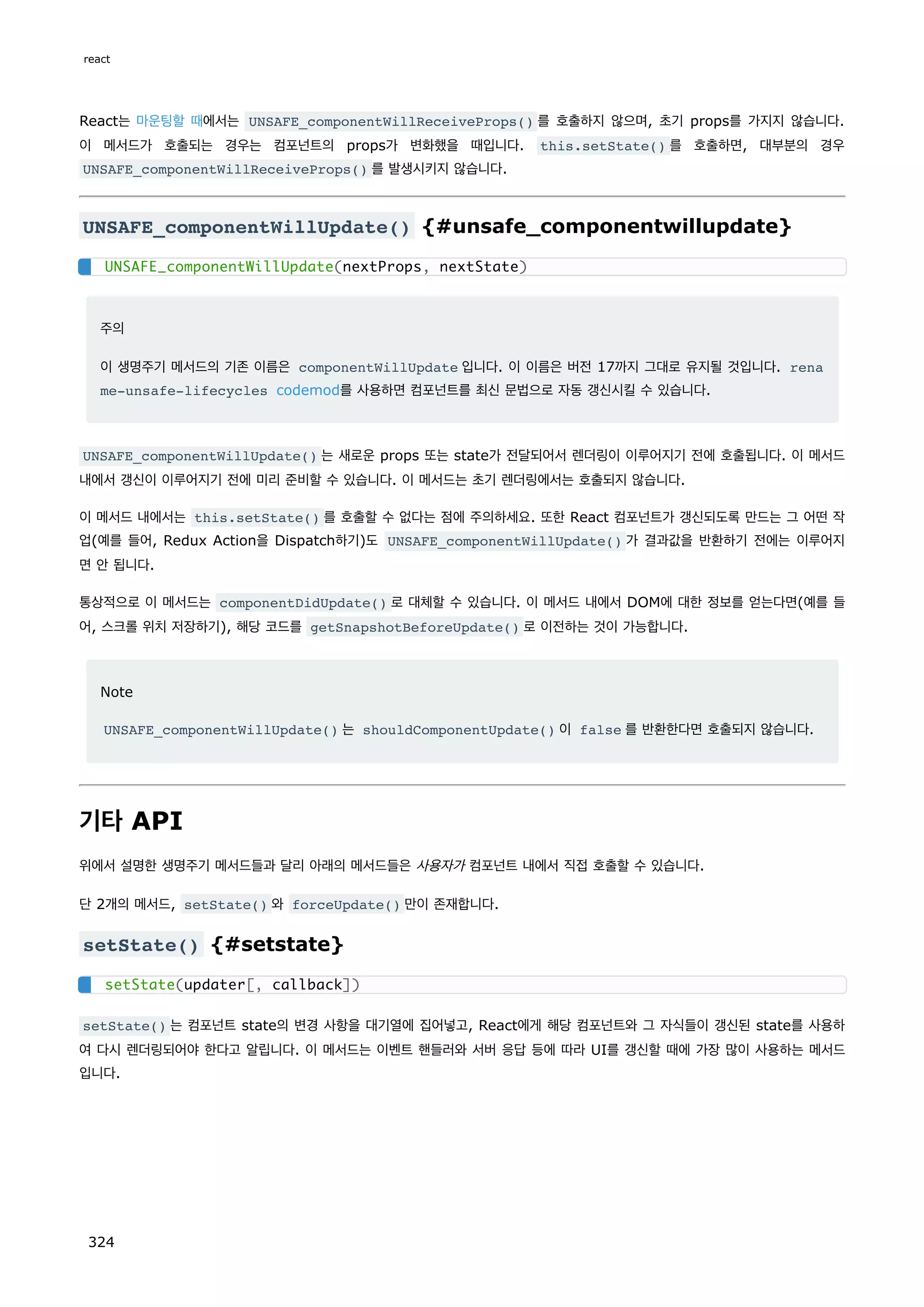 React는 마운팅할 때에서는 UNSAFE_componentWillReceiveProps() 를 호출하지 않으며, 초기 props를 가지지 않습니다.
이 메서드가 호출되는 경우는 컴포넌트의 props가 변화했을 때입니다. this.setState() 를 호출하면, 대부분의 경우
UNSAFE_componentWillReceiveProps() 를 발생시키지 않습니다.
UNSAFE_componentWillUpdate() {#unsafe_componentwillupdate}
주의
이 생명주기 메서드의 기존 이름은 componentWillUpdate 입니다. 이 이름은 버전 17까지 그대로 유지될 것입니다. rena
me-unsafe-lifecycles codemod를 사용하면 컴포넌트를 최신 문법으로 자동 갱신시킬 수 있습니다.
UNSAFE_componentWillUpdate() 는 새로운 props 또는 state가 전달되어서 렌더링이 이루어지기 전에 호출됩니다. 이 메서드
내에서 갱신이 이루어지기 전에 미리 준비할 수 있습니다. 이 메서드는 초기 렌더링에서는 호출되지 않습니다.
이 메서드 내에서는 this.setState() 를 호출할 수 없다는 점에 주의하세요. 또한 React 컴포넌트가 갱신되도록 만드는 그 어떤 작
업(예를 들어, Redux Action을 Dispatch하기)도 UNSAFE_componentWillUpdate() 가 결과값을 반환하기 전에는 이루어지
면 안 됩니다.
통상적으로 이 메서드는 componentDidUpdate() 로 대체할 수 있습니다. 이 메서드 내에서 DOM에 대한 정보를 얻는다면(예를 들
어, 스크롤 위치 저장하기), 해당 코드를 getSnapshotBeforeUpdate() 로 이전하는 것이 가능합니다.
Note
UNSAFE_componentWillUpdate() 는 shouldComponentUpdate() 이 false 를 반환한다면 호출되지 않습니다.
기타 API
위에서 설명한 생명주기 메서드들과 달리 아래의 메서드들은 사용자가 컴포넌트 내에서 직접 호출할 수 있습니다.
단 2개의 메서드, setState() 와 forceUpdate() 만이 존재합니다.
setState() {#setstate}
setState() 는 컴포넌트 state의 변경 사항을 대기열에 집어넣고, React에게 해당 컴포넌트와 그 자식들이 갱신된 state를 사용하
여 다시 렌더링되어야 한다고 알립니다. 이 메서드는 이벤트 핸들러와 서버 응답 등에 따라 UI를 갱신할 때에 가장 많이 사용하는 메서드
입니다.
UNSAFE_componentWillUpdate(nextProps, nextState)
setState(updater[, callback])
react
324
 