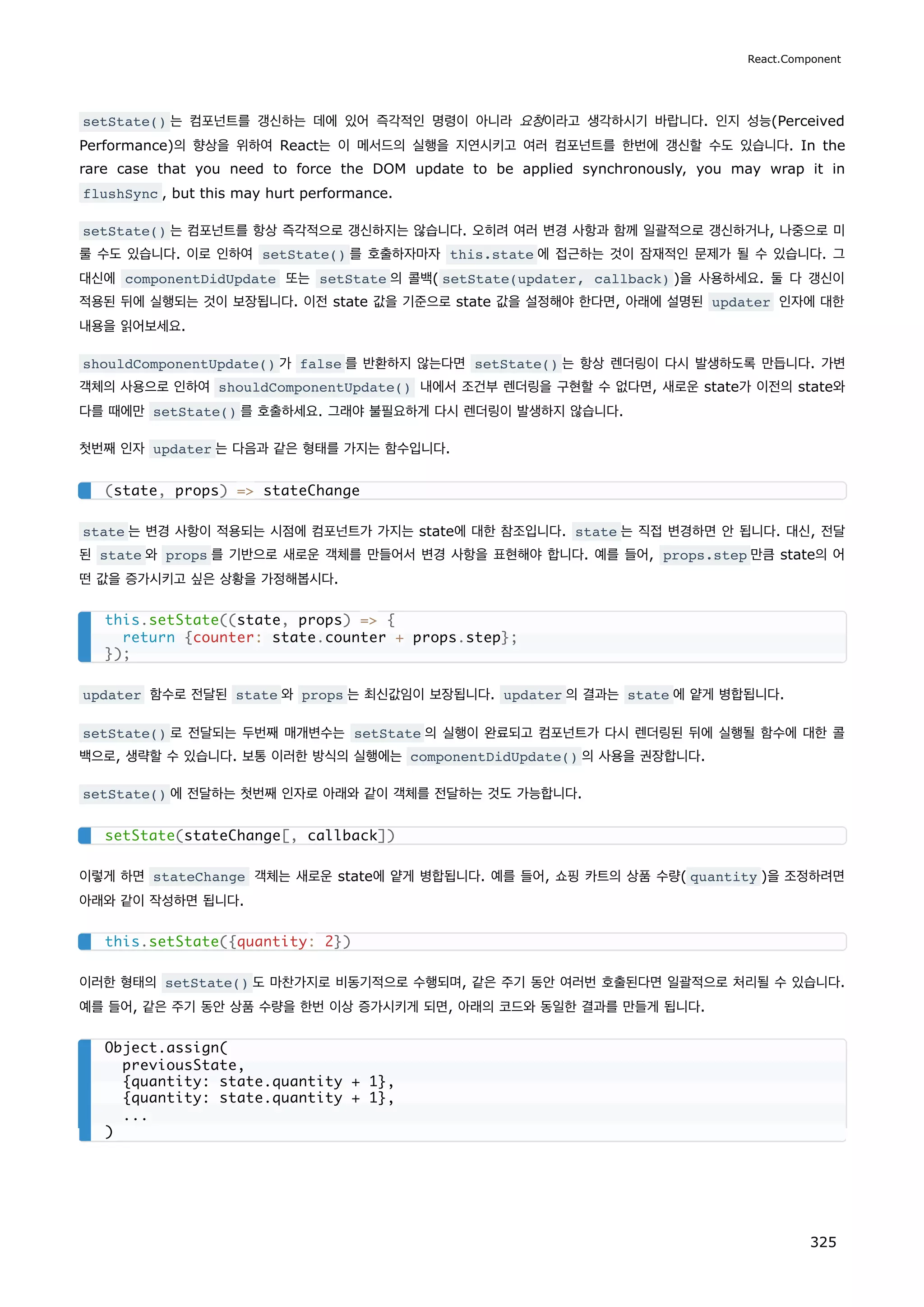 setState() 는 컴포넌트를 갱신하는 데에 있어 즉각적인 명령이 아니라 요청이라고 생각하시기 바랍니다. 인지 성능(Perceived
Performance)의 향상을 위하여 React는 이 메서드의 실행을 지연시키고 여러 컴포넌트를 한번에 갱신할 수도 있습니다. In the
rare case that you need to force the DOM update to be applied synchronously, you may wrap it in
flushSync , but this may hurt performance.
setState() 는 컴포넌트를 항상 즉각적으로 갱신하지는 않습니다. 오히려 여러 변경 사항과 함께 일괄적으로 갱신하거나, 나중으로 미
룰 수도 있습니다. 이로 인하여 setState() 를 호출하자마자 this.state 에 접근하는 것이 잠재적인 문제가 될 수 있습니다. 그
대신에 componentDidUpdate 또는 setState 의 콜백( setState(updater, callback) )을 사용하세요. 둘 다 갱신이
적용된 뒤에 실행되는 것이 보장됩니다. 이전 state 값을 기준으로 state 값을 설정해야 한다면, 아래에 설명된 updater 인자에 대한
내용을 읽어보세요.
shouldComponentUpdate() 가 false 를 반환하지 않는다면 setState() 는 항상 렌더링이 다시 발생하도록 만듭니다. 가변
객체의 사용으로 인하여 shouldComponentUpdate() 내에서 조건부 렌더링을 구현할 수 없다면, 새로운 state가 이전의 state와
다를 때에만 setState() 를 호출하세요. 그래야 불필요하게 다시 렌더링이 발생하지 않습니다.
첫번째 인자 updater 는 다음과 같은 형태를 가지는 함수입니다.
state 는 변경 사항이 적용되는 시점에 컴포넌트가 가지는 state에 대한 참조입니다. state 는 직접 변경하면 안 됩니다. 대신, 전달
된 state 와 props 를 기반으로 새로운 객체를 만들어서 변경 사항을 표현해야 합니다. 예를 들어, props.step 만큼 state의 어
떤 값을 증가시키고 싶은 상황을 가정해봅시다.
updater 함수로 전달된 state 와 props 는 최신값임이 보장됩니다. updater 의 결과는 state 에 얕게 병합됩니다.
setState() 로 전달되는 두번째 매개변수는 setState 의 실행이 완료되고 컴포넌트가 다시 렌더링된 뒤에 실행될 함수에 대한 콜
백으로, 생략할 수 있습니다. 보통 이러한 방식의 실행에는 componentDidUpdate() 의 사용을 권장합니다.
setState() 에 전달하는 첫번째 인자로 아래와 같이 객체를 전달하는 것도 가능합니다.
이렇게 하면 stateChange 객체는 새로운 state에 얕게 병합됩니다. 예를 들어, 쇼핑 카트의 상품 수량( quantity )을 조정하려면
아래와 같이 작성하면 됩니다.
이러한 형태의 setState() 도 마찬가지로 비동기적으로 수행되며, 같은 주기 동안 여러번 호출된다면 일괄적으로 처리될 수 있습니다.
예를 들어, 같은 주기 동안 상품 수량을 한번 이상 증가시키게 되면, 아래의 코드와 동일한 결과를 만들게 됩니다.
(state, props) = stateChange
this.setState((state, props) = {
return {counter: state.counter + props.step};
});
setState(stateChange[, callback])
this.setState({quantity: 2})
Object.assign(
previousState,
{quantity: state.quantity + 1},
{quantity: state.quantity + 1},
...
)
React.Component
325
 
