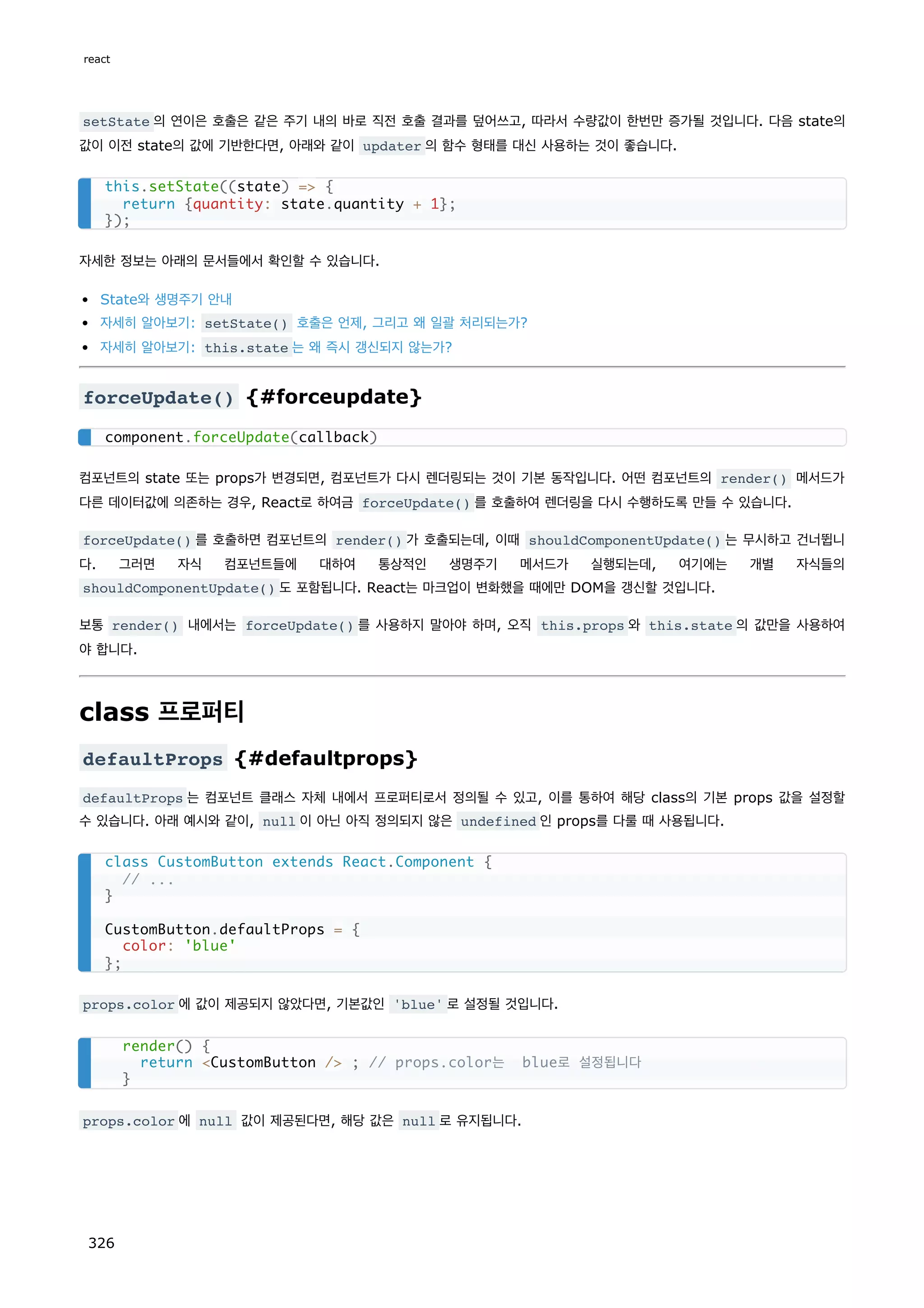 setState 의 연이은 호출은 같은 주기 내의 바로 직전 호출 결과를 덮어쓰고, 따라서 수량값이 한번만 증가될 것입니다. 다음 state의
값이 이전 state의 값에 기반한다면, 아래와 같이 updater 의 함수 형태를 대신 사용하는 것이 좋습니다.
자세한 정보는 아래의 문서들에서 확인할 수 있습니다.
State와 생명주기 안내
자세히 알아보기: setState() 호출은 언제, 그리고 왜 일괄 처리되는가?
자세히 알아보기: this.state 는 왜 즉시 갱신되지 않는가?
forceUpdate() {#forceupdate}
컴포넌트의 state 또는 props가 변경되면, 컴포넌트가 다시 렌더링되는 것이 기본 동작입니다. 어떤 컴포넌트의 render() 메서드가
다른 데이터값에 의존하는 경우, React로 하여금 forceUpdate() 를 호출하여 렌더링을 다시 수행하도록 만들 수 있습니다.
forceUpdate() 를 호출하면 컴포넌트의 render() 가 호출되는데, 이때 shouldComponentUpdate() 는 무시하고 건너뜁니
다. 그러면 자식 컴포넌트들에 대하여 통상적인 생명주기 메서드가 실행되는데, 여기에는 개별 자식들의
shouldComponentUpdate() 도 포함됩니다. React는 마크업이 변화했을 때에만 DOM을 갱신할 것입니다.
보통 render() 내에서는 forceUpdate() 를 사용하지 말아야 하며, 오직 this.props 와 this.state 의 값만을 사용하여
야 합니다.
class 프로퍼티
defaultProps {#defaultprops}
defaultProps 는 컴포넌트 클래스 자체 내에서 프로퍼티로서 정의될 수 있고, 이를 통하여 해당 class의 기본 props 값을 설정할
수 있습니다. 아래 예시와 같이, null 이 아닌 아직 정의되지 않은 undefined 인 props를 다룰 때 사용됩니다.
props.color 에 값이 제공되지 않았다면, 기본값인 'blue' 로 설정될 것입니다.
props.color 에 null 값이 제공된다면, 해당 값은 null 로 유지됩니다.
this.setState((state) = {
return {quantity: state.quantity + 1};
});
component.forceUpdate(callback)
class CustomButton extends React.Component {
// ...
}
CustomButton.defaultProps = {
color: 'blue'
};
render() {
return CustomButton / ; // props.color는 blue로 설정됩니다
}
react
326
 
