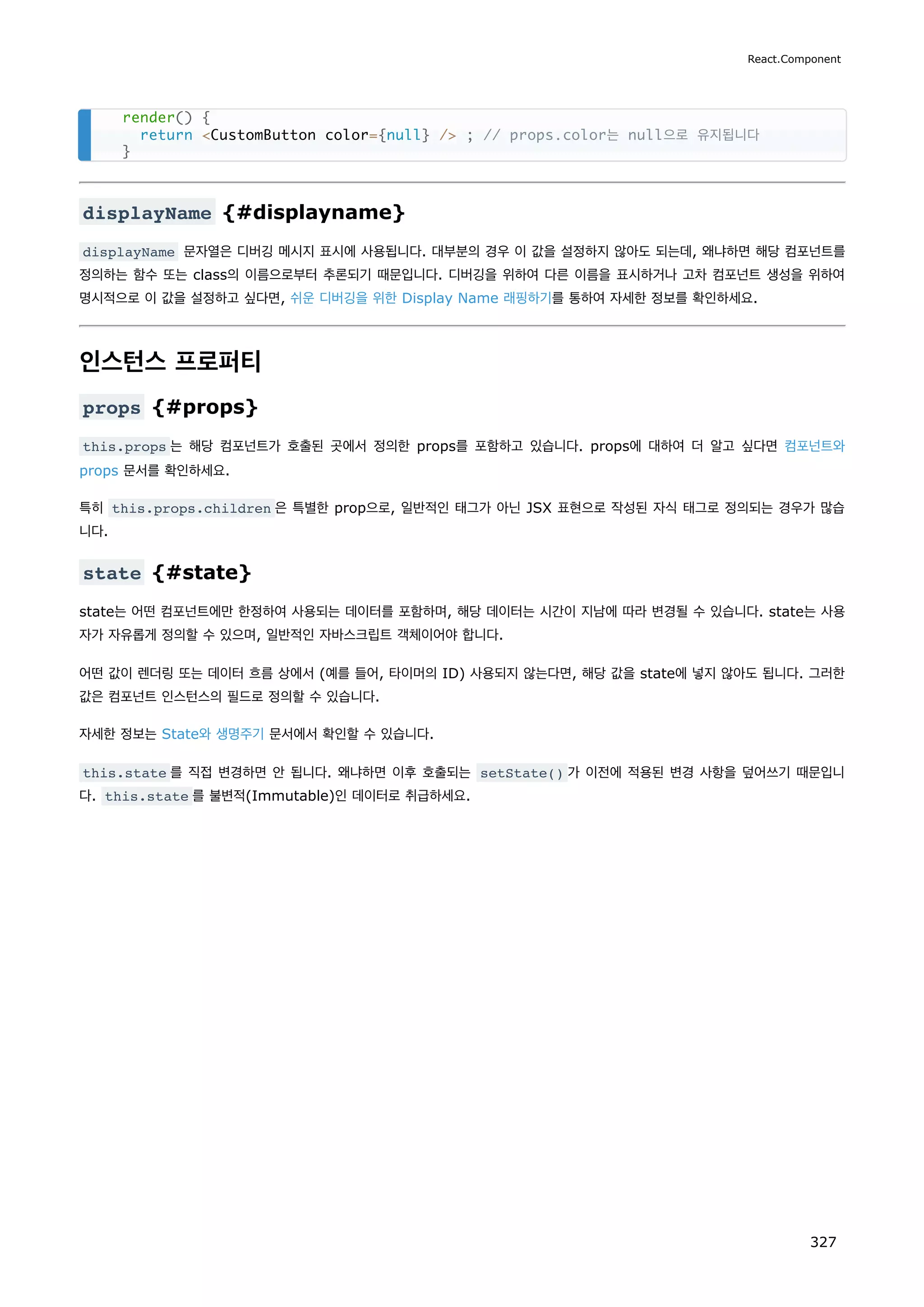 displayName {#displayname}
displayName 문자열은 디버깅 메시지 표시에 사용됩니다. 대부분의 경우 이 값을 설정하지 않아도 되는데, 왜냐하면 해당 컴포넌트를
정의하는 함수 또는 class의 이름으로부터 추론되기 때문입니다. 디버깅을 위하여 다른 이름을 표시하거나 고차 컴포넌트 생성을 위하여
명시적으로 이 값을 설정하고 싶다면, 쉬운 디버깅을 위한 Display Name 래핑하기를 통하여 자세한 정보를 확인하세요.
인스턴스 프로퍼티
props {#props}
this.props 는 해당 컴포넌트가 호출된 곳에서 정의한 props를 포함하고 있습니다. props에 대하여 더 알고 싶다면 컴포넌트와
props 문서를 확인하세요.
특히 this.props.children 은 특별한 prop으로, 일반적인 태그가 아닌 JSX 표현으로 작성된 자식 태그로 정의되는 경우가 많습
니다.
state {#state}
state는 어떤 컴포넌트에만 한정하여 사용되는 데이터를 포함하며, 해당 데이터는 시간이 지남에 따라 변경될 수 있습니다. state는 사용
자가 자유롭게 정의할 수 있으며, 일반적인 자바스크립트 객체이어야 합니다.
어떤 값이 렌더링 또는 데이터 흐름 상에서 (예를 들어, 타이머의 ID) 사용되지 않는다면, 해당 값을 state에 넣지 않아도 됩니다. 그러한
값은 컴포넌트 인스턴스의 필드로 정의할 수 있습니다.
자세한 정보는 State와 생명주기 문서에서 확인할 수 있습니다.
this.state 를 직접 변경하면 안 됩니다. 왜냐하면 이후 호출되는 setState() 가 이전에 적용된 변경 사항을 덮어쓰기 때문입니
다. this.state 를 불변적(Immutable)인 데이터로 취급하세요.
render() {
return CustomButton color={null} / ; // props.color는 null으로 유지됩니다
}
React.Component
327
 