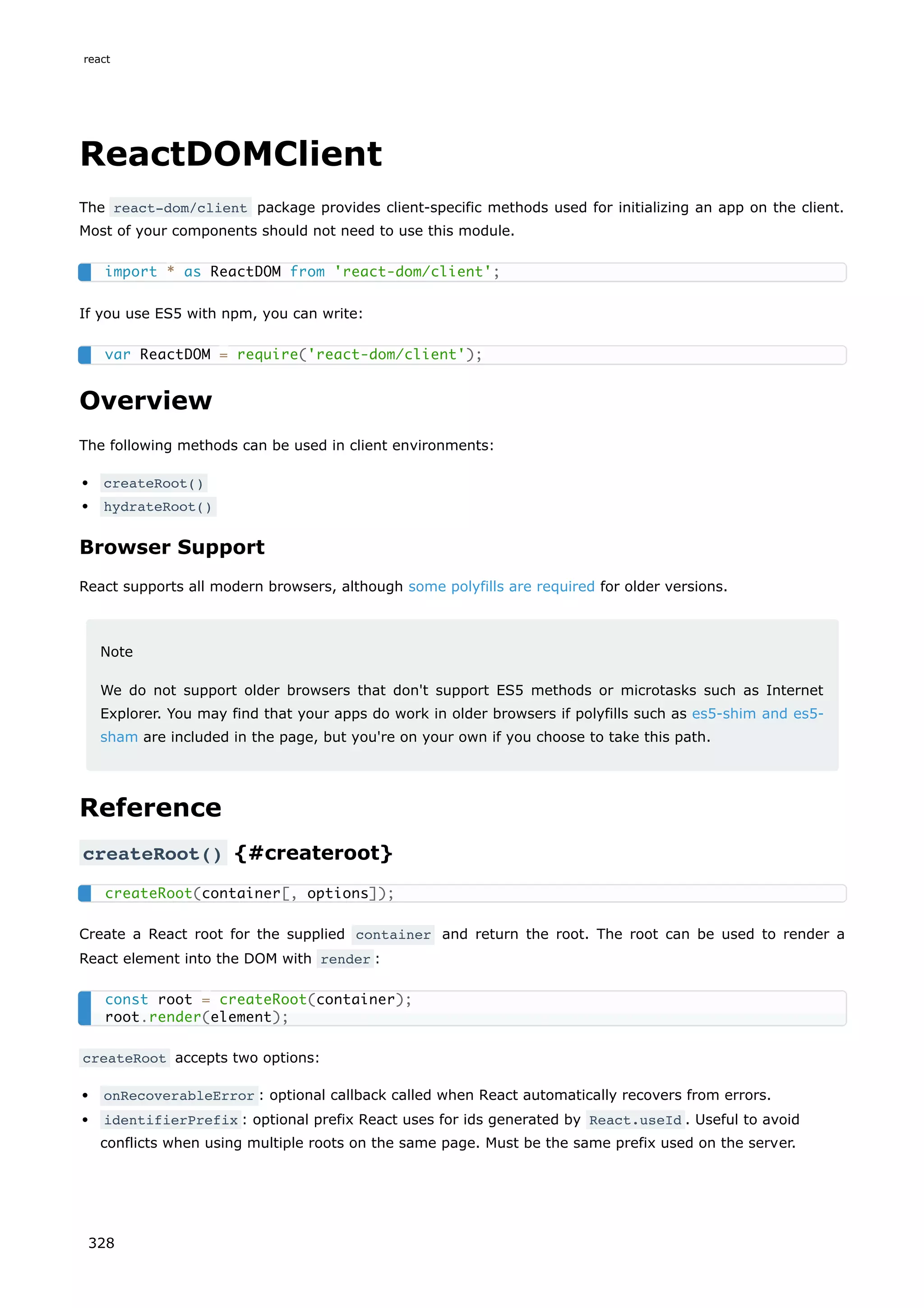 ReactDOMClient
The react-dom/client package provides client-specific methods used for initializing an app on the client.
Most of your components should not need to use this module.
If you use ES5 with npm, you can write:
Overview
The following methods can be used in client environments:
createRoot()
hydrateRoot()
Browser Support
React supports all modern browsers, although some polyfills are required for older versions.
Note
We do not support older browsers that don't support ES5 methods or microtasks such as Internet
Explorer. You may find that your apps do work in older browsers if polyfills such as es5-shim and es5-
sham are included in the page, but you're on your own if you choose to take this path.
Reference
createRoot() {#createroot}
Create a React root for the supplied container and return the root. The root can be used to render a
React element into the DOM with render :
createRoot accepts two options:
onRecoverableError : optional callback called when React automatically recovers from errors.
identifierPrefix : optional prefix React uses for ids generated by React.useId . Useful to avoid
conflicts when using multiple roots on the same page. Must be the same prefix used on the server.
import * as ReactDOM from 'react-dom/client';
var ReactDOM = require('react-dom/client');
createRoot(container[, options]);
const root = createRoot(container);
root.render(element);
react
328
 