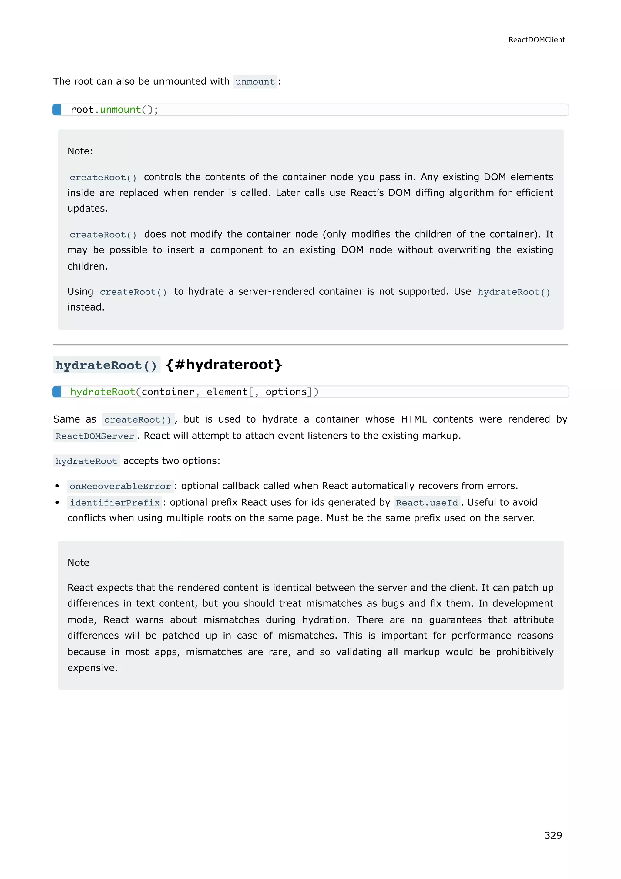 The root can also be unmounted with unmount :
Note:
createRoot() controls the contents of the container node you pass in. Any existing DOM elements
inside are replaced when render is called. Later calls use React’s DOM diffing algorithm for efficient
updates.
createRoot() does not modify the container node (only modifies the children of the container). It
may be possible to insert a component to an existing DOM node without overwriting the existing
children.
Using createRoot() to hydrate a server-rendered container is not supported. Use hydrateRoot()
instead.
hydrateRoot() {#hydrateroot}
Same as createRoot() , but is used to hydrate a container whose HTML contents were rendered by
ReactDOMServer . React will attempt to attach event listeners to the existing markup.
hydrateRoot accepts two options:
onRecoverableError : optional callback called when React automatically recovers from errors.
identifierPrefix : optional prefix React uses for ids generated by React.useId . Useful to avoid
conflicts when using multiple roots on the same page. Must be the same prefix used on the server.
Note
React expects that the rendered content is identical between the server and the client. It can patch up
differences in text content, but you should treat mismatches as bugs and fix them. In development
mode, React warns about mismatches during hydration. There are no guarantees that attribute
differences will be patched up in case of mismatches. This is important for performance reasons
because in most apps, mismatches are rare, and so validating all markup would be prohibitively
expensive.
root.unmount();
hydrateRoot(container, element[, options])
ReactDOMClient
329
 