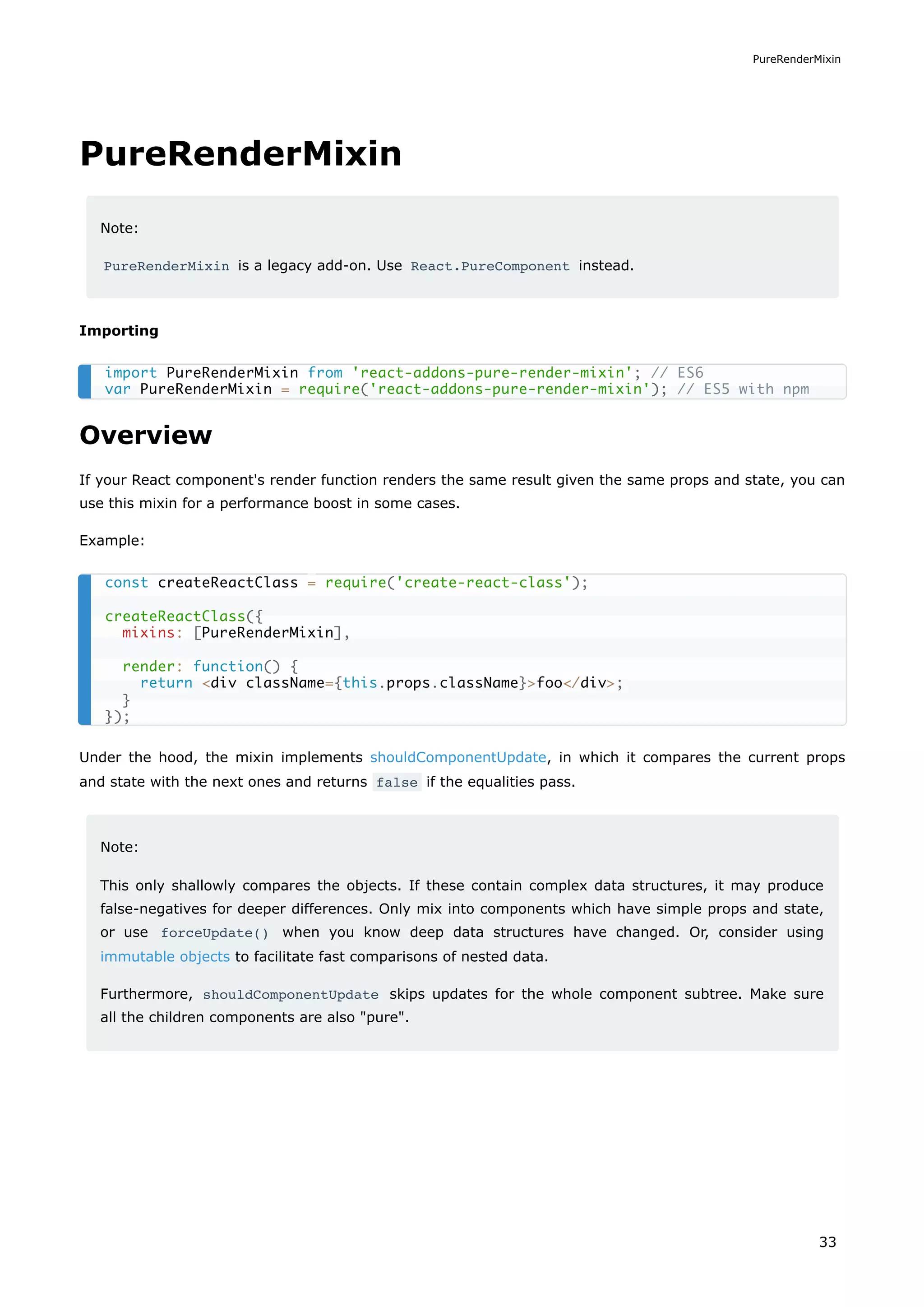 PureRenderMixin
Note:
PureRenderMixin is a legacy add-on. Use React.PureComponent instead.
Importing
Overview
If your React component's render function renders the same result given the same props and state, you can
use this mixin for a performance boost in some cases.
Example:
Under the hood, the mixin implements shouldComponentUpdate, in which it compares the current props
and state with the next ones and returns false if the equalities pass.
Note:
This only shallowly compares the objects. If these contain complex data structures, it may produce
false-negatives for deeper differences. Only mix into components which have simple props and state,
or use forceUpdate() when you know deep data structures have changed. Or, consider using
immutable objects to facilitate fast comparisons of nested data.
Furthermore, shouldComponentUpdate skips updates for the whole component subtree. Make sure
all the children components are also "pure".
import PureRenderMixin from 'react-addons-pure-render-mixin'; // ES6
var PureRenderMixin = require('react-addons-pure-render-mixin'); // ES5 with npm
const createReactClass = require('create-react-class');
createReactClass({
mixins: [PureRenderMixin],
render: function() {
return <div className={this.props.className}>foo</div>;
}
});
PureRenderMixin
33
 