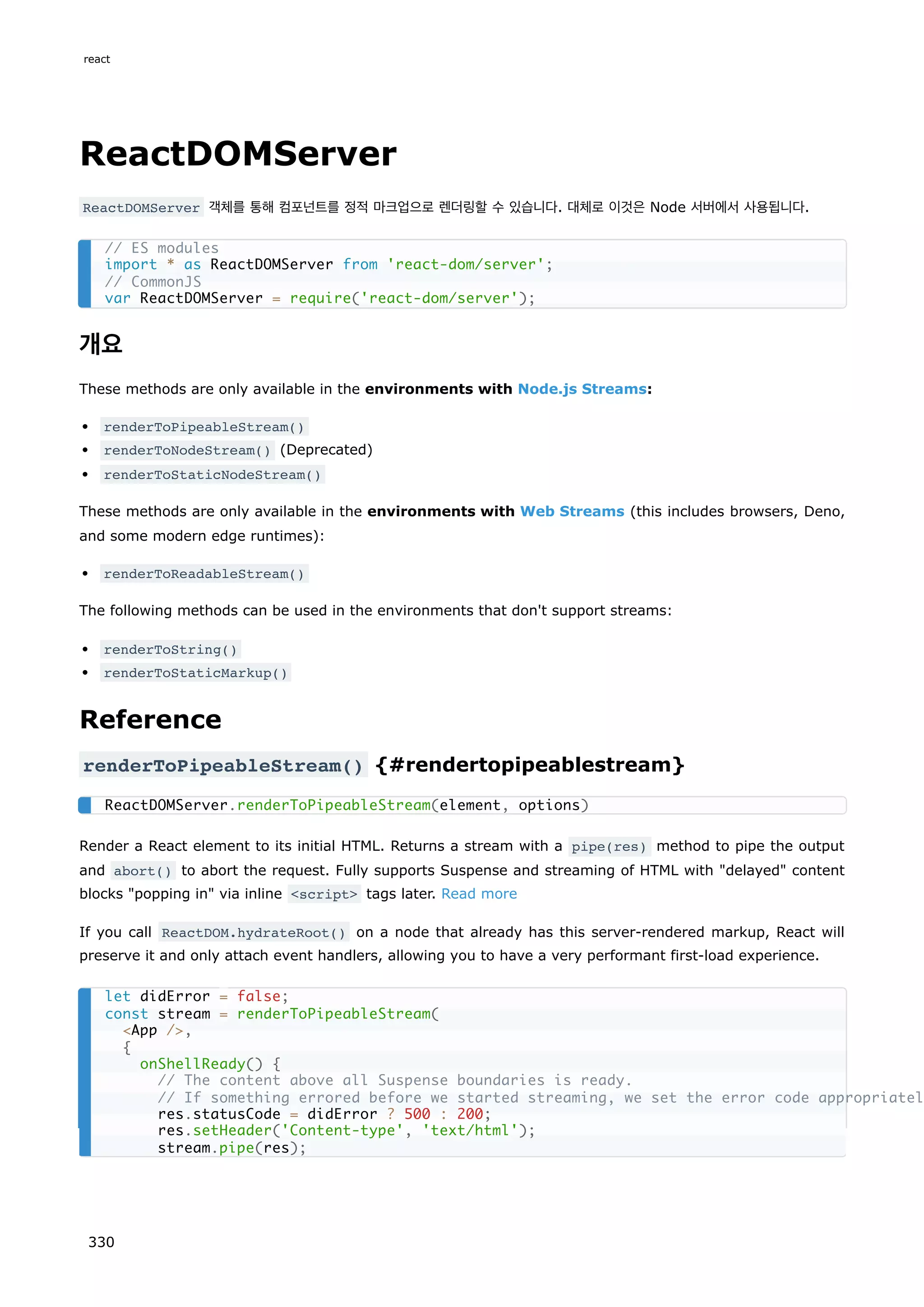 ReactDOMServer
ReactDOMServer 객체를 통해 컴포넌트를 정적 마크업으로 렌더링할 수 있습니다. 대체로 이것은 Node 서버에서 사용됩니다.
개요
These methods are only available in the environments with Node.js Streams:
renderToPipeableStream()
renderToNodeStream() (Deprecated)
renderToStaticNodeStream()
These methods are only available in the environments with Web Streams (this includes browsers, Deno,
and some modern edge runtimes):
renderToReadableStream()
The following methods can be used in the environments that don't support streams:
renderToString()
renderToStaticMarkup()
Reference
renderToPipeableStream() {#rendertopipeablestream}
Render a React element to its initial HTML. Returns a stream with a pipe(res) method to pipe the output
and abort() to abort the request. Fully supports Suspense and streaming of HTML with delayed content
blocks popping in via inline script tags later. Read more
If you call ReactDOM.hydrateRoot() on a node that already has this server-rendered markup, React will
preserve it and only attach event handlers, allowing you to have a very performant first-load experience.
// ES modules
import * as ReactDOMServer from 'react-dom/server';
// CommonJS
var ReactDOMServer = require('react-dom/server');
ReactDOMServer.renderToPipeableStream(element, options)
let didError = false;
const stream = renderToPipeableStream(
App /,
{
onShellReady() {
// The content above all Suspense boundaries is ready.
// If something errored before we started streaming, we set the error code appropriatel
res.statusCode = didError ? 500 : 200;
res.setHeader('Content-type', 'text/html');
stream.pipe(res);
react
330
 