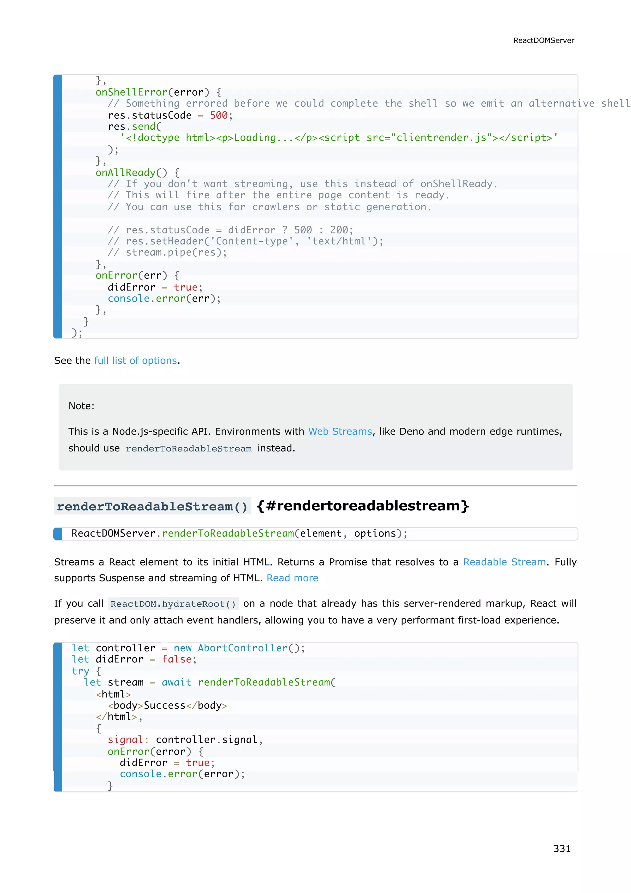See the full list of options.
Note:
This is a Node.js-specific API. Environments with Web Streams, like Deno and modern edge runtimes,
should use renderToReadableStream instead.
renderToReadableStream() {#rendertoreadablestream}
Streams a React element to its initial HTML. Returns a Promise that resolves to a Readable Stream. Fully
supports Suspense and streaming of HTML. Read more
If you call ReactDOM.hydrateRoot() on a node that already has this server-rendered markup, React will
preserve it and only attach event handlers, allowing you to have a very performant first-load experience.
},
onShellError(error) {
// Something errored before we could complete the shell so we emit an alternative shell
res.statusCode = 500;
res.send(
'!doctype htmlpLoading.../pscript src=clientrender.js/script'
);
},
onAllReady() {
// If you don't want streaming, use this instead of onShellReady.
// This will fire after the entire page content is ready.
// You can use this for crawlers or static generation.
// res.statusCode = didError ? 500 : 200;
// res.setHeader('Content-type', 'text/html');
// stream.pipe(res);
},
onError(err) {
didError = true;
console.error(err);
},
}
);
ReactDOMServer.renderToReadableStream(element, options);
let controller = new AbortController();
let didError = false;
try {
let stream = await renderToReadableStream(
html
bodySuccess/body
/html,
{
signal: controller.signal,
onError(error) {
didError = true;
console.error(error);
}
ReactDOMServer
331
 