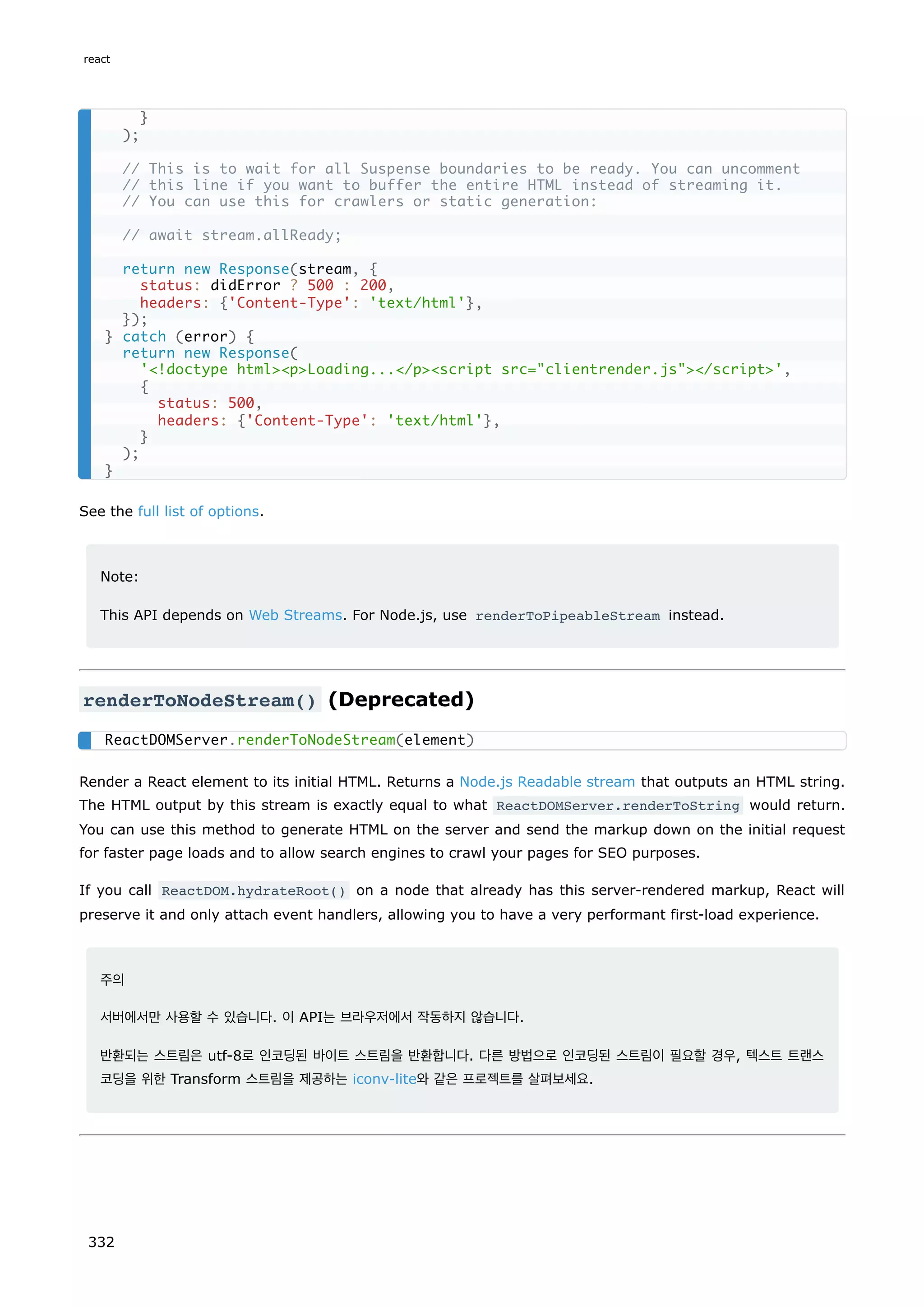 See the full list of options.
Note:
This API depends on Web Streams. For Node.js, use renderToPipeableStream instead.
renderToNodeStream() (Deprecated)
Render a React element to its initial HTML. Returns a Node.js Readable stream that outputs an HTML string.
The HTML output by this stream is exactly equal to what ReactDOMServer.renderToString would return.
You can use this method to generate HTML on the server and send the markup down on the initial request
for faster page loads and to allow search engines to crawl your pages for SEO purposes.
If you call ReactDOM.hydrateRoot() on a node that already has this server-rendered markup, React will
preserve it and only attach event handlers, allowing you to have a very performant first-load experience.
주의
서버에서만 사용할 수 있습니다. 이 API는 브라우저에서 작동하지 않습니다.
반환되는 스트림은 utf-8로 인코딩된 바이트 스트림을 반환합니다. 다른 방법으로 인코딩된 스트림이 필요할 경우, 텍스트 트랜스
코딩을 위한 Transform 스트림을 제공하는 iconv-lite와 같은 프로젝트를 살펴보세요.
}
);
// This is to wait for all Suspense boundaries to be ready. You can uncomment
// this line if you want to buffer the entire HTML instead of streaming it.
// You can use this for crawlers or static generation:
// await stream.allReady;
return new Response(stream, {
status: didError ? 500 : 200,
headers: {'Content-Type': 'text/html'},
});
} catch (error) {
return new Response(
'!doctype htmlpLoading.../pscript src=clientrender.js/script',
{
status: 500,
headers: {'Content-Type': 'text/html'},
}
);
}
ReactDOMServer.renderToNodeStream(element)
react
332
 