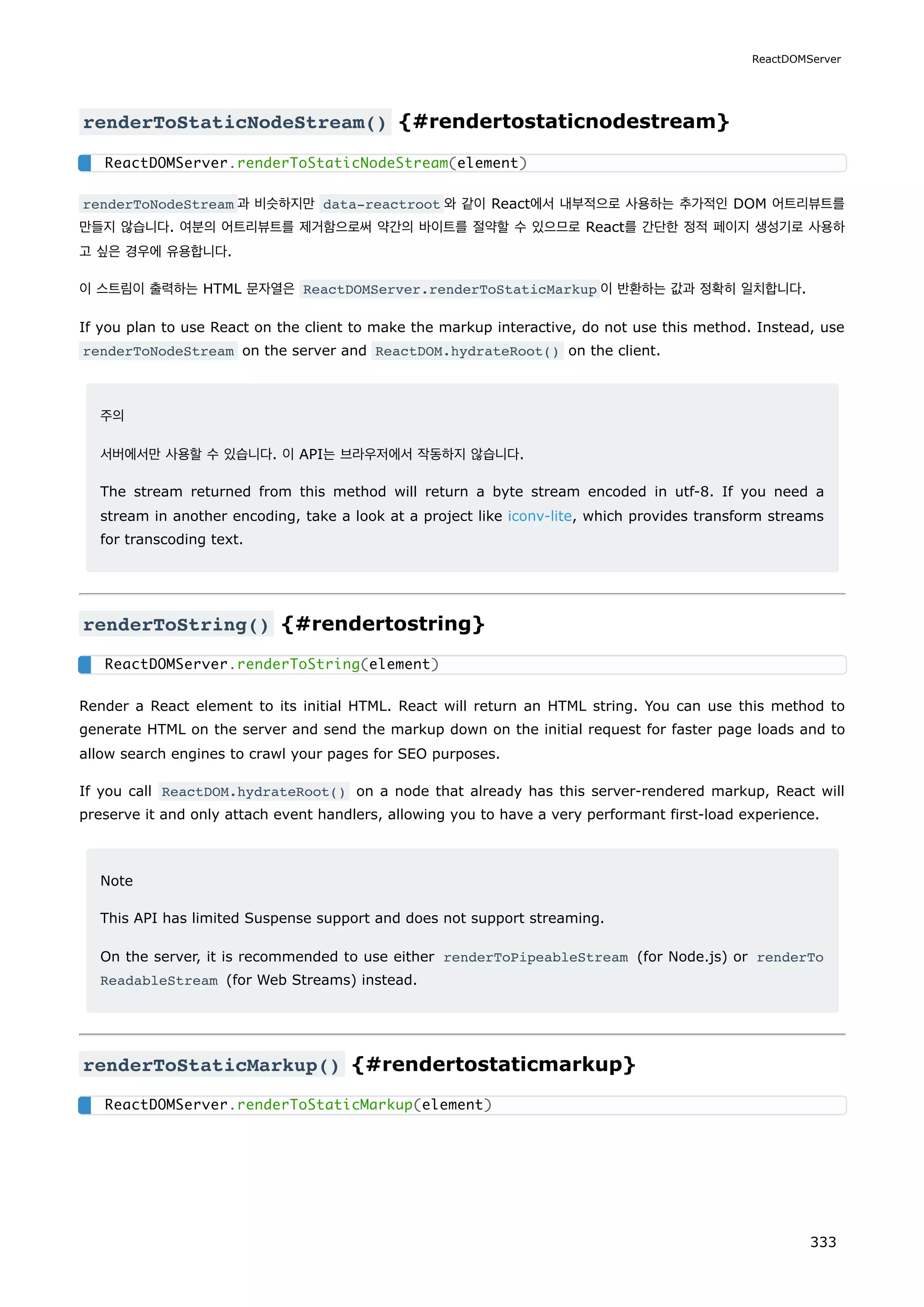 renderToStaticNodeStream() {#rendertostaticnodestream}
renderToNodeStream 과 비슷하지만 data-reactroot 와 같이 React에서 내부적으로 사용하는 추가적인 DOM 어트리뷰트를
만들지 않습니다. 여분의 어트리뷰트를 제거함으로써 약간의 바이트를 절약할 수 있으므로 React를 간단한 정적 페이지 생성기로 사용하
고 싶은 경우에 유용합니다.
이 스트림이 출력하는 HTML 문자열은 ReactDOMServer.renderToStaticMarkup 이 반환하는 값과 정확히 일치합니다.
If you plan to use React on the client to make the markup interactive, do not use this method. Instead, use
renderToNodeStream on the server and ReactDOM.hydrateRoot() on the client.
주의
서버에서만 사용할 수 있습니다. 이 API는 브라우저에서 작동하지 않습니다.
The stream returned from this method will return a byte stream encoded in utf-8. If you need a
stream in another encoding, take a look at a project like iconv-lite, which provides transform streams
for transcoding text.
renderToString() {#rendertostring}
Render a React element to its initial HTML. React will return an HTML string. You can use this method to
generate HTML on the server and send the markup down on the initial request for faster page loads and to
allow search engines to crawl your pages for SEO purposes.
If you call ReactDOM.hydrateRoot() on a node that already has this server-rendered markup, React will
preserve it and only attach event handlers, allowing you to have a very performant first-load experience.
Note
This API has limited Suspense support and does not support streaming.
On the server, it is recommended to use either renderToPipeableStream (for Node.js) or renderTo
ReadableStream (for Web Streams) instead.
renderToStaticMarkup() {#rendertostaticmarkup}
ReactDOMServer.renderToStaticNodeStream(element)
ReactDOMServer.renderToString(element)
ReactDOMServer.renderToStaticMarkup(element)
ReactDOMServer
333
 