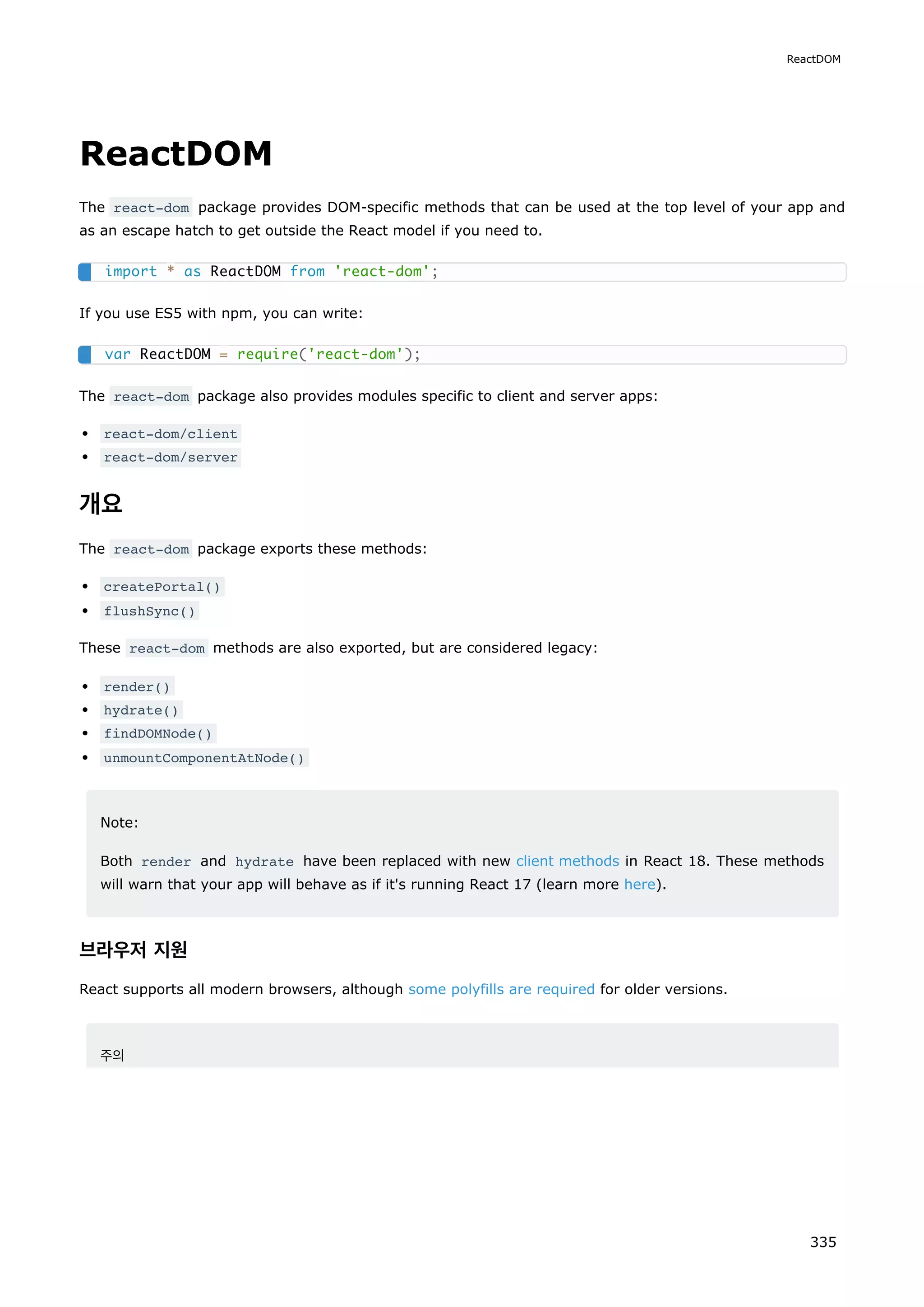 ReactDOM
The react-dom package provides DOM-specific methods that can be used at the top level of your app and
as an escape hatch to get outside the React model if you need to.
If you use ES5 with npm, you can write:
The react-dom package also provides modules specific to client and server apps:
react-dom/client
react-dom/server
개요
The react-dom package exports these methods:
createPortal()
flushSync()
These react-dom methods are also exported, but are considered legacy:
render()
hydrate()
findDOMNode()
unmountComponentAtNode()
Note:
Both render and hydrate have been replaced with new client methods in React 18. These methods
will warn that your app will behave as if it's running React 17 (learn more here).
브라우저 지원
React supports all modern browsers, although some polyfills are required for older versions.
주의
import * as ReactDOM from 'react-dom';
var ReactDOM = require('react-dom');
ReactDOM
335
 