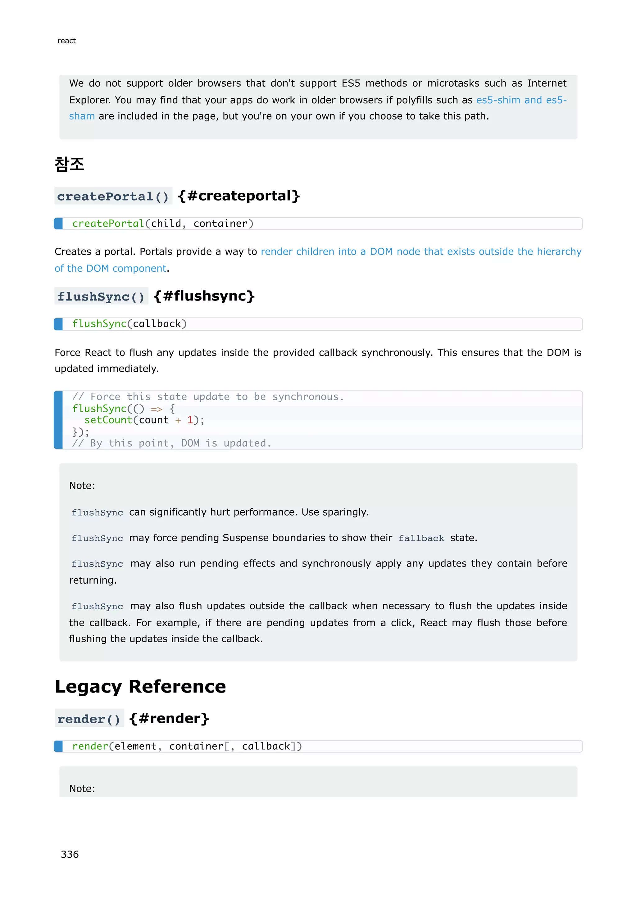 We do not support older browsers that don't support ES5 methods or microtasks such as Internet
Explorer. You may find that your apps do work in older browsers if polyfills such as es5-shim and es5-
sham are included in the page, but you're on your own if you choose to take this path.
참조
createPortal() {#createportal}
Creates a portal. Portals provide a way to render children into a DOM node that exists outside the hierarchy
of the DOM component.
flushSync() {#flushsync}
Force React to flush any updates inside the provided callback synchronously. This ensures that the DOM is
updated immediately.
Note:
flushSync can significantly hurt performance. Use sparingly.
flushSync may force pending Suspense boundaries to show their fallback state.
flushSync may also run pending effects and synchronously apply any updates they contain before
returning.
flushSync may also flush updates outside the callback when necessary to flush the updates inside
the callback. For example, if there are pending updates from a click, React may flush those before
flushing the updates inside the callback.
Legacy Reference
render() {#render}
Note:
createPortal(child, container)
flushSync(callback)
// Force this state update to be synchronous.
flushSync(() = {
setCount(count + 1);
});
// By this point, DOM is updated.
render(element, container[, callback])
react
336
 