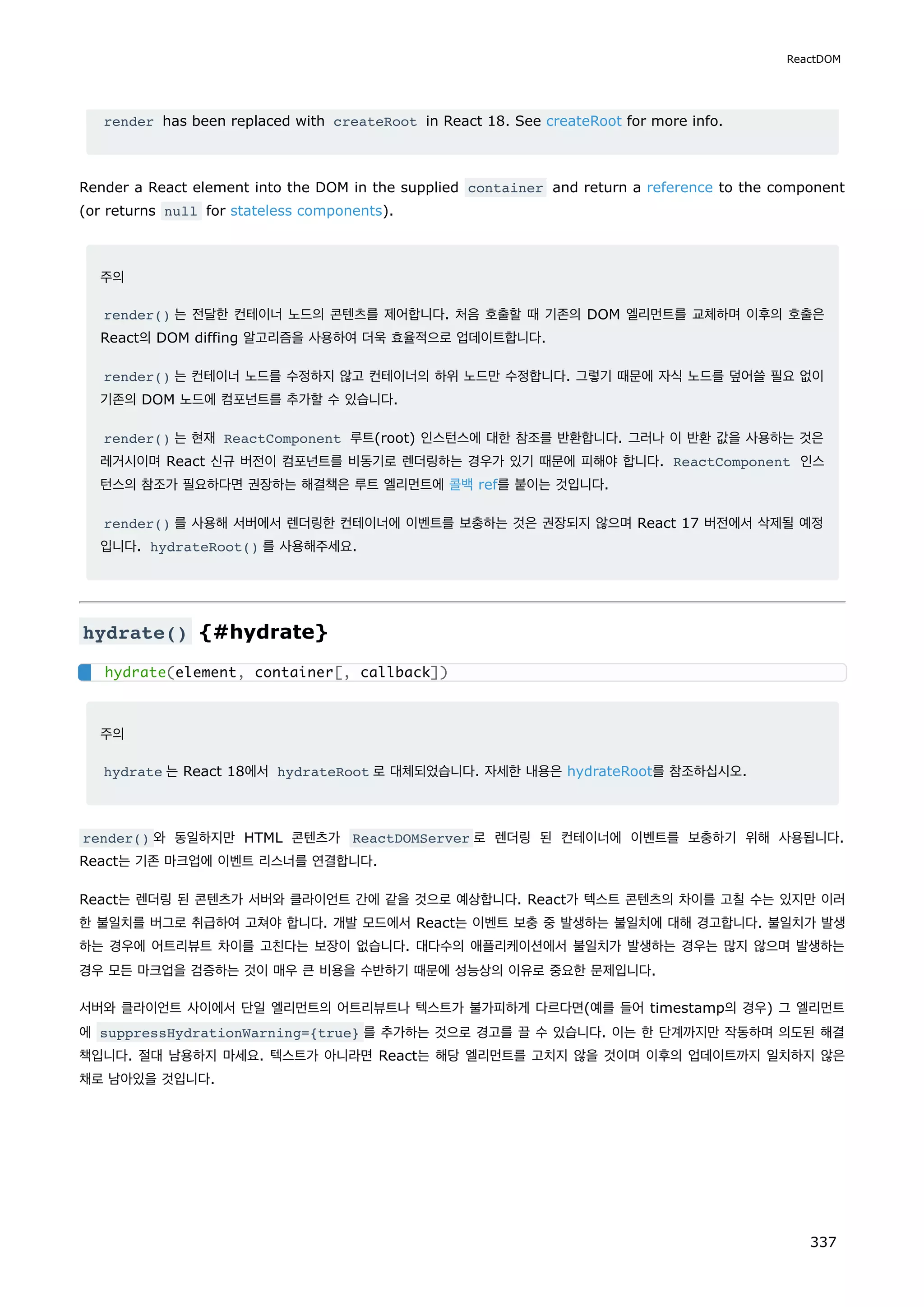 render has been replaced with createRoot in React 18. See createRoot for more info.
Render a React element into the DOM in the supplied container and return a reference to the component
(or returns null for stateless components).
주의
render() 는 전달한 컨테이너 노드의 콘텐츠를 제어합니다. 처음 호출할 때 기존의 DOM 엘리먼트를 교체하며 이후의 호출은
React의 DOM diffing 알고리즘을 사용하여 더욱 효율적으로 업데이트합니다.
render() 는 컨테이너 노드를 수정하지 않고 컨테이너의 하위 노드만 수정합니다. 그렇기 때문에 자식 노드를 덮어쓸 필요 없이
기존의 DOM 노드에 컴포넌트를 추가할 수 있습니다.
render() 는 현재 ReactComponent 루트(root) 인스턴스에 대한 참조를 반환합니다. 그러나 이 반환 값을 사용하는 것은
레거시이며 React 신규 버전이 컴포넌트를 비동기로 렌더링하는 경우가 있기 때문에 피해야 합니다. ReactComponent 인스
턴스의 참조가 필요하다면 권장하는 해결책은 루트 엘리먼트에 콜백 ref를 붙이는 것입니다.
render() 를 사용해 서버에서 렌더링한 컨테이너에 이벤트를 보충하는 것은 권장되지 않으며 React 17 버전에서 삭제될 예정
입니다. hydrateRoot() 를 사용해주세요.
hydrate() {#hydrate}
주의
hydrate 는 React 18에서 hydrateRoot 로 대체되었습니다. 자세한 내용은 hydrateRoot를 참조하십시오.
render() 와 동일하지만 HTML 콘텐츠가 ReactDOMServer 로 렌더링 된 컨테이너에 이벤트를 보충하기 위해 사용됩니다.
React는 기존 마크업에 이벤트 리스너를 연결합니다.
React는 렌더링 된 콘텐츠가 서버와 클라이언트 간에 같을 것으로 예상합니다. React가 텍스트 콘텐츠의 차이를 고칠 수는 있지만 이러
한 불일치를 버그로 취급하여 고쳐야 합니다. 개발 모드에서 React는 이벤트 보충 중 발생하는 불일치에 대해 경고합니다. 불일치가 발생
하는 경우에 어트리뷰트 차이를 고친다는 보장이 없습니다. 대다수의 애플리케이션에서 불일치가 발생하는 경우는 많지 않으며 발생하는
경우 모든 마크업을 검증하는 것이 매우 큰 비용을 수반하기 때문에 성능상의 이유로 중요한 문제입니다.
서버와 클라이언트 사이에서 단일 엘리먼트의 어트리뷰트나 텍스트가 불가피하게 다르다면(예를 들어 timestamp의 경우) 그 엘리먼트
에 suppressHydrationWarning={true} 를 추가하는 것으로 경고를 끌 수 있습니다. 이는 한 단계까지만 작동하며 의도된 해결
책입니다. 절대 남용하지 마세요. 텍스트가 아니라면 React는 해당 엘리먼트를 고치지 않을 것이며 이후의 업데이트까지 일치하지 않은
채로 남아있을 것입니다.
hydrate(element, container[, callback])
ReactDOM
337
 