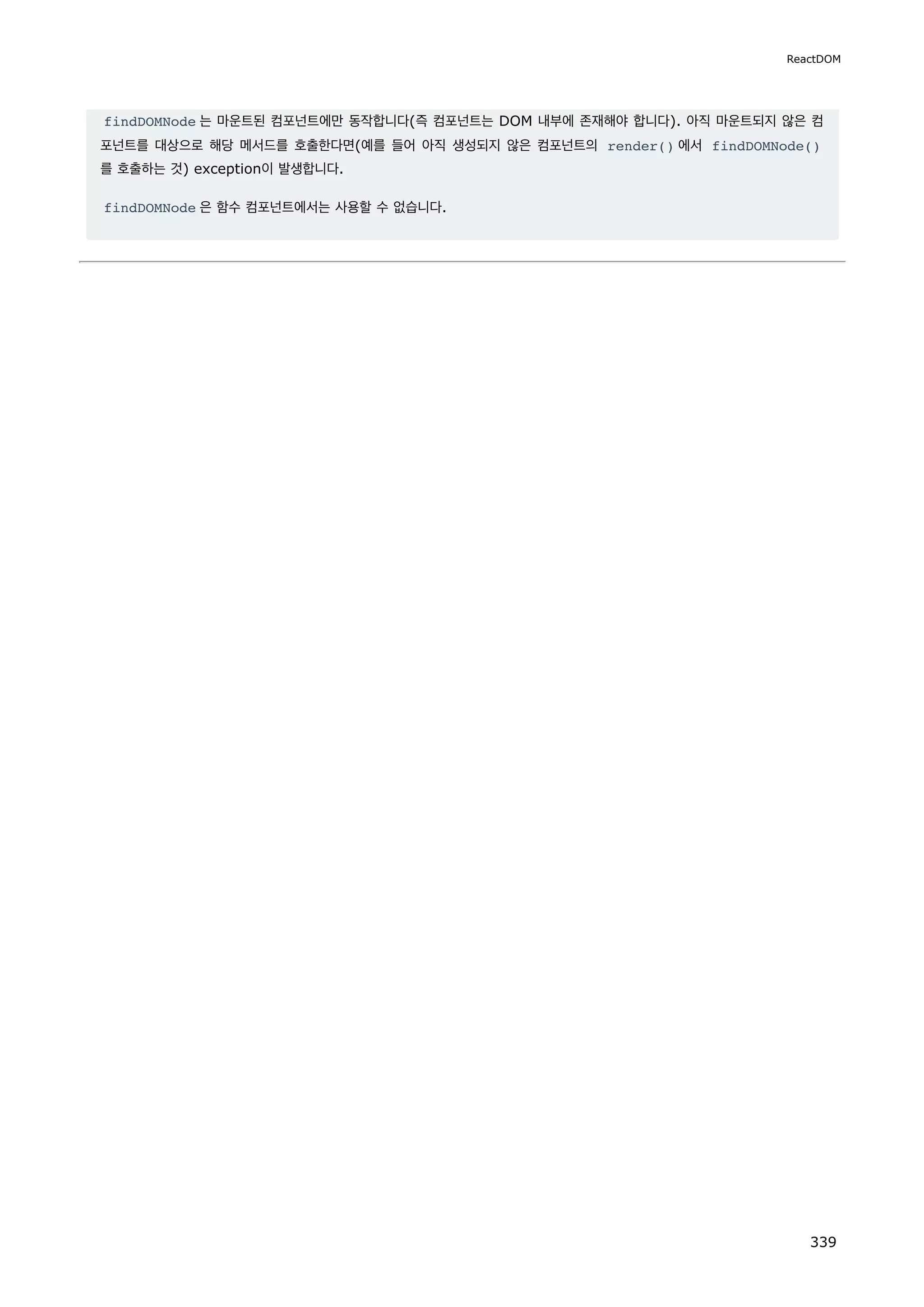 findDOMNode 는 마운트된 컴포넌트에만 동작합니다(즉 컴포넌트는 DOM 내부에 존재해야 합니다). 아직 마운트되지 않은 컴
포넌트를 대상으로 해당 메서드를 호출한다면(예를 들어 아직 생성되지 않은 컴포넌트의 render() 에서 findDOMNode()
를 호출하는 것) exception이 발생합니다.
findDOMNode 은 함수 컴포넌트에서는 사용할 수 없습니다.
ReactDOM
339
 