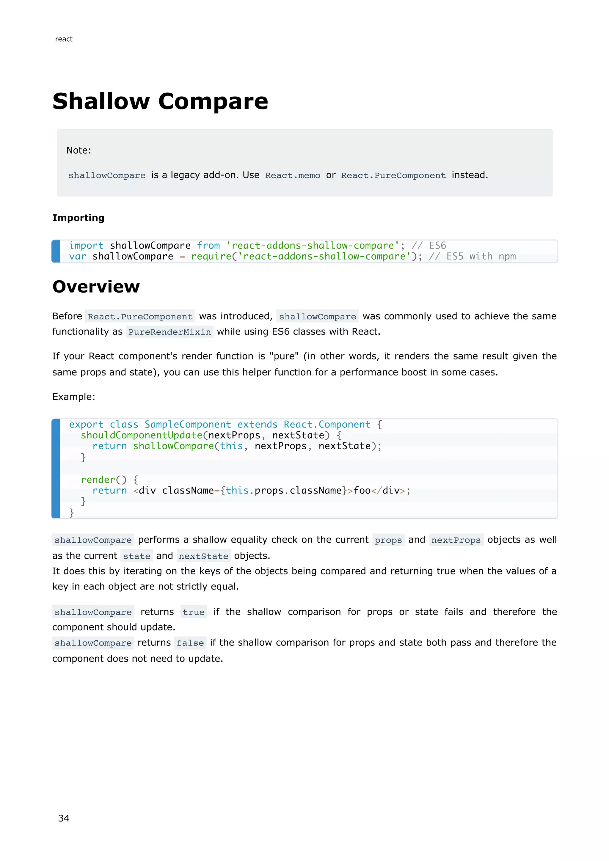 Shallow Compare
Note:
shallowCompare is a legacy add-on. Use React.memo or React.PureComponent instead.
Importing
Overview
Before React.PureComponent was introduced, shallowCompare was commonly used to achieve the same
functionality as PureRenderMixin while using ES6 classes with React.
If your React component's render function is "pure" (in other words, it renders the same result given the
same props and state), you can use this helper function for a performance boost in some cases.
Example:
shallowCompare performs a shallow equality check on the current props and nextProps objects as well
as the current state and nextState objects.
It does this by iterating on the keys of the objects being compared and returning true when the values of a
key in each object are not strictly equal.
shallowCompare returns true if the shallow comparison for props or state fails and therefore the
component should update.
shallowCompare returns false if the shallow comparison for props and state both pass and therefore the
component does not need to update.
import shallowCompare from 'react-addons-shallow-compare'; // ES6
var shallowCompare = require('react-addons-shallow-compare'); // ES5 with npm
export class SampleComponent extends React.Component {
shouldComponentUpdate(nextProps, nextState) {
return shallowCompare(this, nextProps, nextState);
}
render() {
return <div className={this.props.className}>foo</div>;
}
}
react
34
 