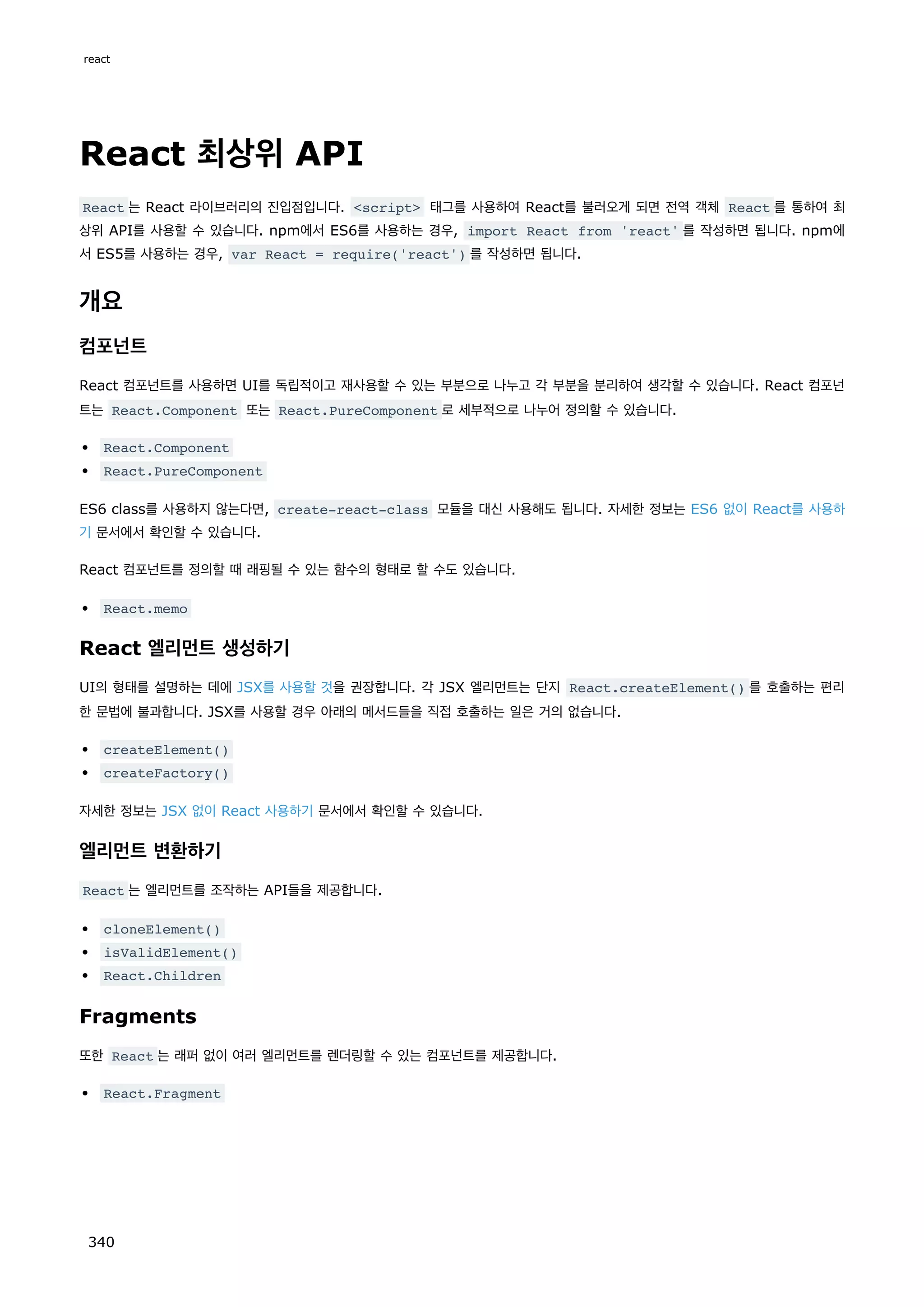 React 최상위 API
React 는 React 라이브러리의 진입점입니다. script 태그를 사용하여 React를 불러오게 되면 전역 객체 React 를 통하여 최
상위 API를 사용할 수 있습니다. npm에서 ES6를 사용하는 경우, import React from 'react' 를 작성하면 됩니다. npm에
서 ES5를 사용하는 경우, var React = require('react') 를 작성하면 됩니다.
개요
컴포넌트
React 컴포넌트를 사용하면 UI를 독립적이고 재사용할 수 있는 부분으로 나누고 각 부분을 분리하여 생각할 수 있습니다. React 컴포넌
트는 React.Component 또는 React.PureComponent 로 세부적으로 나누어 정의할 수 있습니다.
React.Component
React.PureComponent
ES6 class를 사용하지 않는다면, create-react-class 모듈을 대신 사용해도 됩니다. 자세한 정보는 ES6 없이 React를 사용하
기 문서에서 확인할 수 있습니다.
React 컴포넌트를 정의할 때 래핑될 수 있는 함수의 형태로 할 수도 있습니다.
React.memo
React 엘리먼트 생성하기
UI의 형태를 설명하는 데에 JSX를 사용할 것을 권장합니다. 각 JSX 엘리먼트는 단지 React.createElement() 를 호출하는 편리
한 문법에 불과합니다. JSX를 사용할 경우 아래의 메서드들을 직접 호출하는 일은 거의 없습니다.
createElement()
createFactory()
자세한 정보는 JSX 없이 React 사용하기 문서에서 확인할 수 있습니다.
엘리먼트 변환하기
React 는 엘리먼트를 조작하는 API들을 제공합니다.
cloneElement()
isValidElement()
React.Children
Fragments
또한 React 는 래퍼 없이 여러 엘리먼트를 렌더링할 수 있는 컴포넌트를 제공합니다.
React.Fragment
react
340
 