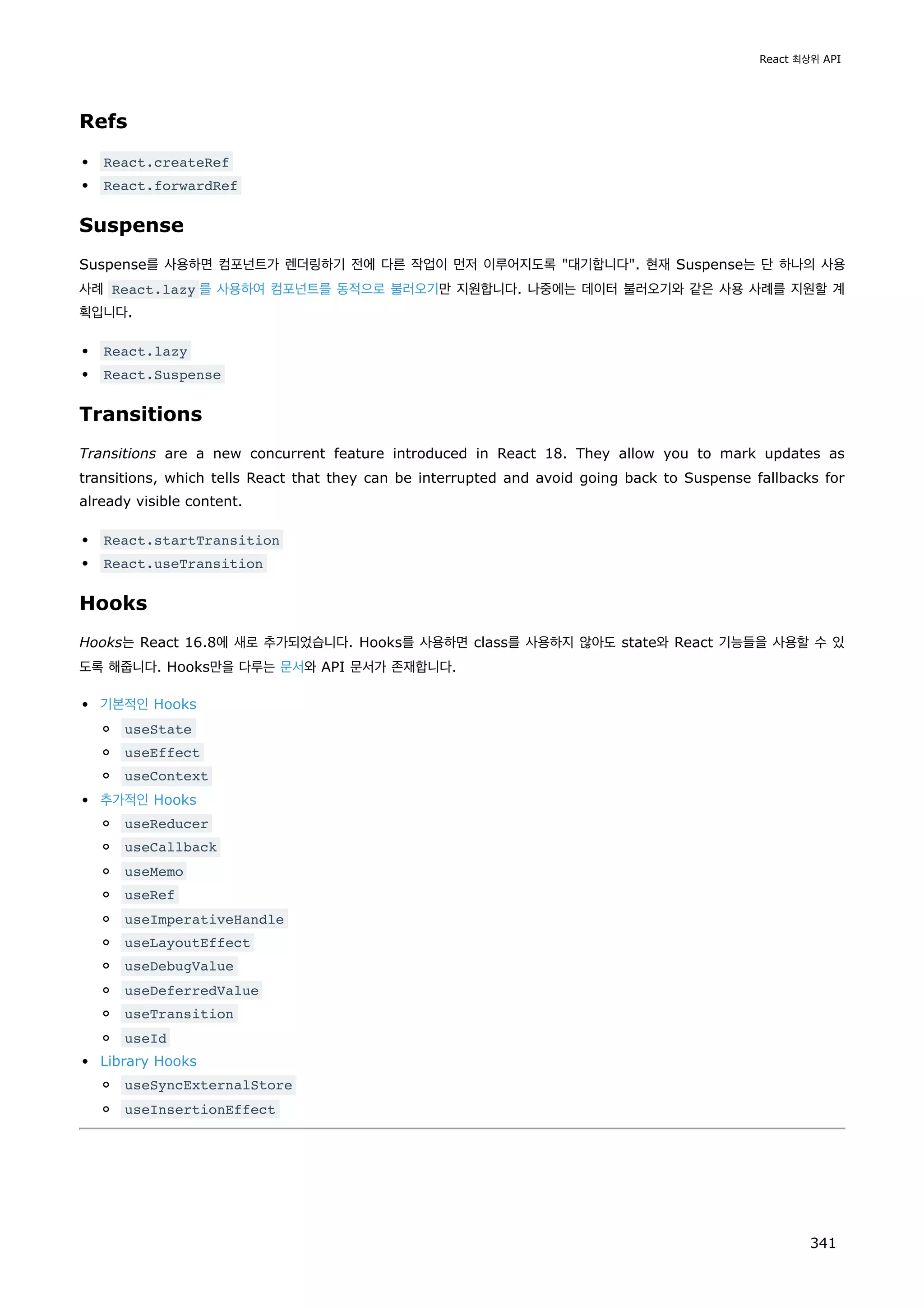 Refs
React.createRef
React.forwardRef
Suspense
Suspense를 사용하면 컴포넌트가 렌더링하기 전에 다른 작업이 먼저 이루어지도록 대기합니다. 현재 Suspense는 단 하나의 사용
사례 React.lazy 를 사용하여 컴포넌트를 동적으로 불러오기만 지원합니다. 나중에는 데이터 불러오기와 같은 사용 사례를 지원할 계
획입니다.
React.lazy
React.Suspense
Transitions
Transitions are a new concurrent feature introduced in React 18. They allow you to mark updates as
transitions, which tells React that they can be interrupted and avoid going back to Suspense fallbacks for
already visible content.
React.startTransition
React.useTransition
Hooks
Hooks는 React 16.8에 새로 추가되었습니다. Hooks를 사용하면 class를 사용하지 않아도 state와 React 기능들을 사용할 수 있
도록 해줍니다. Hooks만을 다루는 문서와 API 문서가 존재합니다.
기본적인 Hooks
useState
useEffect
useContext
추가적인 Hooks
useReducer
useCallback
useMemo
useRef
useImperativeHandle
useLayoutEffect
useDebugValue
useDeferredValue
useTransition
useId
Library Hooks
useSyncExternalStore
useInsertionEffect
React 최상위 API
341
 