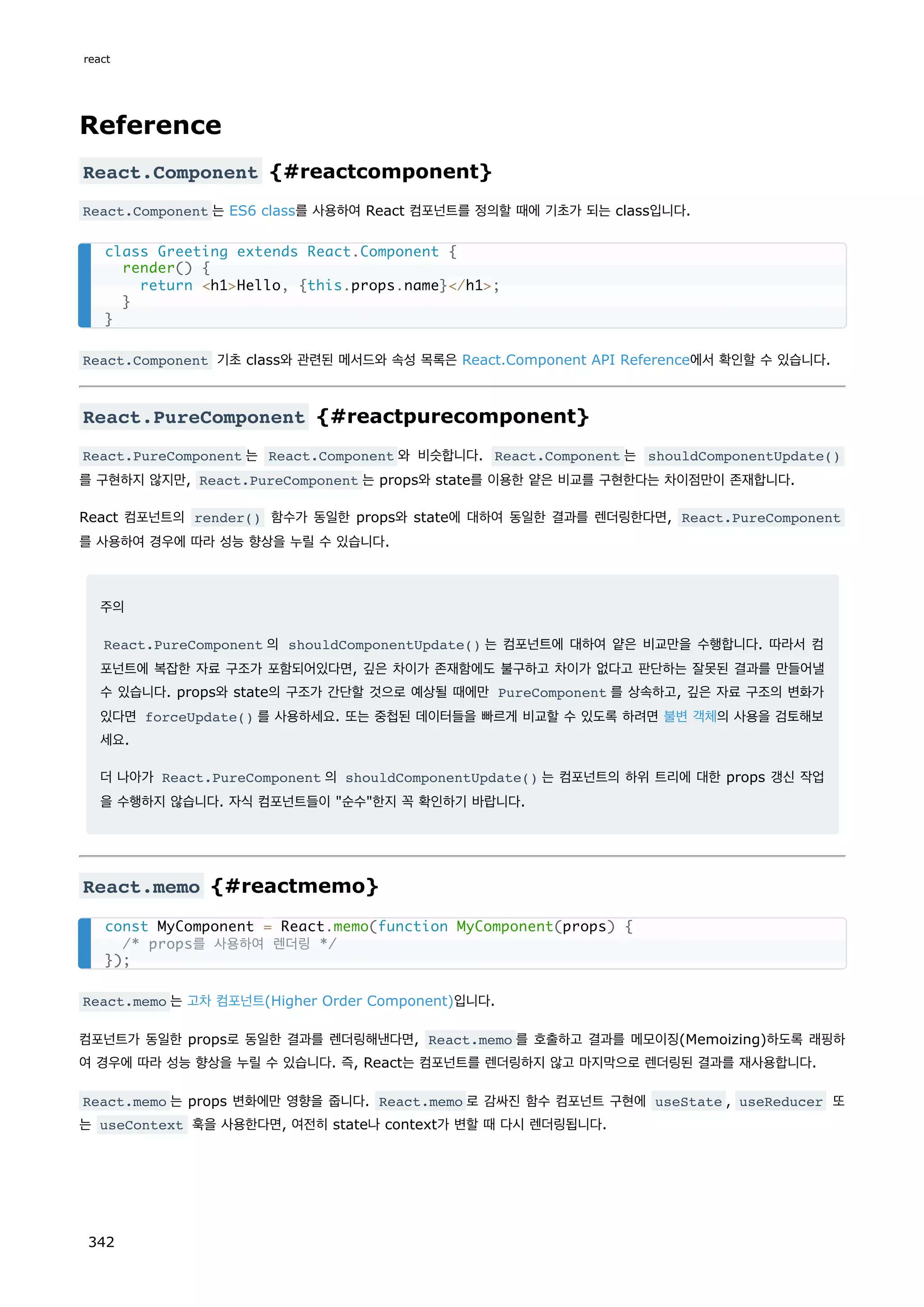 Reference
React.Component {#reactcomponent}
React.Component 는 ES6 class를 사용하여 React 컴포넌트를 정의할 때에 기초가 되는 class입니다.
React.Component 기초 class와 관련된 메서드와 속성 목록은 React.Component API Reference에서 확인할 수 있습니다.
React.PureComponent {#reactpurecomponent}
React.PureComponent 는 React.Component 와 비슷합니다. React.Component 는 shouldComponentUpdate()
를 구현하지 않지만, React.PureComponent 는 props와 state를 이용한 얕은 비교를 구현한다는 차이점만이 존재합니다.
React 컴포넌트의 render() 함수가 동일한 props와 state에 대하여 동일한 결과를 렌더링한다면, React.PureComponent
를 사용하여 경우에 따라 성능 향상을 누릴 수 있습니다.
주의
React.PureComponent 의 shouldComponentUpdate() 는 컴포넌트에 대하여 얕은 비교만을 수행합니다. 따라서 컴
포넌트에 복잡한 자료 구조가 포함되어있다면, 깊은 차이가 존재함에도 불구하고 차이가 없다고 판단하는 잘못된 결과를 만들어낼
수 있습니다. props와 state의 구조가 간단할 것으로 예상될 때에만 PureComponent 를 상속하고, 깊은 자료 구조의 변화가
있다면 forceUpdate() 를 사용하세요. 또는 중첩된 데이터들을 빠르게 비교할 수 있도록 하려면 불변 객체의 사용을 검토해보
세요.
더 나아가 React.PureComponent 의 shouldComponentUpdate() 는 컴포넌트의 하위 트리에 대한 props 갱신 작업
을 수행하지 않습니다. 자식 컴포넌트들이 순수한지 꼭 확인하기 바랍니다.
React.memo {#reactmemo}
React.memo 는 고차 컴포넌트(Higher Order Component)입니다.
컴포넌트가 동일한 props로 동일한 결과를 렌더링해낸다면, React.memo 를 호출하고 결과를 메모이징(Memoizing)하도록 래핑하
여 경우에 따라 성능 향상을 누릴 수 있습니다. 즉, React는 컴포넌트를 렌더링하지 않고 마지막으로 렌더링된 결과를 재사용합니다.
React.memo 는 props 변화에만 영향을 줍니다. React.memo 로 감싸진 함수 컴포넌트 구현에 useState , useReducer 또
는 useContext 훅을 사용한다면, 여전히 state나 context가 변할 때 다시 렌더링됩니다.
class Greeting extends React.Component {
render() {
return h1Hello, {this.props.name}/h1;
}
}
const MyComponent = React.memo(function MyComponent(props) {
/* props를 사용하여 렌더링 */
});
react
342
 
