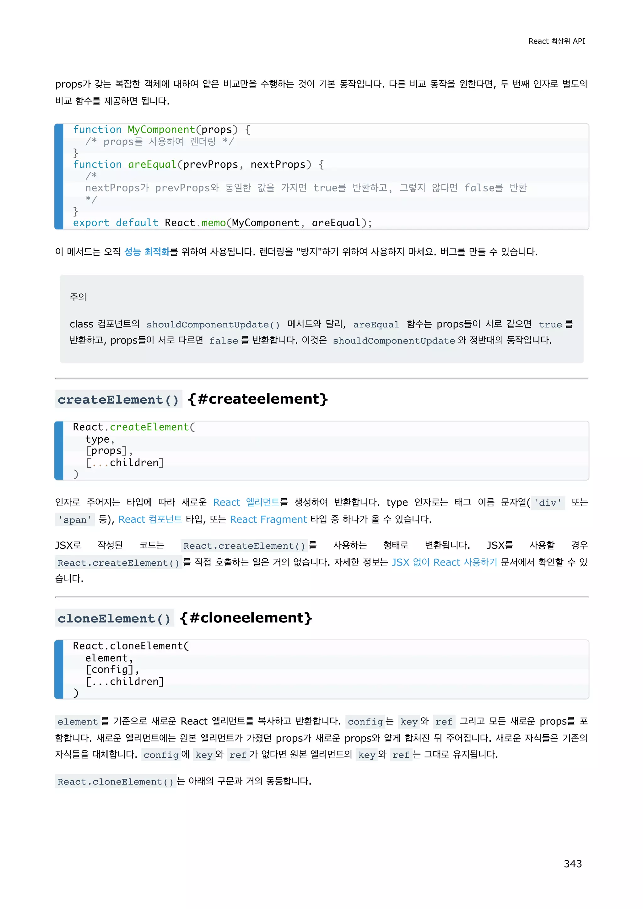 props가 갖는 복잡한 객체에 대하여 얕은 비교만을 수행하는 것이 기본 동작입니다. 다른 비교 동작을 원한다면, 두 번째 인자로 별도의
비교 함수를 제공하면 됩니다.
이 메서드는 오직 성능 최적화를 위하여 사용됩니다. 렌더링을 방지하기 위하여 사용하지 마세요. 버그를 만들 수 있습니다.
주의
class 컴포넌트의 shouldComponentUpdate() 메서드와 달리, areEqual 함수는 props들이 서로 같으면 true 를
반환하고, props들이 서로 다르면 false 를 반환합니다. 이것은 shouldComponentUpdate 와 정반대의 동작입니다.
createElement() {#createelement}
인자로 주어지는 타입에 따라 새로운 React 엘리먼트를 생성하여 반환합니다. type 인자로는 태그 이름 문자열( 'div' 또는
'span' 등), React 컴포넌트 타입, 또는 React Fragment 타입 중 하나가 올 수 있습니다.
JSX로 작성된 코드는 React.createElement() 를 사용하는 형태로 변환됩니다. JSX를 사용할 경우
React.createElement() 를 직접 호출하는 일은 거의 없습니다. 자세한 정보는 JSX 없이 React 사용하기 문서에서 확인할 수 있
습니다.
cloneElement() {#cloneelement}
element 를 기준으로 새로운 React 엘리먼트를 복사하고 반환합니다. config 는 key 와 ref 그리고 모든 새로운 props를 포
함합니다. 새로운 엘리먼트에는 원본 엘리먼트가 가졌던 props가 새로운 props와 얕게 합쳐진 뒤 주어집니다. 새로운 자식들은 기존의
자식들을 대체합니다. config 에 key 와 ref 가 없다면 원본 엘리먼트의 key 와 ref 는 그대로 유지됩니다.
React.cloneElement() 는 아래의 구문과 거의 동등합니다.
function MyComponent(props) {
/* props를 사용하여 렌더링 */
}
function areEqual(prevProps, nextProps) {
/*
nextProps가 prevProps와 동일한 값을 가지면 true를 반환하고, 그렇지 않다면 false를 반환
*/
}
export default React.memo(MyComponent, areEqual);
React.createElement(
type,
[props],
[...children]
)
React.cloneElement(
element,
[config],
[...children]
)
React 최상위 API
343
 