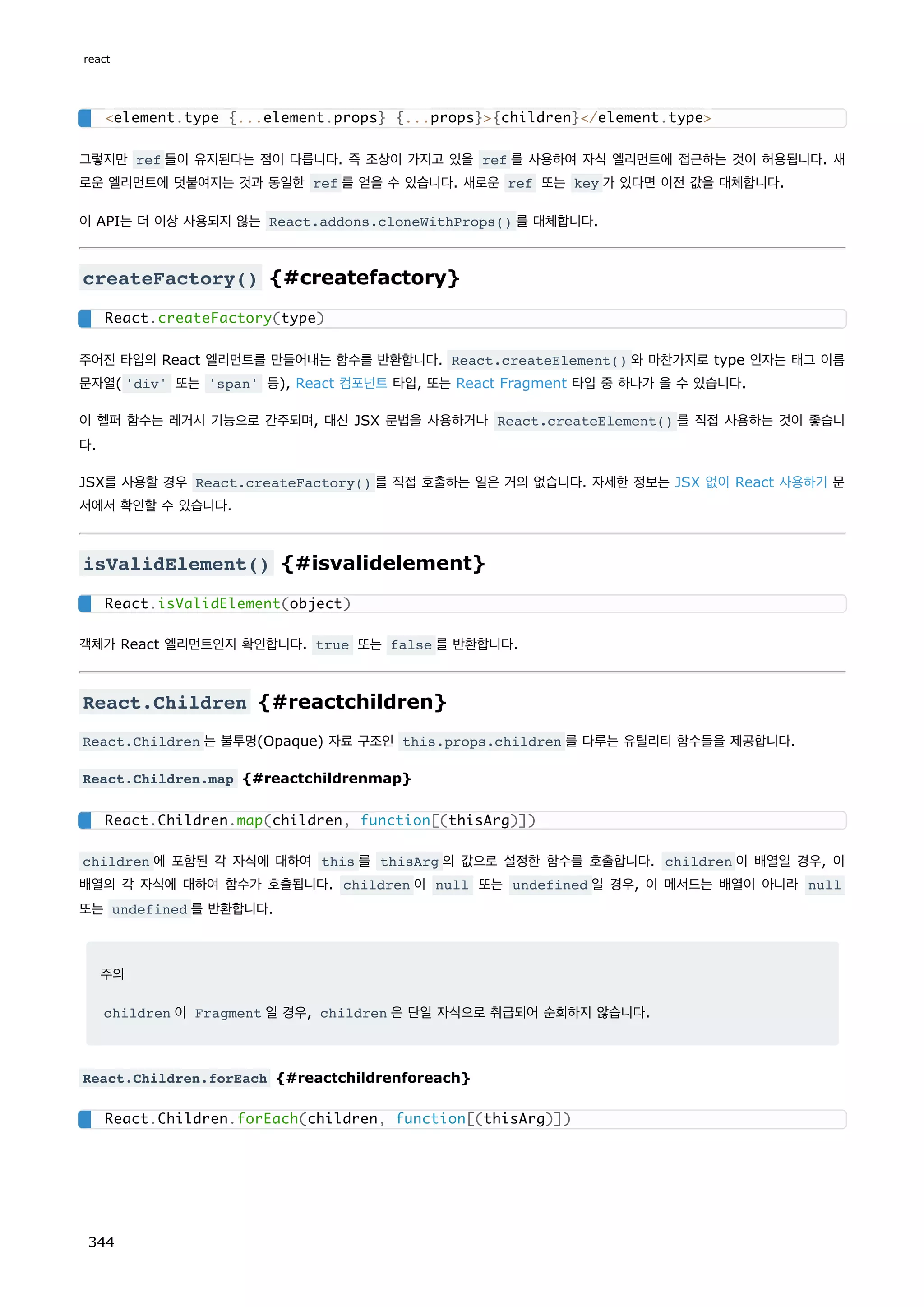 그렇지만 ref 들이 유지된다는 점이 다릅니다. 즉 조상이 가지고 있을 ref 를 사용하여 자식 엘리먼트에 접근하는 것이 허용됩니다. 새
로운 엘리먼트에 덧붙여지는 것과 동일한 ref 를 얻을 수 있습니다. 새로운 ref 또는 key 가 있다면 이전 값을 대체합니다.
이 API는 더 이상 사용되지 않는 React.addons.cloneWithProps() 를 대체합니다.
createFactory() {#createfactory}
주어진 타입의 React 엘리먼트를 만들어내는 함수를 반환합니다. React.createElement() 와 마찬가지로 type 인자는 태그 이름
문자열( 'div' 또는 'span' 등), React 컴포넌트 타입, 또는 React Fragment 타입 중 하나가 올 수 있습니다.
이 헬퍼 함수는 레거시 기능으로 간주되며, 대신 JSX 문법을 사용하거나 React.createElement() 를 직접 사용하는 것이 좋습니
다.
JSX를 사용할 경우 React.createFactory() 를 직접 호출하는 일은 거의 없습니다. 자세한 정보는 JSX 없이 React 사용하기 문
서에서 확인할 수 있습니다.
isValidElement() {#isvalidelement}
객체가 React 엘리먼트인지 확인합니다. true 또는 false 를 반환합니다.
React.Children {#reactchildren}
React.Children 는 불투명(Opaque) 자료 구조인 this.props.children 를 다루는 유틸리티 함수들을 제공합니다.
React.Children.map {#reactchildrenmap}
children 에 포함된 각 자식에 대하여 this 를 thisArg 의 값으로 설정한 함수를 호출합니다. children 이 배열일 경우, 이
배열의 각 자식에 대하여 함수가 호출됩니다. children 이 null 또는 undefined 일 경우, 이 메서드는 배열이 아니라 null
또는 undefined 를 반환합니다.
주의
children 이 Fragment 일 경우, children 은 단일 자식으로 취급되어 순회하지 않습니다.
React.Children.forEach {#reactchildrenforeach}
element.type {...element.props} {...props}{children}/element.type
React.createFactory(type)
React.isValidElement(object)
React.Children.map(children, function[(thisArg)])
React.Children.forEach(children, function[(thisArg)])
react
344
 