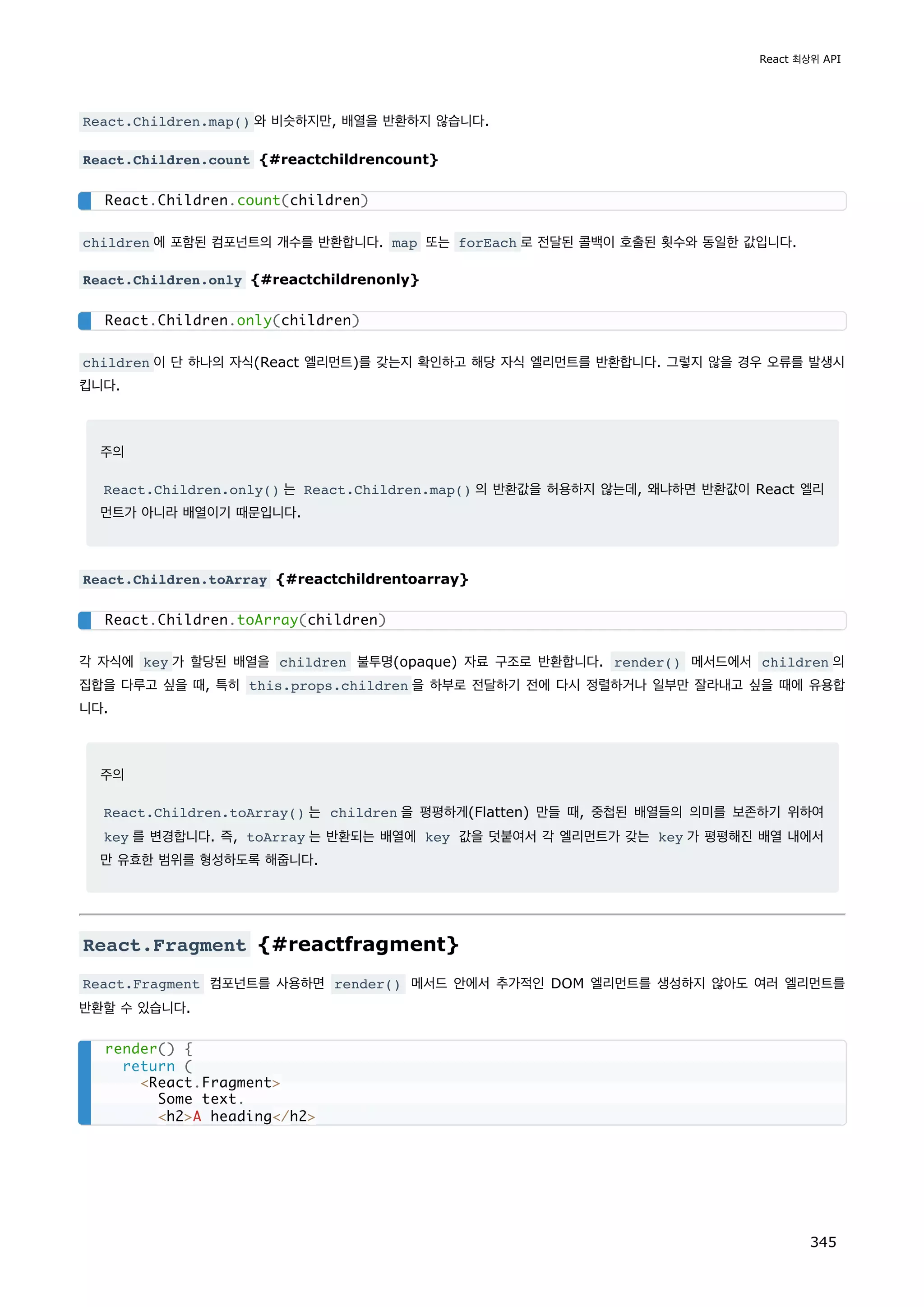 React.Children.map() 와 비슷하지만, 배열을 반환하지 않습니다.
React.Children.count {#reactchildrencount}
children 에 포함된 컴포넌트의 개수를 반환합니다. map 또는 forEach 로 전달된 콜백이 호출된 횟수와 동일한 값입니다.
React.Children.only {#reactchildrenonly}
children 이 단 하나의 자식(React 엘리먼트)를 갖는지 확인하고 해당 자식 엘리먼트를 반환합니다. 그렇지 않을 경우 오류를 발생시
킵니다.
주의
React.Children.only() 는 React.Children.map() 의 반환값을 허용하지 않는데, 왜냐하면 반환값이 React 엘리
먼트가 아니라 배열이기 때문입니다.
React.Children.toArray {#reactchildrentoarray}
각 자식에 key 가 할당된 배열을 children 불투명(opaque) 자료 구조로 반환합니다. render() 메서드에서 children 의
집합을 다루고 싶을 때, 특히 this.props.children 을 하부로 전달하기 전에 다시 정렬하거나 일부만 잘라내고 싶을 때에 유용합
니다.
주의
React.Children.toArray() 는 children 을 평평하게(Flatten) 만들 때, 중첩된 배열들의 의미를 보존하기 위하여
key 를 변경합니다. 즉, toArray 는 반환되는 배열에 key 값을 덧붙여서 각 엘리먼트가 갖는 key 가 평평해진 배열 내에서
만 유효한 범위를 형성하도록 해줍니다.
React.Fragment {#reactfragment}
React.Fragment 컴포넌트를 사용하면 render() 메서드 안에서 추가적인 DOM 엘리먼트를 생성하지 않아도 여러 엘리먼트를
반환할 수 있습니다.
React.Children.count(children)
React.Children.only(children)
React.Children.toArray(children)
render() {
return (
React.Fragment
Some text.
h2A heading/h2
React 최상위 API
345
 