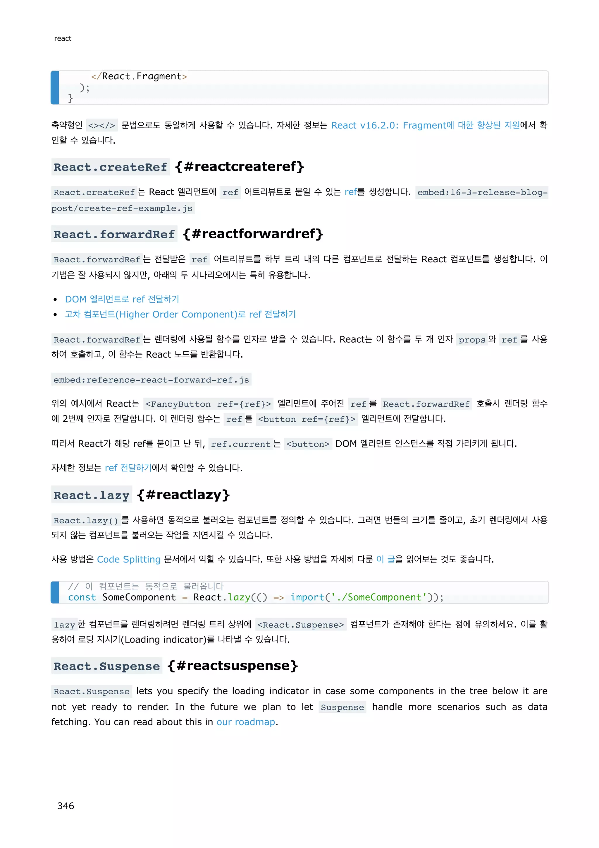 축약형인 / 문법으로도 동일하게 사용할 수 있습니다. 자세한 정보는 React v16.2.0: Fragment에 대한 향상된 지원에서 확
인할 수 있습니다.
React.createRef {#reactcreateref}
React.createRef 는 React 엘리먼트에 ref 어트리뷰트로 붙일 수 있는 ref를 생성합니다. embed:16-3-release-blog-
post/create-ref-example.js
React.forwardRef {#reactforwardref}
React.forwardRef 는 전달받은 ref 어트리뷰트를 하부 트리 내의 다른 컴포넌트로 전달하는 React 컴포넌트를 생성합니다. 이
기법은 잘 사용되지 않지만, 아래의 두 시나리오에서는 특히 유용합니다.
DOM 엘리먼트로 ref 전달하기
고차 컴포넌트(Higher Order Component)로 ref 전달하기
React.forwardRef 는 렌더링에 사용될 함수를 인자로 받을 수 있습니다. React는 이 함수를 두 개 인자 props 와 ref 를 사용
하여 호출하고, 이 함수는 React 노드를 반환합니다.
embed:reference-react-forward-ref.js
위의 예시에서 React는 FancyButton ref={ref} 엘리먼트에 주어진 ref 를 React.forwardRef 호출시 렌더링 함수
에 2번째 인자로 전달합니다. 이 렌더링 함수는 ref 를 button ref={ref} 엘리먼트에 전달합니다.
따라서 React가 해당 ref를 붙이고 난 뒤, ref.current 는 button DOM 엘리먼트 인스턴스를 직접 가리키게 됩니다.
자세한 정보는 ref 전달하기에서 확인할 수 있습니다.
React.lazy {#reactlazy}
React.lazy() 를 사용하면 동적으로 불러오는 컴포넌트를 정의할 수 있습니다. 그러면 번들의 크기를 줄이고, 초기 렌더링에서 사용
되지 않는 컴포넌트를 불러오는 작업을 지연시킬 수 있습니다.
사용 방법은 Code Splitting 문서에서 익힐 수 있습니다. 또한 사용 방법을 자세히 다룬 이 글을 읽어보는 것도 좋습니다.
lazy 한 컴포넌트를 렌더링하려면 렌더링 트리 상위에 React.Suspense 컴포넌트가 존재해야 한다는 점에 유의하세요. 이를 활
용하여 로딩 지시기(Loading indicator)를 나타낼 수 있습니다.
React.Suspense {#reactsuspense}
React.Suspense lets you specify the loading indicator in case some components in the tree below it are
not yet ready to render. In the future we plan to let Suspense handle more scenarios such as data
fetching. You can read about this in our roadmap.
/React.Fragment
);
}
// 이 컴포넌트는 동적으로 불러옵니다
const SomeComponent = React.lazy(() = import('./SomeComponent'));
react
346
 