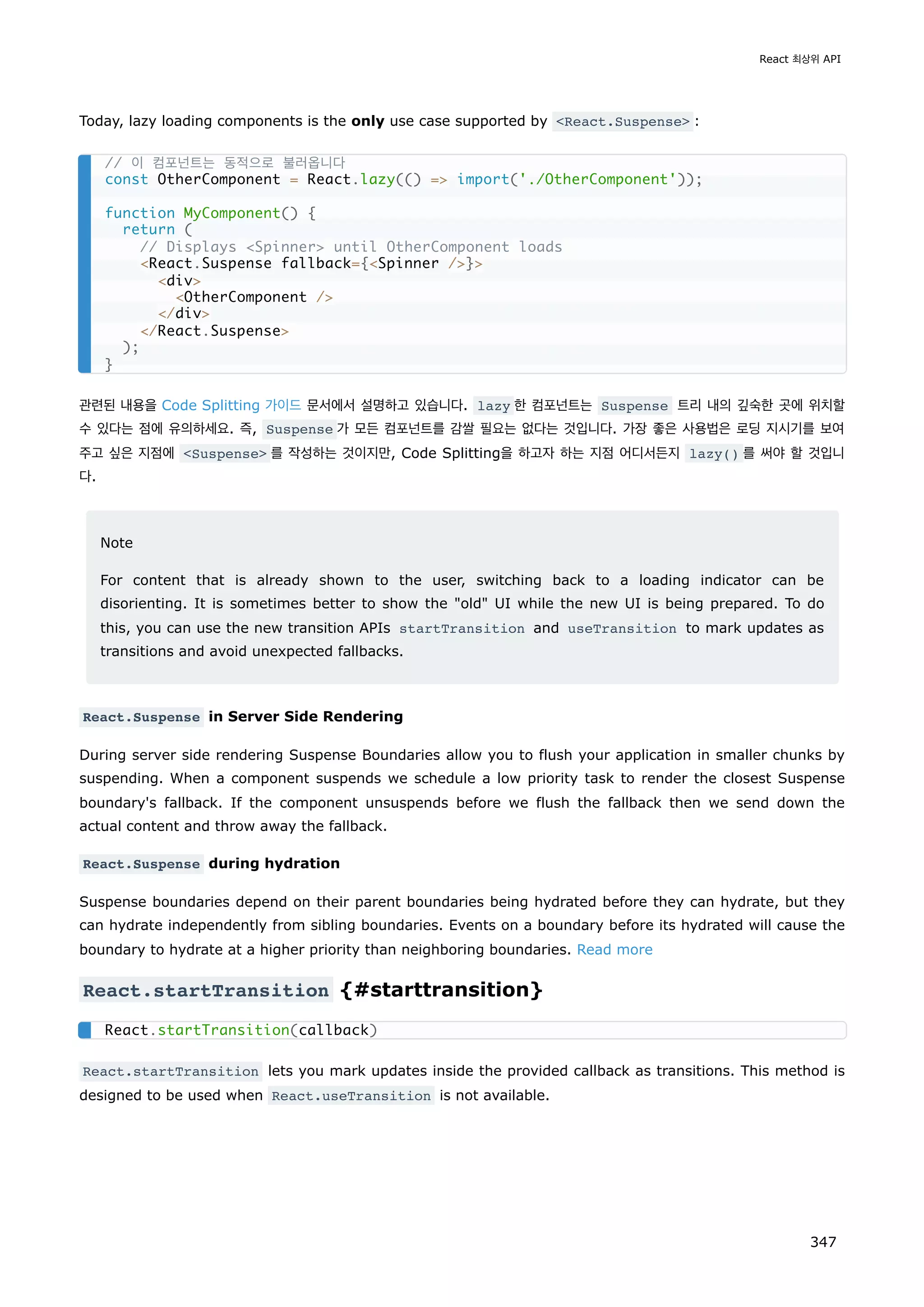 Today, lazy loading components is the only use case supported by React.Suspense :
관련된 내용을 Code Splitting 가이드 문서에서 설명하고 있습니다. lazy 한 컴포넌트는 Suspense 트리 내의 깊숙한 곳에 위치할
수 있다는 점에 유의하세요. 즉, Suspense 가 모든 컴포넌트를 감쌀 필요는 없다는 것입니다. 가장 좋은 사용법은 로딩 지시기를 보여
주고 싶은 지점에 Suspense 를 작성하는 것이지만, Code Splitting을 하고자 하는 지점 어디서든지 lazy() 를 써야 할 것입니
다.
Note
For content that is already shown to the user, switching back to a loading indicator can be
disorienting. It is sometimes better to show the old UI while the new UI is being prepared. To do
this, you can use the new transition APIs startTransition and useTransition to mark updates as
transitions and avoid unexpected fallbacks.
React.Suspense in Server Side Rendering
During server side rendering Suspense Boundaries allow you to flush your application in smaller chunks by
suspending. When a component suspends we schedule a low priority task to render the closest Suspense
boundary's fallback. If the component unsuspends before we flush the fallback then we send down the
actual content and throw away the fallback.
React.Suspense during hydration
Suspense boundaries depend on their parent boundaries being hydrated before they can hydrate, but they
can hydrate independently from sibling boundaries. Events on a boundary before its hydrated will cause the
boundary to hydrate at a higher priority than neighboring boundaries. Read more
React.startTransition {#starttransition}
React.startTransition lets you mark updates inside the provided callback as transitions. This method is
designed to be used when React.useTransition is not available.
// 이 컴포넌트는 동적으로 불러옵니다
const OtherComponent = React.lazy(() = import('./OtherComponent'));
function MyComponent() {
return (
// Displays Spinner until OtherComponent loads
React.Suspense fallback={Spinner /}
div
OtherComponent /
/div
/React.Suspense
);
}
React.startTransition(callback)
React 최상위 API
347
 