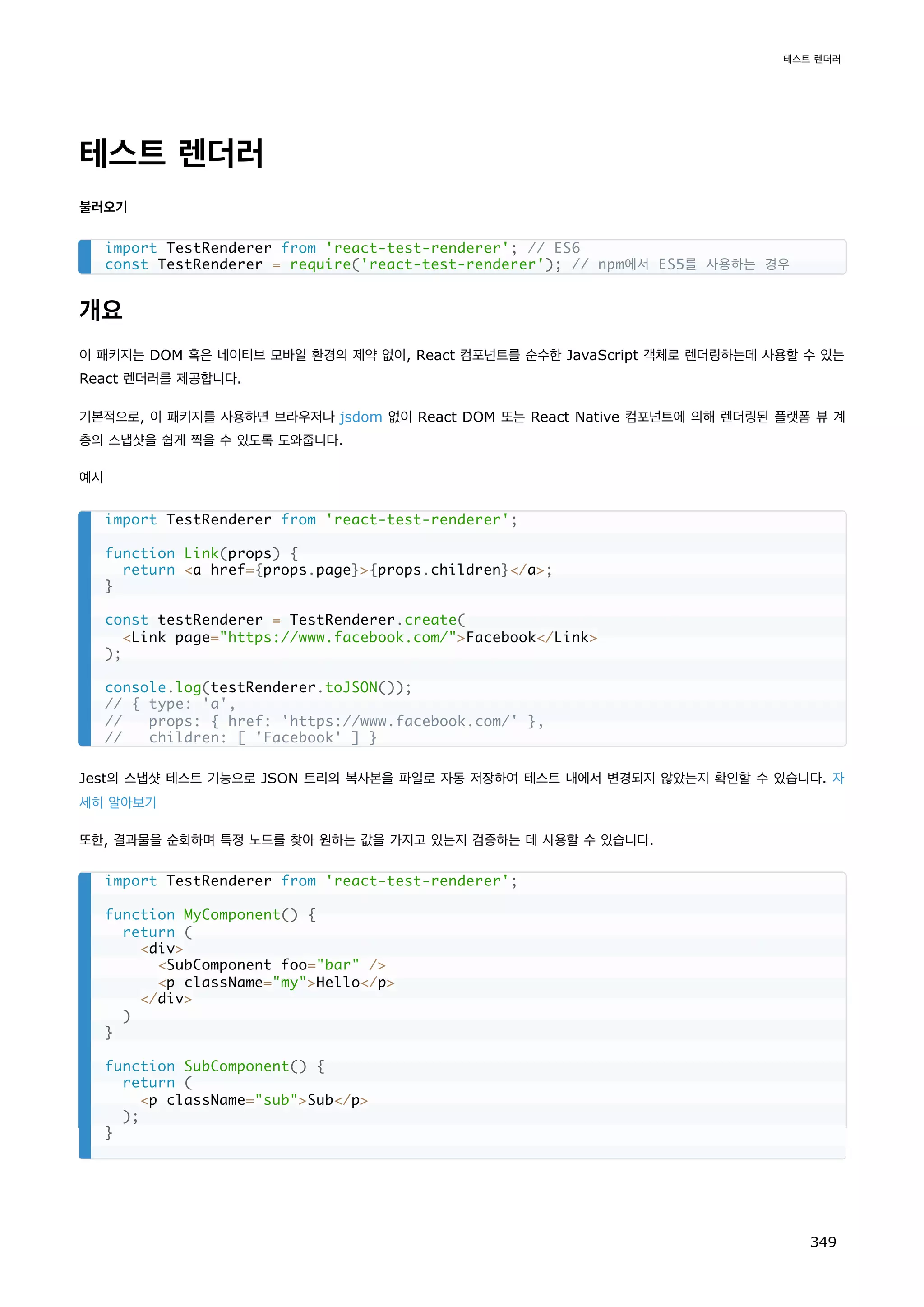 테스트 렌더러
불러오기
개요
이 패키지는 DOM 혹은 네이티브 모바일 환경의 제약 없이, React 컴포넌트를 순수한 JavaScript 객체로 렌더링하는데 사용할 수 있는
React 렌더러를 제공합니다.
기본적으로, 이 패키지를 사용하면 브라우저나 jsdom 없이 React DOM 또는 React Native 컴포넌트에 의해 렌더링된 플랫폼 뷰 계
층의 스냅샷을 쉽게 찍을 수 있도록 도와줍니다.
예시
Jest의 스냅샷 테스트 기능으로 JSON 트리의 복사본을 파일로 자동 저장하여 테스트 내에서 변경되지 않았는지 확인할 수 있습니다. 자
세히 알아보기
또한, 결과물을 순회하며 특정 노드를 찾아 원하는 값을 가지고 있는지 검증하는 데 사용할 수 있습니다.
import TestRenderer from 'react-test-renderer'; // ES6
const TestRenderer = require('react-test-renderer'); // npm에서 ES5를 사용하는 경우
import TestRenderer from 'react-test-renderer';
function Link(props) {
return a href={props.page}{props.children}/a;
}
const testRenderer = TestRenderer.create(
Link page=https://www.facebook.com/Facebook/Link
);
console.log(testRenderer.toJSON());
// { type: 'a',
// props: { href: 'https://www.facebook.com/' },
// children: [ 'Facebook' ] }
import TestRenderer from 'react-test-renderer';
function MyComponent() {
return (
div
SubComponent foo=bar /
p className=myHello/p
/div
)
}
function SubComponent() {
return (
p className=subSub/p
);
}
테스트 렌더러
349
 
