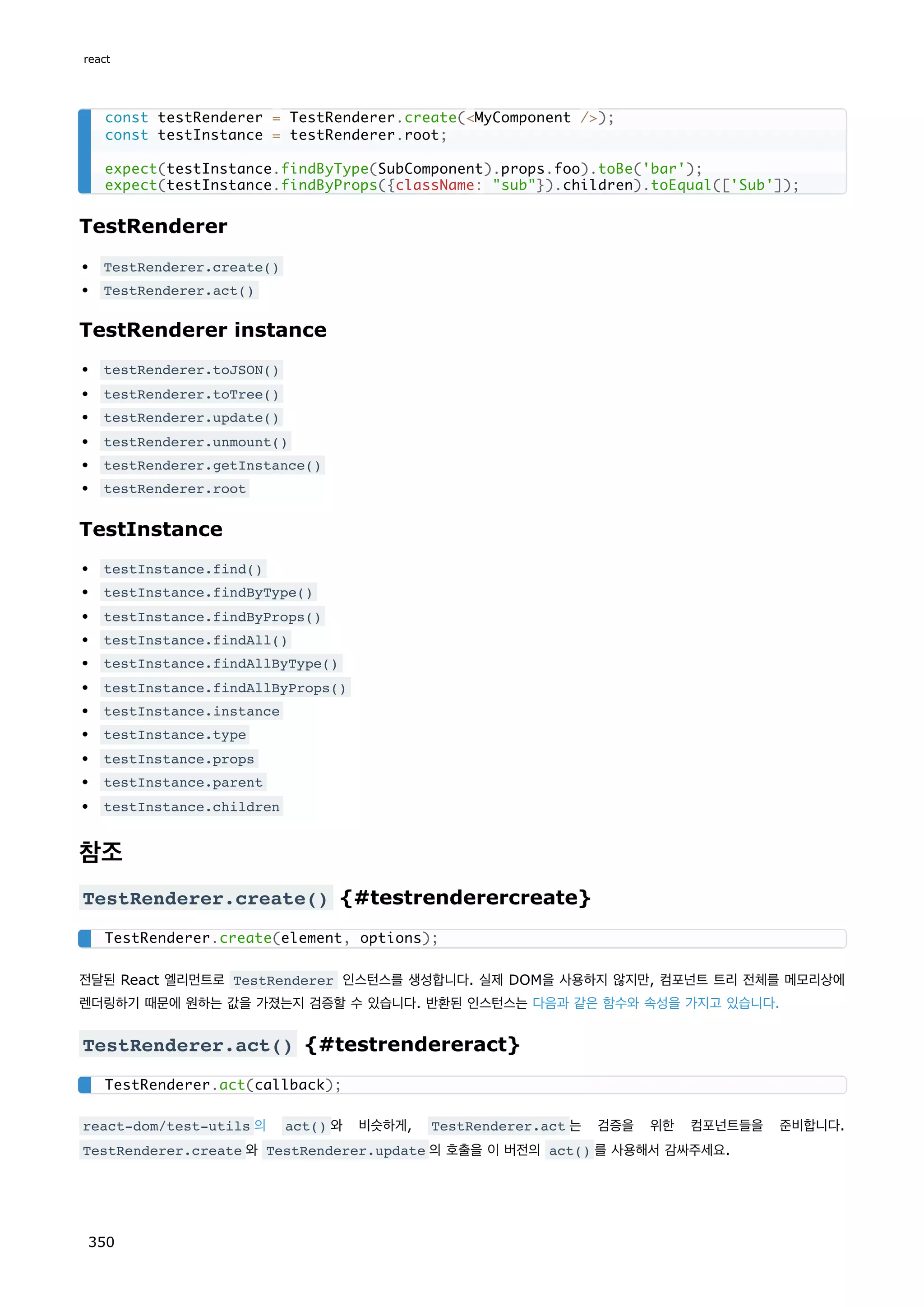 TestRenderer
TestRenderer.create()
TestRenderer.act()
TestRenderer instance
testRenderer.toJSON()
testRenderer.toTree()
testRenderer.update()
testRenderer.unmount()
testRenderer.getInstance()
testRenderer.root
TestInstance
testInstance.find()
testInstance.findByType()
testInstance.findByProps()
testInstance.findAll()
testInstance.findAllByType()
testInstance.findAllByProps()
testInstance.instance
testInstance.type
testInstance.props
testInstance.parent
testInstance.children
참조
TestRenderer.create() {#testrenderercreate}
전달된 React 엘리먼트로 TestRenderer 인스턴스를 생성합니다. 실제 DOM을 사용하지 않지만, 컴포넌트 트리 전체를 메모리상에
렌더링하기 때문에 원하는 값을 가졌는지 검증할 수 있습니다. 반환된 인스턴스는 다음과 같은 함수와 속성을 가지고 있습니다.
TestRenderer.act() {#testrendereract}
react-dom/test-utils 의 act() 와 비슷하게, TestRenderer.act 는 검증을 위한 컴포넌트들을 준비합니다.
TestRenderer.create 와 TestRenderer.update 의 호출을 이 버전의 act() 를 사용해서 감싸주세요.
const testRenderer = TestRenderer.create(MyComponent /);
const testInstance = testRenderer.root;
expect(testInstance.findByType(SubComponent).props.foo).toBe('bar');
expect(testInstance.findByProps({className: sub}).children).toEqual(['Sub']);
TestRenderer.create(element, options);
TestRenderer.act(callback);
react
350
 