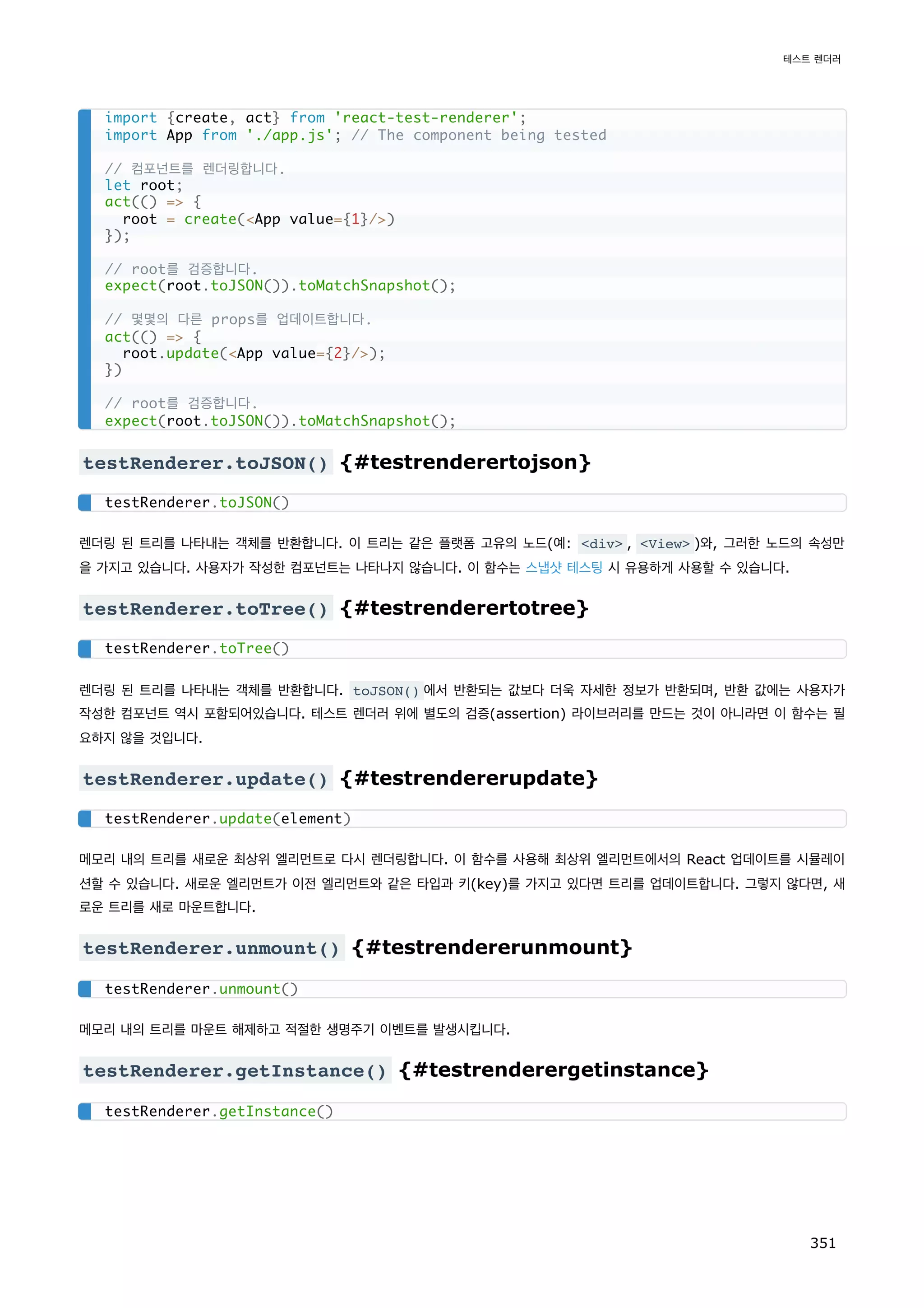 testRenderer.toJSON() {#testrenderertojson}
렌더링 된 트리를 나타내는 객체를 반환합니다. 이 트리는 같은 플랫폼 고유의 노드(예: div , View )와, 그러한 노드의 속성만
을 가지고 있습니다. 사용자가 작성한 컴포넌트는 나타나지 않습니다. 이 함수는 스냅샷 테스팅 시 유용하게 사용할 수 있습니다.
testRenderer.toTree() {#testrenderertotree}
렌더링 된 트리를 나타내는 객체를 반환합니다. toJSON() 에서 반환되는 값보다 더욱 자세한 정보가 반환되며, 반환 값에는 사용자가
작성한 컴포넌트 역시 포함되어있습니다. 테스트 렌더러 위에 별도의 검증(assertion) 라이브러리를 만드는 것이 아니라면 이 함수는 필
요하지 않을 것입니다.
testRenderer.update() {#testrendererupdate}
메모리 내의 트리를 새로운 최상위 엘리먼트로 다시 렌더링합니다. 이 함수를 사용해 최상위 엘리먼트에서의 React 업데이트를 시뮬레이
션할 수 있습니다. 새로운 엘리먼트가 이전 엘리먼트와 같은 타입과 키(key)를 가지고 있다면 트리를 업데이트합니다. 그렇지 않다면, 새
로운 트리를 새로 마운트합니다.
testRenderer.unmount() {#testrendererunmount}
메모리 내의 트리를 마운트 해제하고 적절한 생명주기 이벤트를 발생시킵니다.
testRenderer.getInstance() {#testrenderergetinstance}
import {create, act} from 'react-test-renderer';
import App from './app.js'; // The component being tested
// 컴포넌트를 렌더링합니다.
let root;
act(() = {
root = create(App value={1}/)
});
// root를 검증합니다.
expect(root.toJSON()).toMatchSnapshot();
// 몇몇의 다른 props를 업데이트합니다.
act(() = {
root.update(App value={2}/);
})
// root를 검증합니다.
expect(root.toJSON()).toMatchSnapshot();
testRenderer.toJSON()
testRenderer.toTree()
testRenderer.update(element)
testRenderer.unmount()
testRenderer.getInstance()
테스트 렌더러
351
 