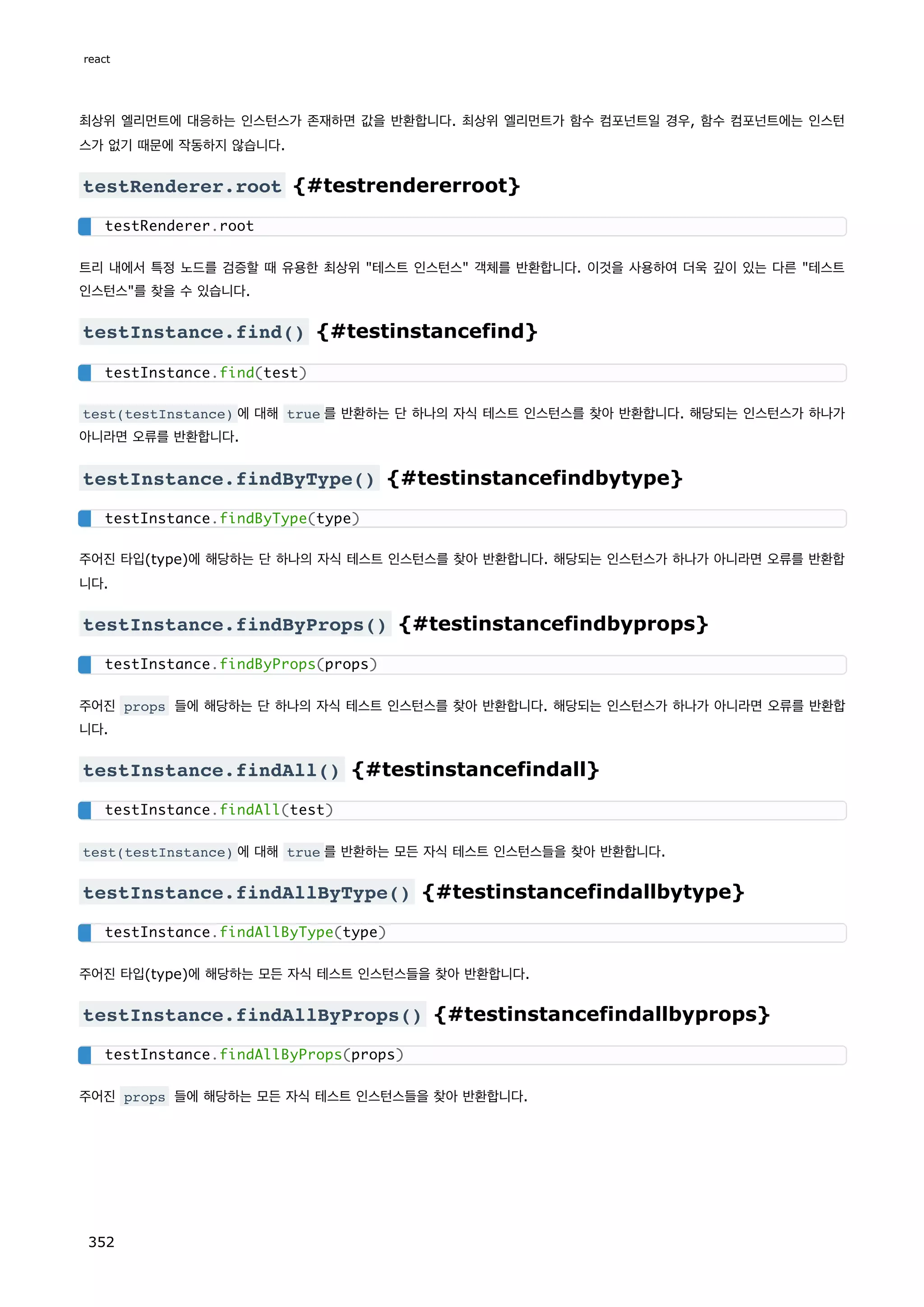 최상위 엘리먼트에 대응하는 인스턴스가 존재하면 값을 반환합니다. 최상위 엘리먼트가 함수 컴포넌트일 경우, 함수 컴포넌트에는 인스턴
스가 없기 때문에 작동하지 않습니다.
testRenderer.root {#testrendererroot}
트리 내에서 특정 노드를 검증할 때 유용한 최상위 테스트 인스턴스 객체를 반환합니다. 이것을 사용하여 더욱 깊이 있는 다른 테스트
인스턴스를 찾을 수 있습니다.
testInstance.find() {#testinstancefind}
test(testInstance) 에 대해 true 를 반환하는 단 하나의 자식 테스트 인스턴스를 찾아 반환합니다. 해당되는 인스턴스가 하나가
아니라면 오류를 반환합니다.
testInstance.findByType() {#testinstancefindbytype}
주어진 타입(type)에 해당하는 단 하나의 자식 테스트 인스턴스를 찾아 반환합니다. 해당되는 인스턴스가 하나가 아니라면 오류를 반환합
니다.
testInstance.findByProps() {#testinstancefindbyprops}
주어진 props 들에 해당하는 단 하나의 자식 테스트 인스턴스를 찾아 반환합니다. 해당되는 인스턴스가 하나가 아니라면 오류를 반환합
니다.
testInstance.findAll() {#testinstancefindall}
test(testInstance) 에 대해 true 를 반환하는 모든 자식 테스트 인스턴스들을 찾아 반환합니다.
testInstance.findAllByType() {#testinstancefindallbytype}
주어진 타입(type)에 해당하는 모든 자식 테스트 인스턴스들을 찾아 반환합니다.
testInstance.findAllByProps() {#testinstancefindallbyprops}
주어진 props 들에 해당하는 모든 자식 테스트 인스턴스들을 찾아 반환합니다.
testRenderer.root
testInstance.find(test)
testInstance.findByType(type)
testInstance.findByProps(props)
testInstance.findAll(test)
testInstance.findAllByType(type)
testInstance.findAllByProps(props)
react
352
 
