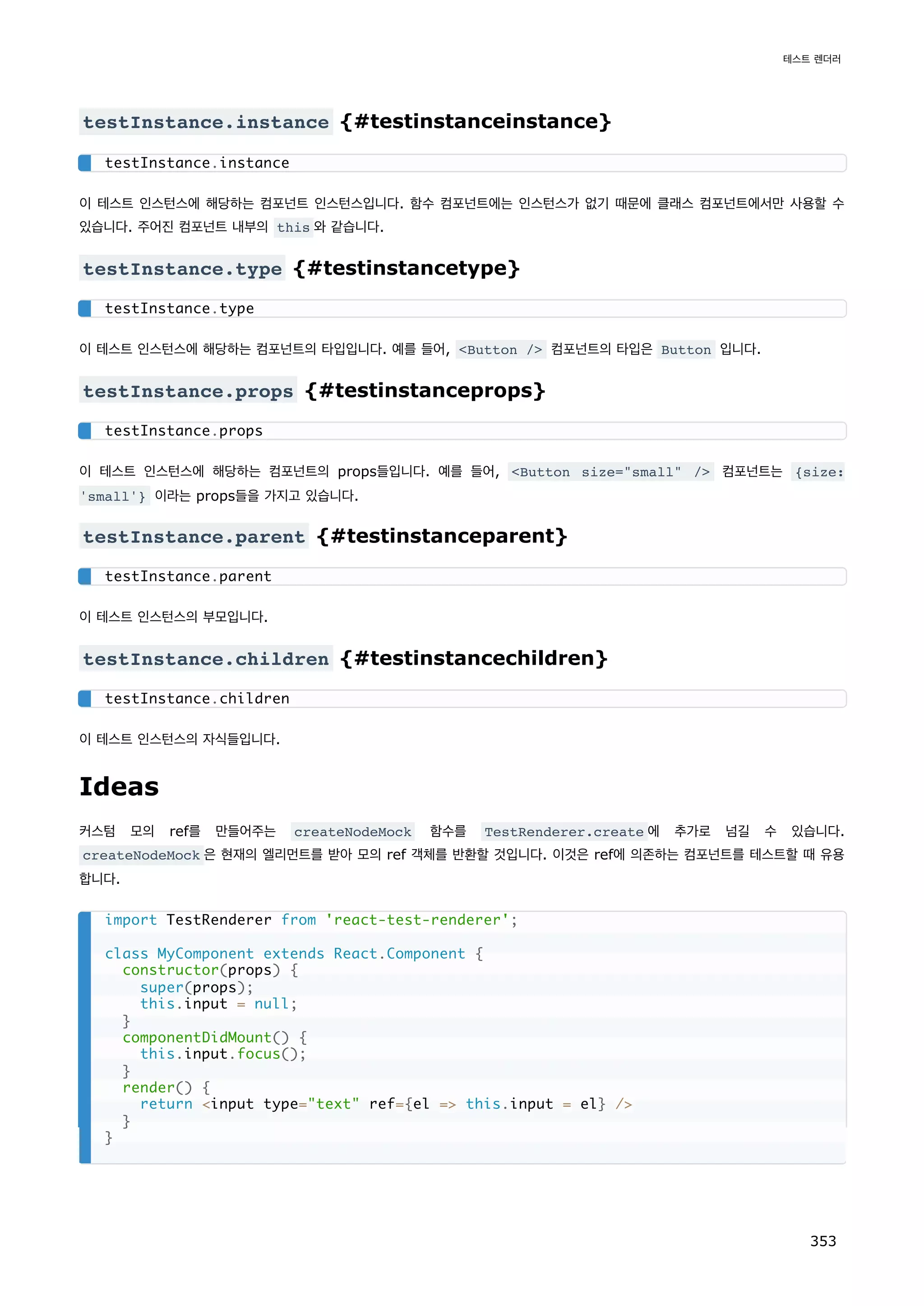 testInstance.instance {#testinstanceinstance}
이 테스트 인스턴스에 해당하는 컴포넌트 인스턴스입니다. 함수 컴포넌트에는 인스턴스가 없기 때문에 클래스 컴포넌트에서만 사용할 수
있습니다. 주어진 컴포넌트 내부의 this 와 같습니다.
testInstance.type {#testinstancetype}
이 테스트 인스턴스에 해당하는 컴포넌트의 타입입니다. 예를 들어, Button / 컴포넌트의 타입은 Button 입니다.
testInstance.props {#testinstanceprops}
이 테스트 인스턴스에 해당하는 컴포넌트의 props들입니다. 예를 들어, Button size=small / 컴포넌트는 {size:
'small'} 이라는 props들을 가지고 있습니다.
testInstance.parent {#testinstanceparent}
이 테스트 인스턴스의 부모입니다.
testInstance.children {#testinstancechildren}
이 테스트 인스턴스의 자식들입니다.
Ideas
커스텀 모의 ref를 만들어주는 createNodeMock 함수를 TestRenderer.create 에 추가로 넘길 수 있습니다.
createNodeMock 은 현재의 엘리먼트를 받아 모의 ref 객체를 반환할 것입니다. 이것은 ref에 의존하는 컴포넌트를 테스트할 때 유용
합니다.
testInstance.instance
testInstance.type
testInstance.props
testInstance.parent
testInstance.children
import TestRenderer from 'react-test-renderer';
class MyComponent extends React.Component {
constructor(props) {
super(props);
this.input = null;
}
componentDidMount() {
this.input.focus();
}
render() {
return input type=text ref={el = this.input = el} /
}
}
테스트 렌더러
353
 