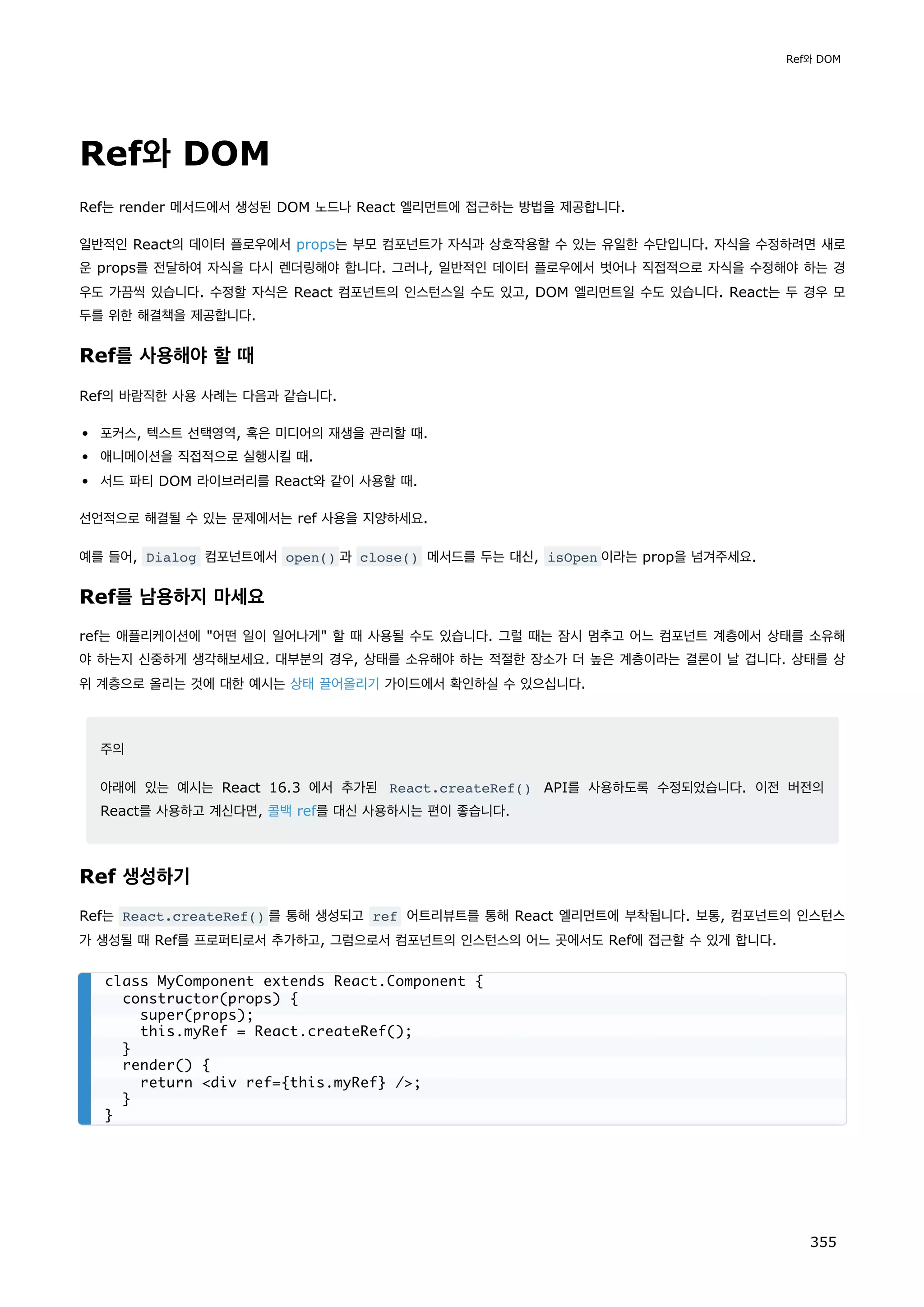 Ref와 DOM
Ref는 render 메서드에서 생성된 DOM 노드나 React 엘리먼트에 접근하는 방법을 제공합니다.
일반적인 React의 데이터 플로우에서 props는 부모 컴포넌트가 자식과 상호작용할 수 있는 유일한 수단입니다. 자식을 수정하려면 새로
운 props를 전달하여 자식을 다시 렌더링해야 합니다. 그러나, 일반적인 데이터 플로우에서 벗어나 직접적으로 자식을 수정해야 하는 경
우도 가끔씩 있습니다. 수정할 자식은 React 컴포넌트의 인스턴스일 수도 있고, DOM 엘리먼트일 수도 있습니다. React는 두 경우 모
두를 위한 해결책을 제공합니다.
Ref를 사용해야 할 때
Ref의 바람직한 사용 사례는 다음과 같습니다.
포커스, 텍스트 선택영역, 혹은 미디어의 재생을 관리할 때.
애니메이션을 직접적으로 실행시킬 때.
서드 파티 DOM 라이브러리를 React와 같이 사용할 때.
선언적으로 해결될 수 있는 문제에서는 ref 사용을 지양하세요.
예를 들어, Dialog 컴포넌트에서 open() 과 close() 메서드를 두는 대신, isOpen 이라는 prop을 넘겨주세요.
Ref를 남용하지 마세요
ref는 애플리케이션에 어떤 일이 일어나게 할 때 사용될 수도 있습니다. 그럴 때는 잠시 멈추고 어느 컴포넌트 계층에서 상태를 소유해
야 하는지 신중하게 생각해보세요. 대부분의 경우, 상태를 소유해야 하는 적절한 장소가 더 높은 계층이라는 결론이 날 겁니다. 상태를 상
위 계층으로 올리는 것에 대한 예시는 상태 끌어올리기 가이드에서 확인하실 수 있으십니다.
주의
아래에 있는 예시는 React 16.3 에서 추가된 React.createRef() API를 사용하도록 수정되었습니다. 이전 버전의
React를 사용하고 계신다면, 콜백 ref를 대신 사용하시는 편이 좋습니다.
Ref 생성하기
Ref는 React.createRef() 를 통해 생성되고 ref 어트리뷰트를 통해 React 엘리먼트에 부착됩니다. 보통, 컴포넌트의 인스턴스
가 생성될 때 Ref를 프로퍼티로서 추가하고, 그럼으로서 컴포넌트의 인스턴스의 어느 곳에서도 Ref에 접근할 수 있게 합니다.
class MyComponent extends React.Component {
constructor(props) {
super(props);
this.myRef = React.createRef();
}
render() {
return div ref={this.myRef} /;
}
}
Ref와 DOM
355
 