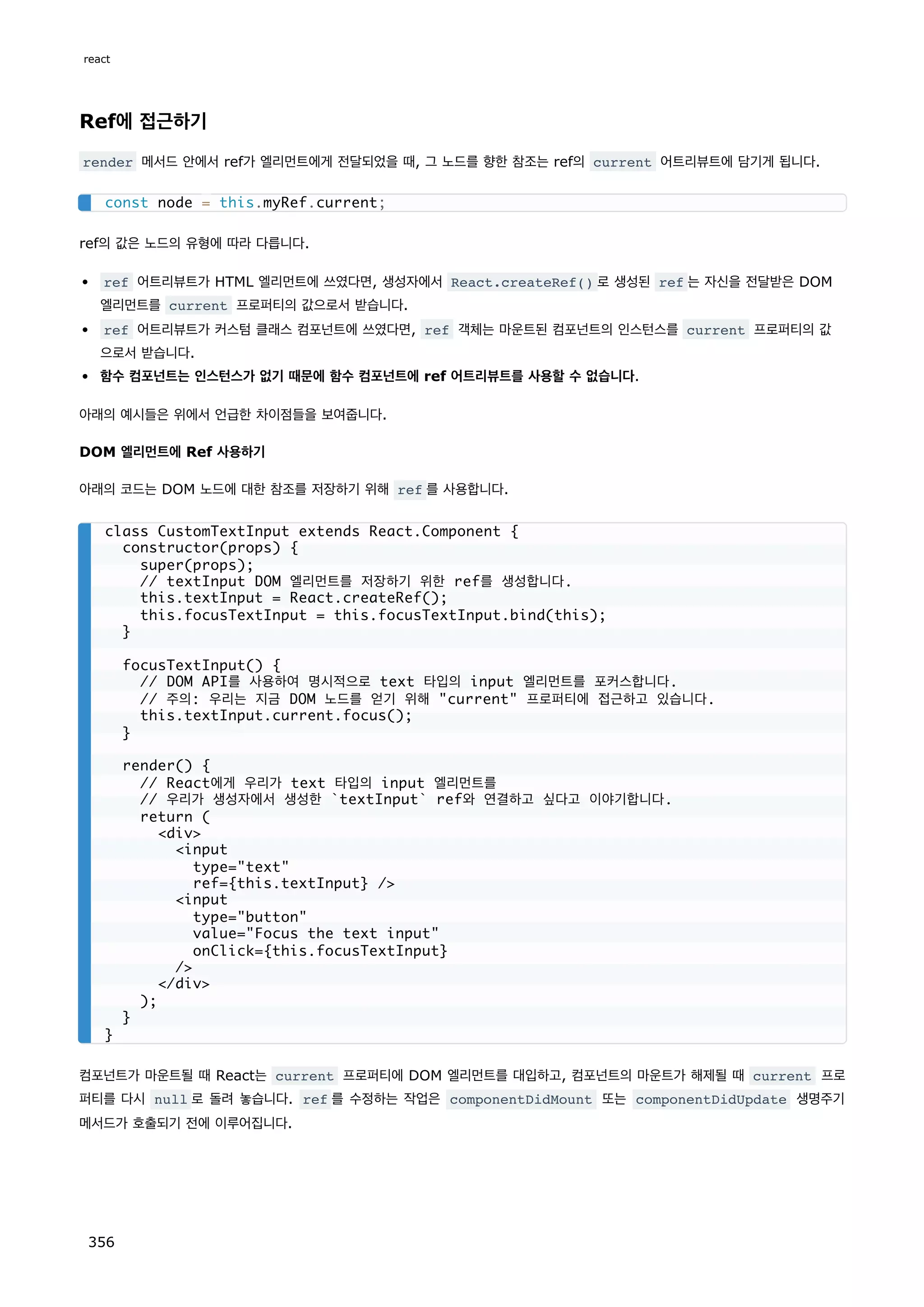 Ref에 접근하기
render 메서드 안에서 ref가 엘리먼트에게 전달되었을 때, 그 노드를 향한 참조는 ref의 current 어트리뷰트에 담기게 됩니다.
ref의 값은 노드의 유형에 따라 다릅니다.
ref 어트리뷰트가 HTML 엘리먼트에 쓰였다면, 생성자에서 React.createRef() 로 생성된 ref 는 자신을 전달받은 DOM
엘리먼트를 current 프로퍼티의 값으로서 받습니다.
ref 어트리뷰트가 커스텀 클래스 컴포넌트에 쓰였다면, ref 객체는 마운트된 컴포넌트의 인스턴스를 current 프로퍼티의 값
으로서 받습니다.
함수 컴포넌트는 인스턴스가 없기 때문에 함수 컴포넌트에 ref 어트리뷰트를 사용할 수 없습니다.
아래의 예시들은 위에서 언급한 차이점들을 보여줍니다.
DOM 엘리먼트에 Ref 사용하기
아래의 코드는 DOM 노드에 대한 참조를 저장하기 위해 ref 를 사용합니다.
컴포넌트가 마운트될 때 React는 current 프로퍼티에 DOM 엘리먼트를 대입하고, 컴포넌트의 마운트가 해제될 때 current 프로
퍼티를 다시 null 로 돌려 놓습니다. ref 를 수정하는 작업은 componentDidMount 또는 componentDidUpdate 생명주기
메서드가 호출되기 전에 이루어집니다.
const node = this.myRef.current;
class CustomTextInput extends React.Component {
constructor(props) {
super(props);
// textInput DOM 엘리먼트를 저장하기 위한 ref를 생성합니다.
this.textInput = React.createRef();
this.focusTextInput = this.focusTextInput.bind(this);
}
focusTextInput() {
// DOM API를 사용하여 명시적으로 text 타입의 input 엘리먼트를 포커스합니다.
// 주의: 우리는 지금 DOM 노드를 얻기 위해 current 프로퍼티에 접근하고 있습니다.
this.textInput.current.focus();
}
render() {
// React에게 우리가 text 타입의 input 엘리먼트를
// 우리가 생성자에서 생성한 `textInput` ref와 연결하고 싶다고 이야기합니다.
return (
div
input
type=text
ref={this.textInput} /
input
type=button
value=Focus the text input
onClick={this.focusTextInput}
/
/div
);
}
}
react
356
 