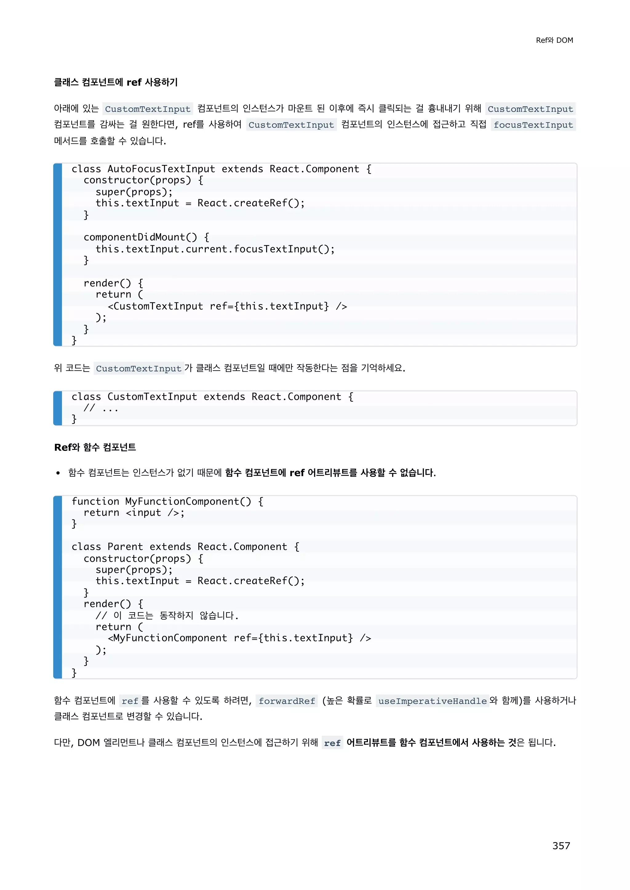 클래스 컴포넌트에 ref 사용하기
아래에 있는 CustomTextInput 컴포넌트의 인스턴스가 마운트 된 이후에 즉시 클릭되는 걸 흉내내기 위해 CustomTextInput
컴포넌트를 감싸는 걸 원한다면, ref를 사용하여 CustomTextInput 컴포넌트의 인스턴스에 접근하고 직접 focusTextInput
메서드를 호출할 수 있습니다.
위 코드는 CustomTextInput 가 클래스 컴포넌트일 때에만 작동한다는 점을 기억하세요.
Ref와 함수 컴포넌트
함수 컴포넌트는 인스턴스가 없기 때문에 함수 컴포넌트에 ref 어트리뷰트를 사용할 수 없습니다.
함수 컴포넌트에 ref 를 사용할 수 있도록 하려면, forwardRef (높은 확률로 useImperativeHandle 와 함께)를 사용하거나
클래스 컴포넌트로 변경할 수 있습니다.
다만, DOM 엘리먼트나 클래스 컴포넌트의 인스턴스에 접근하기 위해 ref 어트리뷰트를 함수 컴포넌트에서 사용하는 것은 됩니다.
class AutoFocusTextInput extends React.Component {
constructor(props) {
super(props);
this.textInput = React.createRef();
}
componentDidMount() {
this.textInput.current.focusTextInput();
}
render() {
return (
CustomTextInput ref={this.textInput} /
);
}
}
class CustomTextInput extends React.Component {
// ...
}
function MyFunctionComponent() {
return input /;
}
class Parent extends React.Component {
constructor(props) {
super(props);
this.textInput = React.createRef();
}
render() {
// 이 코드는 동작하지 않습니다.
return (
MyFunctionComponent ref={this.textInput} /
);
}
}
Ref와 DOM
357
 