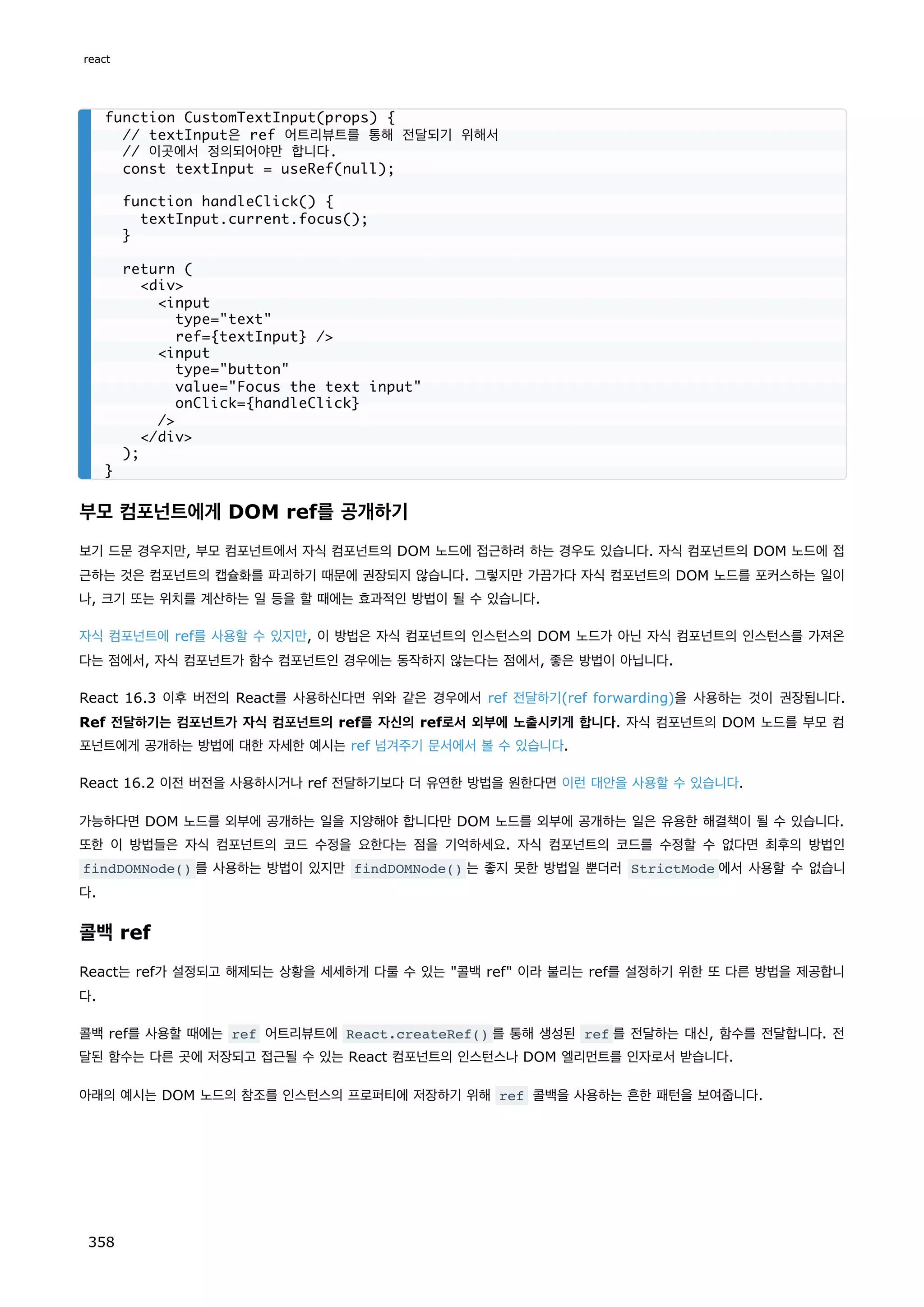 부모 컴포넌트에게 DOM ref를 공개하기
보기 드문 경우지만, 부모 컴포넌트에서 자식 컴포넌트의 DOM 노드에 접근하려 하는 경우도 있습니다. 자식 컴포넌트의 DOM 노드에 접
근하는 것은 컴포넌트의 캡슐화를 파괴하기 때문에 권장되지 않습니다. 그렇지만 가끔가다 자식 컴포넌트의 DOM 노드를 포커스하는 일이
나, 크기 또는 위치를 계산하는 일 등을 할 때에는 효과적인 방법이 될 수 있습니다.
자식 컴포넌트에 ref를 사용할 수 있지만, 이 방법은 자식 컴포넌트의 인스턴스의 DOM 노드가 아닌 자식 컴포넌트의 인스턴스를 가져온
다는 점에서, 자식 컴포넌트가 함수 컴포넌트인 경우에는 동작하지 않는다는 점에서, 좋은 방법이 아닙니다.
React 16.3 이후 버전의 React를 사용하신다면 위와 같은 경우에서 ref 전달하기(ref forwarding)을 사용하는 것이 권장됩니다.
Ref 전달하기는 컴포넌트가 자식 컴포넌트의 ref를 자신의 ref로서 외부에 노출시키게 합니다. 자식 컴포넌트의 DOM 노드를 부모 컴
포넌트에게 공개하는 방법에 대한 자세한 예시는 ref 넘겨주기 문서에서 볼 수 있습니다.
React 16.2 이전 버전을 사용하시거나 ref 전달하기보다 더 유연한 방법을 원한다면 이런 대안을 사용할 수 있습니다.
가능하다면 DOM 노드를 외부에 공개하는 일을 지양해야 합니다만 DOM 노드를 외부에 공개하는 일은 유용한 해결책이 될 수 있습니다.
또한 이 방법들은 자식 컴포넌트의 코드 수정을 요한다는 점을 기억하세요. 자식 컴포넌트의 코드를 수정할 수 없다면 최후의 방법인
findDOMNode() 를 사용하는 방법이 있지만 findDOMNode() 는 좋지 못한 방법일 뿐더러 StrictMode 에서 사용할 수 없습니
다.
콜백 ref
React는 ref가 설정되고 해제되는 상황을 세세하게 다룰 수 있는 콜백 ref 이라 불리는 ref를 설정하기 위한 또 다른 방법을 제공합니
다.
콜백 ref를 사용할 때에는 ref 어트리뷰트에 React.createRef() 를 통해 생성된 ref 를 전달하는 대신, 함수를 전달합니다. 전
달된 함수는 다른 곳에 저장되고 접근될 수 있는 React 컴포넌트의 인스턴스나 DOM 엘리먼트를 인자로서 받습니다.
아래의 예시는 DOM 노드의 참조를 인스턴스의 프로퍼티에 저장하기 위해 ref 콜백을 사용하는 흔한 패턴을 보여줍니다.
function CustomTextInput(props) {
// textInput은 ref 어트리뷰트를 통해 전달되기 위해서
// 이곳에서 정의되어야만 합니다.
const textInput = useRef(null);
function handleClick() {
textInput.current.focus();
}
return (
div
input
type=text
ref={textInput} /
input
type=button
value=Focus the text input
onClick={handleClick}
/
/div
);
}
react
358
 