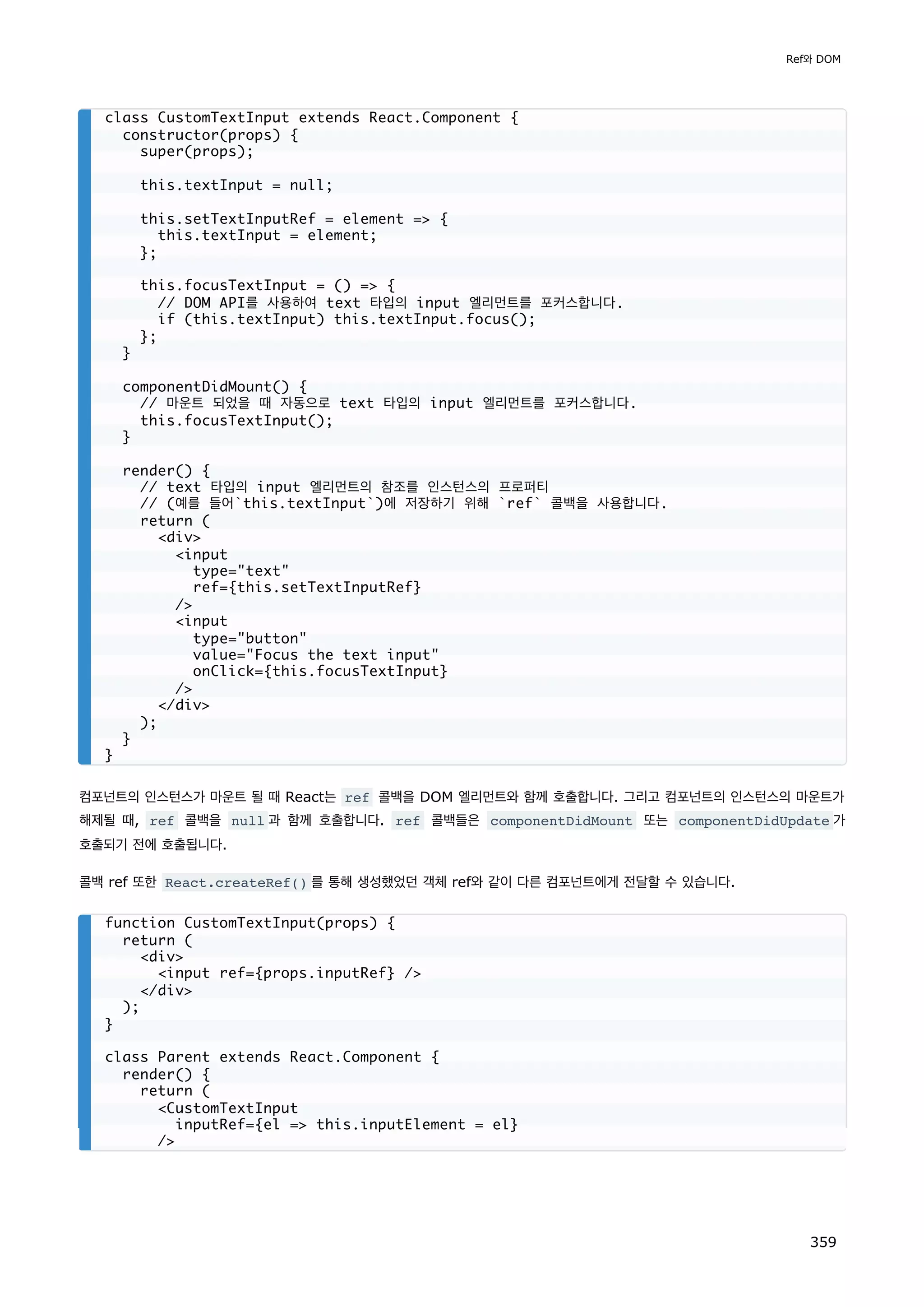 컴포넌트의 인스턴스가 마운트 될 때 React는 ref 콜백을 DOM 엘리먼트와 함께 호출합니다. 그리고 컴포넌트의 인스턴스의 마운트가
해제될 때, ref 콜백을 null 과 함께 호출합니다. ref 콜백들은 componentDidMount 또는 componentDidUpdate 가
호출되기 전에 호출됩니다.
콜백 ref 또한 React.createRef() 를 통해 생성했었던 객체 ref와 같이 다른 컴포넌트에게 전달할 수 있습니다.
class CustomTextInput extends React.Component {
constructor(props) {
super(props);
this.textInput = null;
this.setTextInputRef = element = {
this.textInput = element;
};
this.focusTextInput = () = {
// DOM API를 사용하여 text 타입의 input 엘리먼트를 포커스합니다.
if (this.textInput) this.textInput.focus();
};
}
componentDidMount() {
// 마운트 되었을 때 자동으로 text 타입의 input 엘리먼트를 포커스합니다.
this.focusTextInput();
}
render() {
// text 타입의 input 엘리먼트의 참조를 인스턴스의 프로퍼티
// (예를 들어`this.textInput`)에 저장하기 위해 `ref` 콜백을 사용합니다.
return (
div
input
type=text
ref={this.setTextInputRef}
/
input
type=button
value=Focus the text input
onClick={this.focusTextInput}
/
/div
);
}
}
function CustomTextInput(props) {
return (
div
input ref={props.inputRef} /
/div
);
}
class Parent extends React.Component {
render() {
return (
CustomTextInput
inputRef={el = this.inputElement = el}
/
Ref와 DOM
359
 