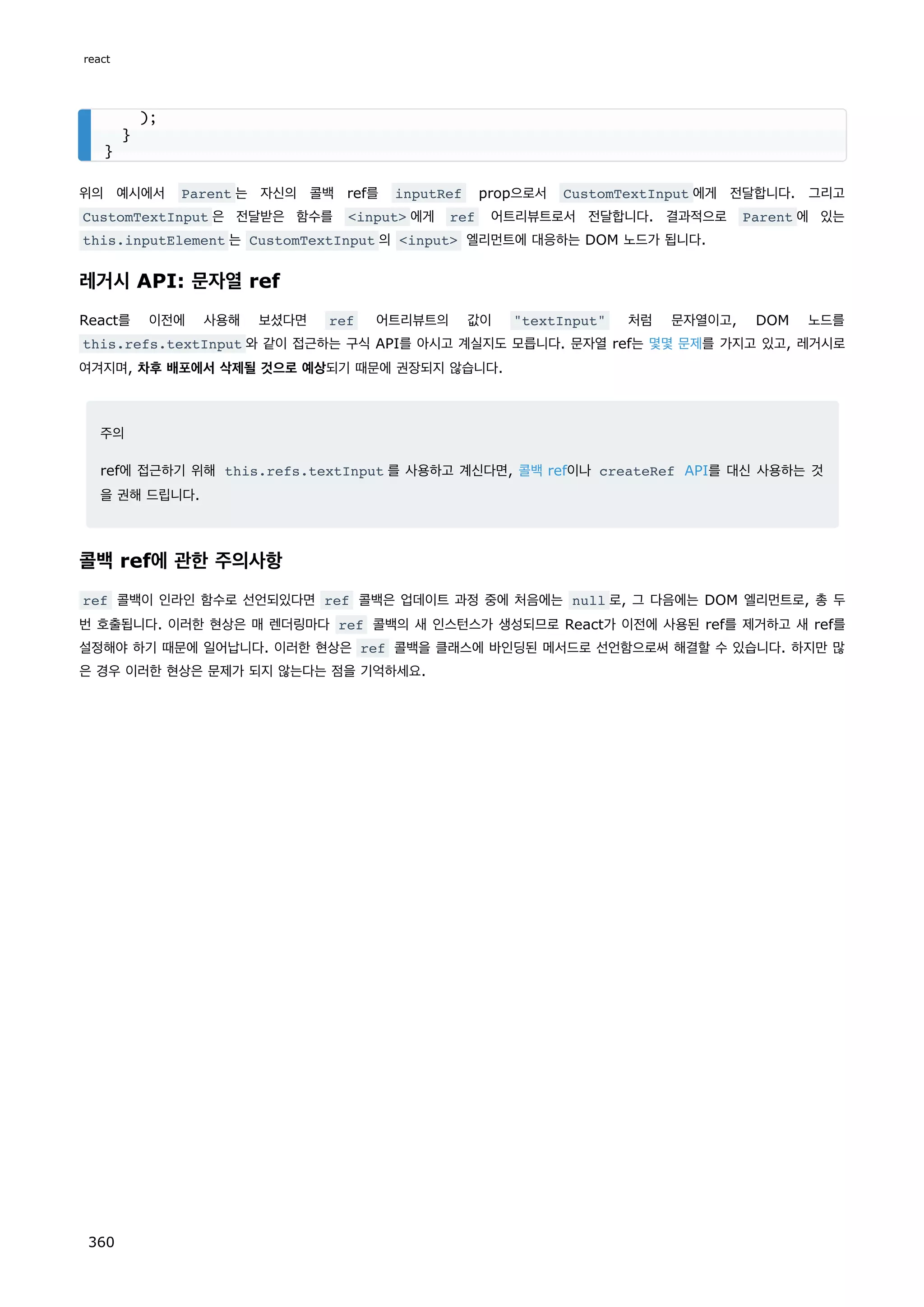 위의 예시에서 Parent 는 자신의 콜백 ref를 inputRef prop으로서 CustomTextInput 에게 전달합니다. 그리고
CustomTextInput 은 전달받은 함수를 input 에게 ref 어트리뷰트로서 전달합니다. 결과적으로 Parent 에 있는
this.inputElement 는 CustomTextInput 의 input 엘리먼트에 대응하는 DOM 노드가 됩니다.
레거시 API: 문자열 ref
React를 이전에 사용해 보셨다면 ref 어트리뷰트의 값이 textInput 처럼 문자열이고, DOM 노드를
this.refs.textInput 와 같이 접근하는 구식 API를 아시고 계실지도 모릅니다. 문자열 ref는 몇몇 문제를 가지고 있고, 레거시로
여겨지며, 차후 배포에서 삭제될 것으로 예상되기 때문에 권장되지 않습니다.
주의
ref에 접근하기 위해 this.refs.textInput 를 사용하고 계신다면, 콜백 ref이나 createRef API를 대신 사용하는 것
을 권해 드립니다.
콜백 ref에 관한 주의사항
ref 콜백이 인라인 함수로 선언되있다면 ref 콜백은 업데이트 과정 중에 처음에는 null 로, 그 다음에는 DOM 엘리먼트로, 총 두
번 호출됩니다. 이러한 현상은 매 렌더링마다 ref 콜백의 새 인스턴스가 생성되므로 React가 이전에 사용된 ref를 제거하고 새 ref를
설정해야 하기 때문에 일어납니다. 이러한 현상은 ref 콜백을 클래스에 바인딩된 메서드로 선언함으로써 해결할 수 있습니다. 하지만 많
은 경우 이러한 현상은 문제가 되지 않는다는 점을 기억하세요.
);
}
}
react
360
 