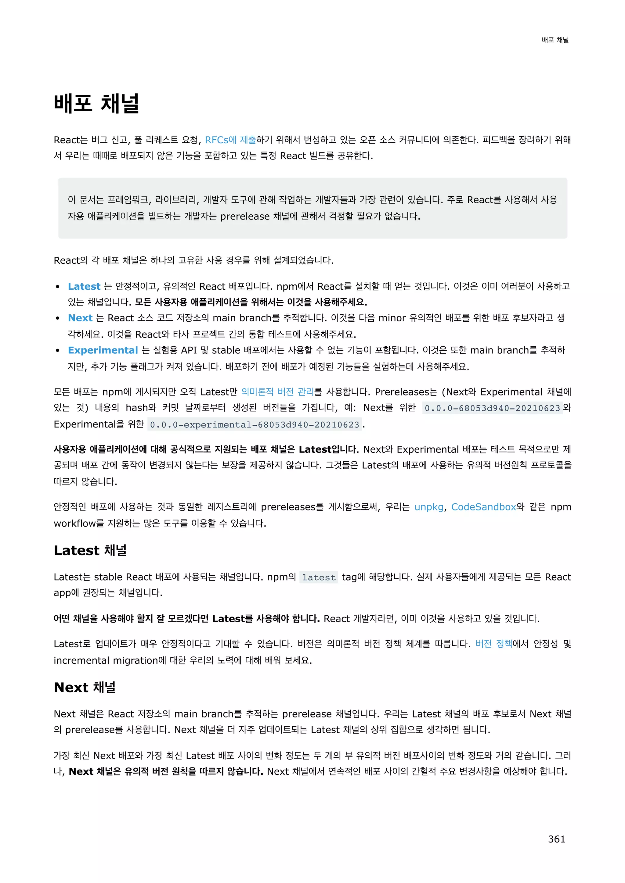 배포 채널
React는 버그 신고, 풀 리퀘스트 요청, RFCs에 제출하기 위해서 번성하고 있는 오픈 소스 커뮤니티에 의존한다. 피드백을 장려하기 위해
서 우리는 때때로 배포되지 않은 기능을 포함하고 있는 특정 React 빌드를 공유한다.
이 문서는 프레임워크, 라이브러리, 개발자 도구에 관해 작업하는 개발자들과 가장 관련이 있습니다. 주로 React를 사용해서 사용
자용 애플리케이션을 빌드하는 개발자는 prerelease 채널에 관해서 걱정할 필요가 없습니다.
React의 각 배포 채널은 하나의 고유한 사용 경우를 위해 설계되었습니다.
Latest 는 안정적이고, 유의적인 React 배포입니다. npm에서 React를 설치할 때 얻는 것입니다. 이것은 이미 여러분이 사용하고
있는 채널입니다. 모든 사용자용 애플리케이션을 위해서는 이것을 사용해주세요.
Next 는 React 소스 코드 저장소의 main branch를 추적합니다. 이것을 다음 minor 유의적인 배포를 위한 배포 후보자라고 생
각하세요. 이것을 React와 타사 프로젝트 간의 통합 테스트에 사용해주세요.
Experimental 는 실험용 API 및 stable 배포에서는 사용할 수 없는 기능이 포함됩니다. 이것은 또한 main branch를 추적하
지만, 추가 기능 플래그가 켜져 있습니다. 배포하기 전에 배포가 예정된 기능들을 실험하는데 사용해주세요.
모든 배포는 npm에 게시되지만 오직 Latest만 의미론적 버전 관리를 사용합니다. Prereleases는 (Next와 Experimental 채널에
있는 것) 내용의 hash와 커밋 날짜로부터 생성된 버전들을 가집니다, 예: Next를 위한 0.0.0-68053d940-20210623 와
Experimental을 위한 0.0.0-experimental-68053d940-20210623 .
사용자용 애플리케이션에 대해 공식적으로 지원되는 배포 채널은 Latest입니다. Next와 Experimental 배포는 테스트 목적으로만 제
공되며 배포 간에 동작이 변경되지 않는다는 보장을 제공하지 않습니다. 그것들은 Latest의 배포에 사용하는 유의적 버전원칙 프로토콜을
따르지 않습니다.
안정적인 배포에 사용하는 것과 동일한 레지스트리에 prereleases를 게시함으로써, 우리는 unpkg, CodeSandbox와 같은 npm
workflow를 지원하는 많은 도구를 이용할 수 있습니다.
Latest 채널
Latest는 stable React 배포에 사용되는 채널입니다. npm의 latest tag에 해당합니다. 실제 사용자들에게 제공되는 모든 React
app에 권장되는 채널입니다.
어떤 채널을 사용해야 할지 잘 모르겠다면 Latest를 사용해야 합니다. React 개발자라면, 이미 이것을 사용하고 있을 것입니다.
Latest로 업데이트가 매우 안정적이다고 기대할 수 있습니다. 버전은 의미론적 버전 정책 체계를 따릅니다. 버전 정책에서 안정성 및
incremental migration에 대한 우리의 노력에 대해 배워 보세요.
Next 채널
Next 채널은 React 저장소의 main branch를 추적하는 prerelease 채널입니다. 우리는 Latest 채널의 배포 후보로서 Next 채널
의 prerelease를 사용합니다. Next 채널을 더 자주 업데이트되는 Latest 채널의 상위 집합으로 생각하면 됩니다.
가장 최신 Next 배포와 가장 최신 Latest 배포 사이의 변화 정도는 두 개의 부 유의적 버전 배포사이의 변화 정도와 거의 같습니다. 그러
나, Next 채널은 유의적 버전 원칙을 따르지 않습니다. Next 채널에서 연속적인 배포 사이의 간헐적 주요 변경사항을 예상해야 합니다.
배포 채널
361
 