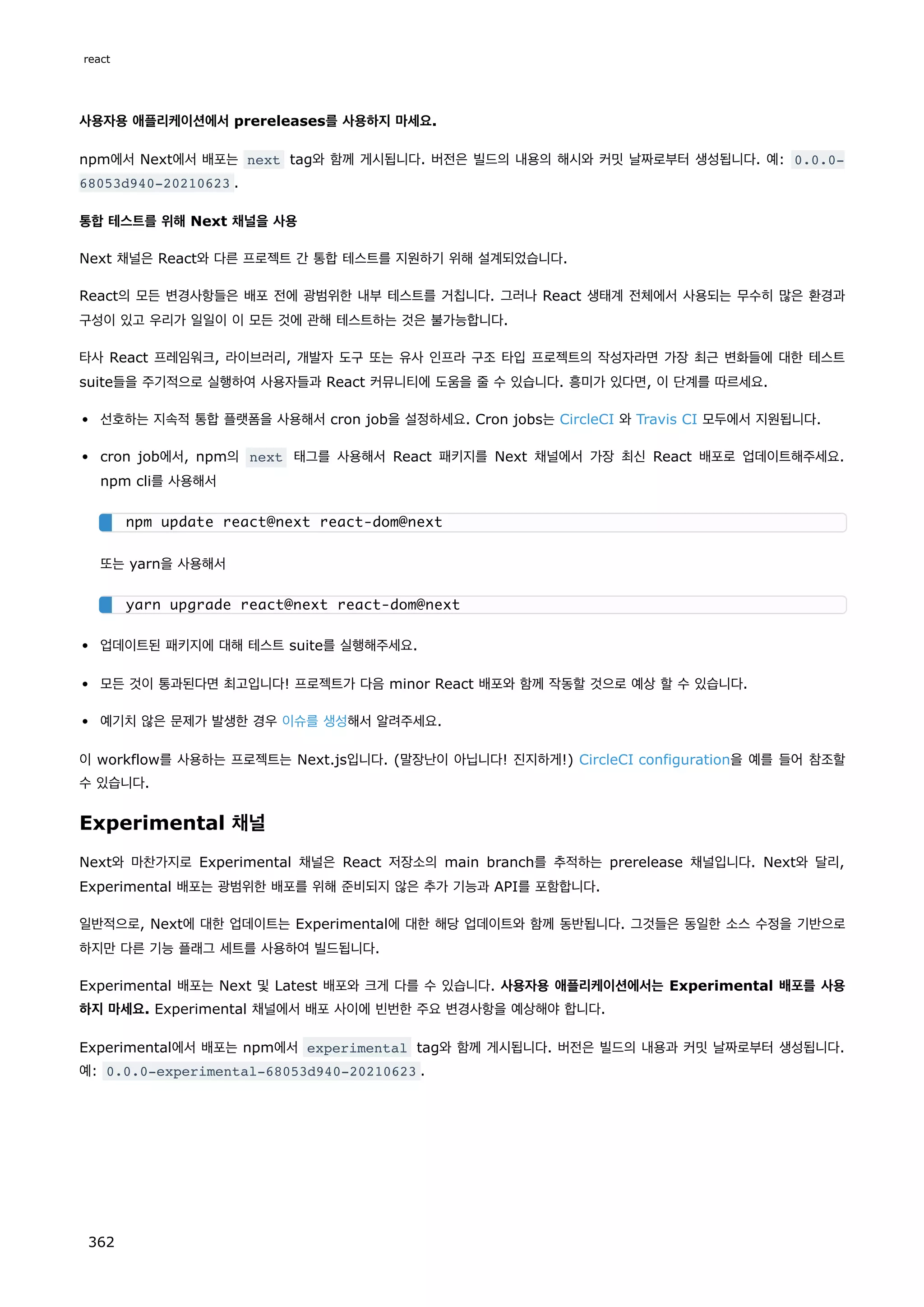 사용자용 애플리케이션에서 prereleases를 사용하지 마세요.
npm에서 Next에서 배포는 next tag와 함께 게시됩니다. 버전은 빌드의 내용의 해시와 커밋 날짜로부터 생성됩니다. 예: 0.0.0-
68053d940-20210623 .
통합 테스트를 위해 Next 채널을 사용
Next 채널은 React와 다른 프로젝트 간 통합 테스트를 지원하기 위해 설계되었습니다.
React의 모든 변경사항들은 배포 전에 광범위한 내부 테스트를 거칩니다. 그러나 React 생태계 전체에서 사용되는 무수히 많은 환경과
구성이 있고 우리가 일일이 이 모든 것에 관해 테스트하는 것은 불가능합니다.
타사 React 프레임워크, 라이브러리, 개발자 도구 또는 유사 인프라 구조 타입 프로젝트의 작성자라면 가장 최근 변화들에 대한 테스트
suite들을 주기적으로 실행하여 사용자들과 React 커뮤니티에 도움을 줄 수 있습니다. 흥미가 있다면, 이 단계를 따르세요.
선호하는 지속적 통합 플랫폼을 사용해서 cron job을 설정하세요. Cron jobs는 CircleCI 와 Travis CI 모두에서 지원됩니다.
cron job에서, npm의 next 태그를 사용해서 React 패키지를 Next 채널에서 가장 최신 React 배포로 업데이트해주세요.
npm cli를 사용해서
또는 yarn을 사용해서
업데이트된 패키지에 대해 테스트 suite를 실행해주세요.
모든 것이 통과된다면 최고입니다! 프로젝트가 다음 minor React 배포와 함께 작동할 것으로 예상 할 수 있습니다.
예기치 않은 문제가 발생한 경우 이슈를 생성해서 알려주세요.
이 workflow를 사용하는 프로젝트는 Next.js입니다. (말장난이 아닙니다! 진지하게!) CircleCI configuration을 예를 들어 참조할
수 있습니다.
Experimental 채널
Next와 마찬가지로 Experimental 채널은 React 저장소의 main branch를 추적하는 prerelease 채널입니다. Next와 달리,
Experimental 배포는 광범위한 배포를 위해 준비되지 않은 추가 기능과 API를 포함합니다.
일반적으로, Next에 대한 업데이트는 Experimental에 대한 해당 업데이트와 함께 동반됩니다. 그것들은 동일한 소스 수정을 기반으로
하지만 다른 기능 플래그 세트를 사용하여 빌드됩니다.
Experimental 배포는 Next 및 Latest 배포와 크게 다를 수 있습니다. 사용자용 애플리케이션에서는 Experimental 배포를 사용
하지 마세요. Experimental 채널에서 배포 사이에 빈번한 주요 변경사항을 예상해야 합니다.
Experimental에서 배포는 npm에서 experimental tag와 함께 게시됩니다. 버전은 빌드의 내용과 커밋 날짜로부터 생성됩니다.
예: 0.0.0-experimental-68053d940-20210623 .
npm update react@next react-dom@next
yarn upgrade react@next react-dom@next
react
362
 