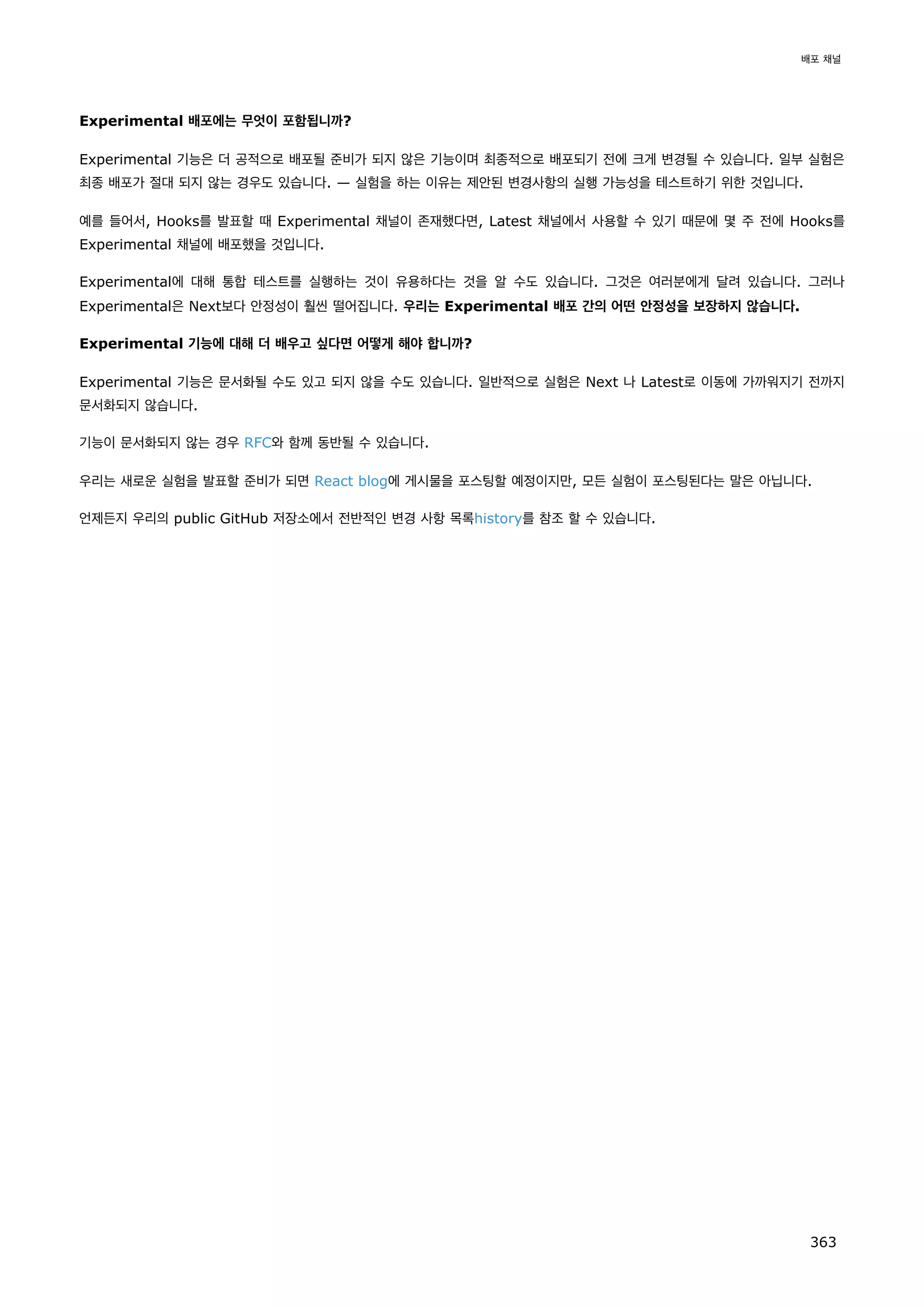 Experimental 배포에는 무엇이 포함됩니까?
Experimental 기능은 더 공적으로 배포될 준비가 되지 않은 기능이며 최종적으로 배포되기 전에 크게 변경될 수 있습니다. 일부 실험은
최종 배포가 절대 되지 않는 경우도 있습니다. — 실험을 하는 이유는 제안된 변경사항의 실행 가능성을 테스트하기 위한 것입니다.
예를 들어서, Hooks를 발표할 때 Experimental 채널이 존재했다면, Latest 채널에서 사용할 수 있기 때문에 몇 주 전에 Hooks를
Experimental 채널에 배포했을 것입니다.
Experimental에 대해 통합 테스트를 실행하는 것이 유용하다는 것을 알 수도 있습니다. 그것은 여러분에게 달려 있습니다. 그러나
Experimental은 Next보다 안정성이 훨씬 떨어집니다. 우리는 Experimental 배포 간의 어떤 안정성을 보장하지 않습니다.
Experimental 기능에 대해 더 배우고 싶다면 어떻게 해야 합니까?
Experimental 기능은 문서화될 수도 있고 되지 않을 수도 있습니다. 일반적으로 실험은 Next 나 Latest로 이동에 가까워지기 전까지
문서화되지 않습니다.
기능이 문서화되지 않는 경우 RFC와 함께 동반될 수 있습니다.
우리는 새로운 실험을 발표할 준비가 되면 React blog에 게시물을 포스팅할 예정이지만, 모든 실험이 포스팅된다는 말은 아닙니다.
언제든지 우리의 public GitHub 저장소에서 전반적인 변경 사항 목록history를 참조 할 수 있습니다.
배포 채널
363
 