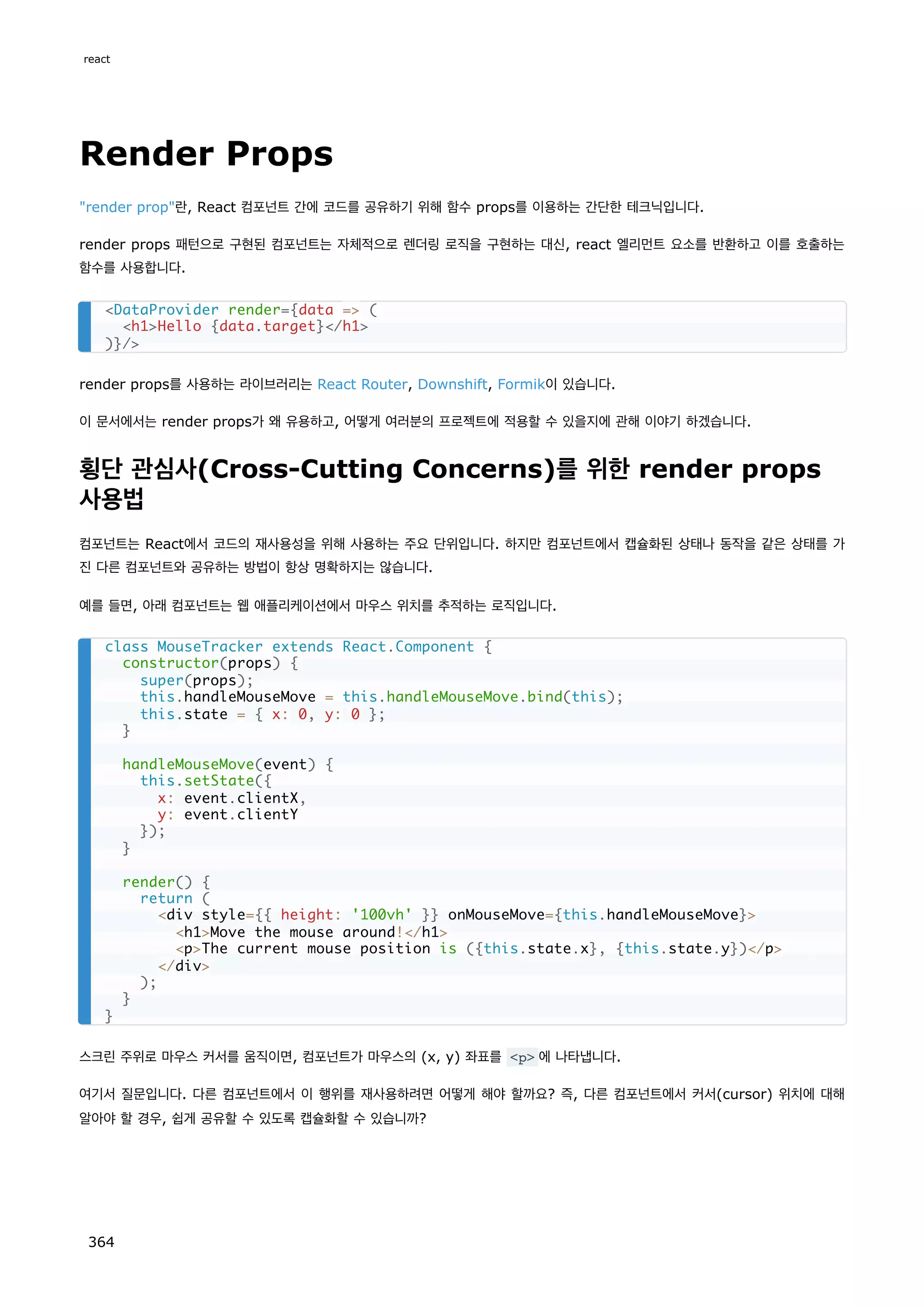 Render Props
render prop란, React 컴포넌트 간에 코드를 공유하기 위해 함수 props를 이용하는 간단한 테크닉입니다.
render props 패턴으로 구현된 컴포넌트는 자체적으로 렌더링 로직을 구현하는 대신, react 엘리먼트 요소를 반환하고 이를 호출하는
함수를 사용합니다.
render props를 사용하는 라이브러리는 React Router, Downshift, Formik이 있습니다.
이 문서에서는 render props가 왜 유용하고, 어떻게 여러분의 프로젝트에 적용할 수 있을지에 관해 이야기 하겠습니다.
횡단 관심사(Cross-Cutting Concerns)를 위한 render props
사용법
컴포넌트는 React에서 코드의 재사용성을 위해 사용하는 주요 단위입니다. 하지만 컴포넌트에서 캡슐화된 상태나 동작을 같은 상태를 가
진 다른 컴포넌트와 공유하는 방법이 항상 명확하지는 않습니다.
예를 들면, 아래 컴포넌트는 웹 애플리케이션에서 마우스 위치를 추적하는 로직입니다.
스크린 주위로 마우스 커서를 움직이면, 컴포넌트가 마우스의 (x, y) 좌표를 p 에 나타냅니다.
여기서 질문입니다. 다른 컴포넌트에서 이 행위를 재사용하려면 어떻게 해야 할까요? 즉, 다른 컴포넌트에서 커서(cursor) 위치에 대해
알아야 할 경우, 쉽게 공유할 수 있도록 캡슐화할 수 있습니까?
DataProvider render={data = (
h1Hello {data.target}/h1
)}/
class MouseTracker extends React.Component {
constructor(props) {
super(props);
this.handleMouseMove = this.handleMouseMove.bind(this);
this.state = { x: 0, y: 0 };
}
handleMouseMove(event) {
this.setState({
x: event.clientX,
y: event.clientY
});
}
render() {
return (
div style={{ height: '100vh' }} onMouseMove={this.handleMouseMove}
h1Move the mouse around!/h1
pThe current mouse position is ({this.state.x}, {this.state.y})/p
/div
);
}
}
react
364
 