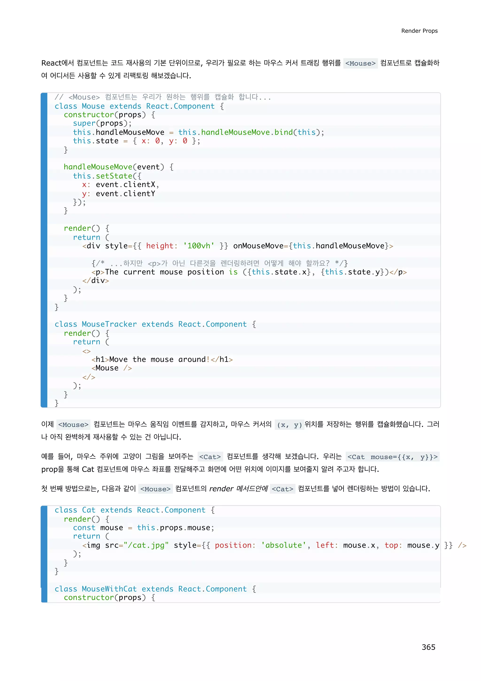 React에서 컴포넌트는 코드 재사용의 기본 단위이므로, 우리가 필요로 하는 마우스 커서 트래킹 행위를 Mouse 컴포넌트로 캡슐화하
여 어디서든 사용할 수 있게 리팩토링 해보겠습니다.
이제 Mouse 컴포넌트는 마우스 움직임 이벤트를 감지하고, 마우스 커서의 (x, y) 위치를 저장하는 행위를 캡슐화했습니다. 그러
나 아직 완벽하게 재사용할 수 있는 건 아닙니다.
예를 들어, 마우스 주위에 고양이 그림을 보여주는 Cat 컴포넌트를 생각해 보겠습니다. 우리는 Cat mouse={{x, y}}
prop을 통해 Cat 컴포넌트에 마우스 좌표를 전달해주고 화면에 어떤 위치에 이미지를 보여줄지 알려 주고자 합니다.
첫 번째 방법으로는, 다음과 같이 Mouse 컴포넌트의 render 메서드안에 Cat 컴포넌트를 넣어 렌더링하는 방법이 있습니다.
// Mouse 컴포넌트는 우리가 원하는 행위를 캡슐화 합니다...
class Mouse extends React.Component {
constructor(props) {
super(props);
this.handleMouseMove = this.handleMouseMove.bind(this);
this.state = { x: 0, y: 0 };
}
handleMouseMove(event) {
this.setState({
x: event.clientX,
y: event.clientY
});
}
render() {
return (
div style={{ height: '100vh' }} onMouseMove={this.handleMouseMove}
{/* ...하지만 p가 아닌 다른것을 렌더링하려면 어떻게 해야 할까요? */}
pThe current mouse position is ({this.state.x}, {this.state.y})/p
/div
);
}
}
class MouseTracker extends React.Component {
render() {
return (

h1Move the mouse around!/h1
Mouse /
/
);
}
}
class Cat extends React.Component {
render() {
const mouse = this.props.mouse;
return (
img src=/cat.jpg style={{ position: 'absolute', left: mouse.x, top: mouse.y }} /
);
}
}
class MouseWithCat extends React.Component {
constructor(props) {
Render Props
365
 
