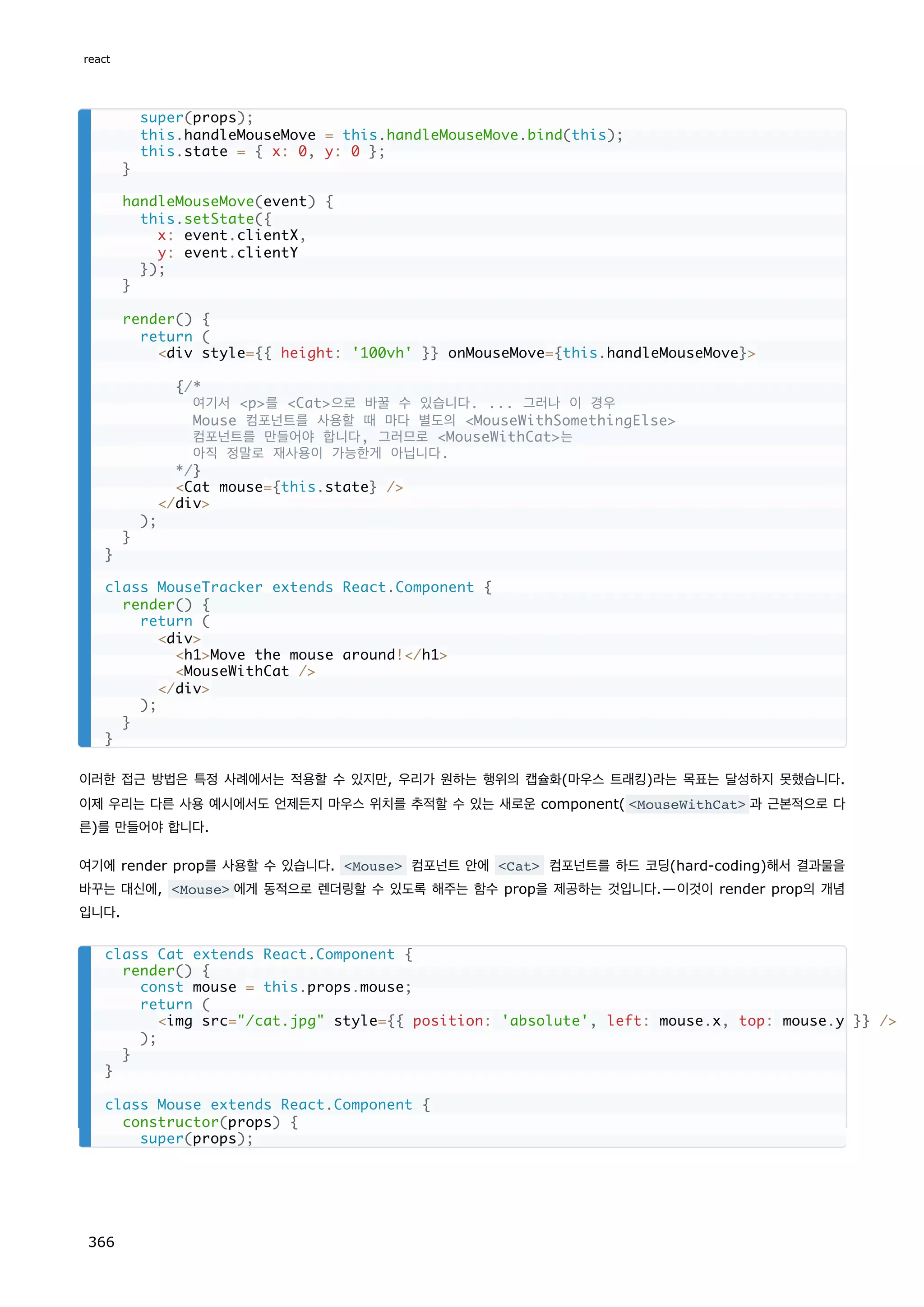 이러한 접근 방법은 특정 사례에서는 적용할 수 있지만, 우리가 원하는 행위의 캡슐화(마우스 트래킹)라는 목표는 달성하지 못했습니다.
이제 우리는 다른 사용 예시에서도 언제든지 마우스 위치를 추적할 수 있는 새로운 component( MouseWithCat 과 근본적으로 다
른)를 만들어야 합니다.
여기에 render prop를 사용할 수 있습니다. Mouse 컴포넌트 안에 Cat 컴포넌트를 하드 코딩(hard-coding)해서 결과물을
바꾸는 대신에, Mouse 에게 동적으로 렌더링할 수 있도록 해주는 함수 prop을 제공하는 것입니다.—이것이 render prop의 개념
입니다.
super(props);
this.handleMouseMove = this.handleMouseMove.bind(this);
this.state = { x: 0, y: 0 };
}
handleMouseMove(event) {
this.setState({
x: event.clientX,
y: event.clientY
});
}
render() {
return (
div style={{ height: '100vh' }} onMouseMove={this.handleMouseMove}
{/*
여기서 p를 Cat으로 바꿀 수 있습니다. ... 그러나 이 경우
Mouse 컴포넌트를 사용할 때 마다 별도의 MouseWithSomethingElse
컴포넌트를 만들어야 합니다, 그러므로 MouseWithCat는
아직 정말로 재사용이 가능한게 아닙니다.
*/}
Cat mouse={this.state} /
/div
);
}
}
class MouseTracker extends React.Component {
render() {
return (
div
h1Move the mouse around!/h1
MouseWithCat /
/div
);
}
}
class Cat extends React.Component {
render() {
const mouse = this.props.mouse;
return (
img src=/cat.jpg style={{ position: 'absolute', left: mouse.x, top: mouse.y }} /
);
}
}
class Mouse extends React.Component {
constructor(props) {
super(props);
react
366
 
