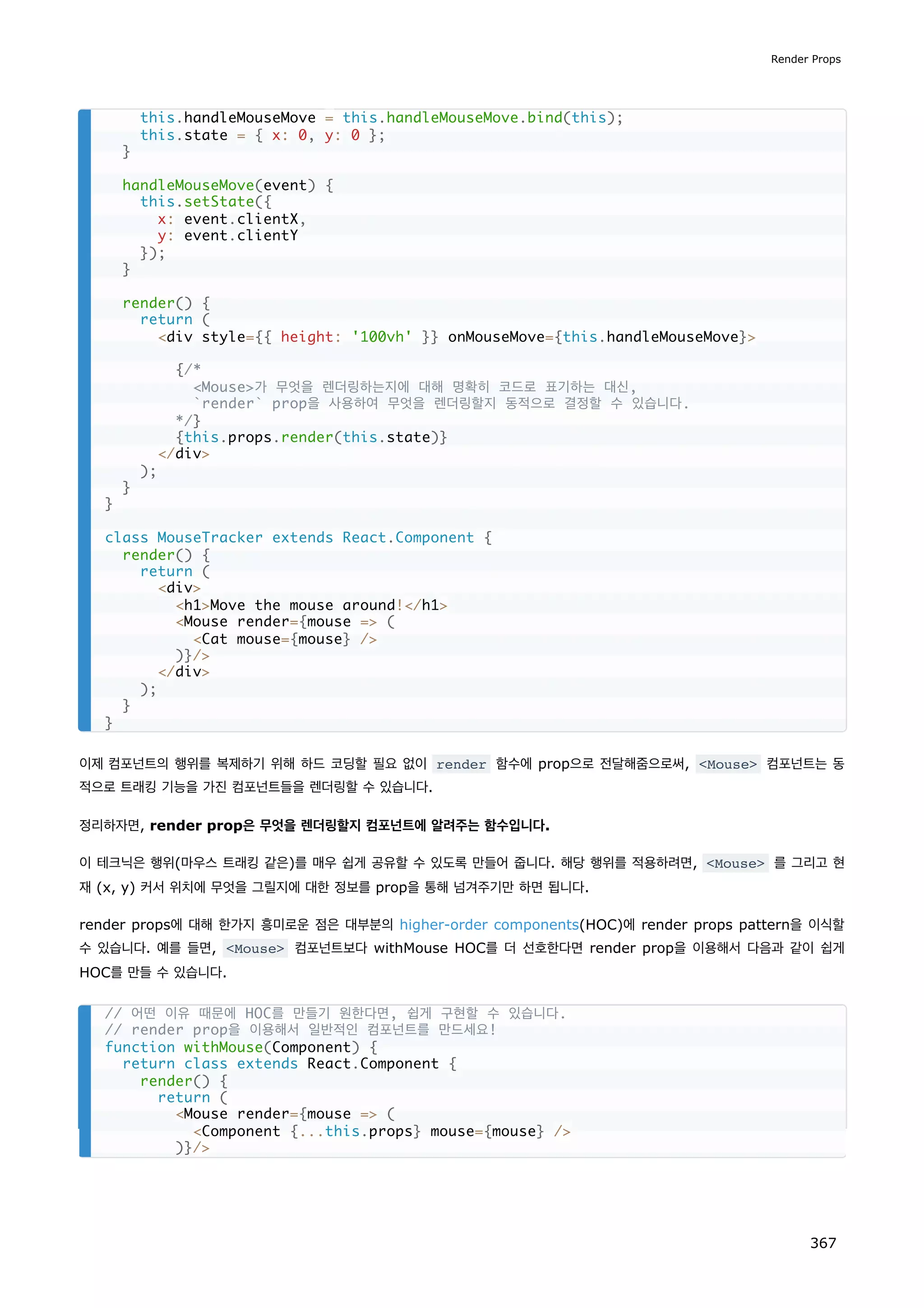 이제 컴포넌트의 행위를 복제하기 위해 하드 코딩할 필요 없이 render 함수에 prop으로 전달해줌으로써, Mouse 컴포넌트는 동
적으로 트래킹 기능을 가진 컴포넌트들을 렌더링할 수 있습니다.
정리하자면, render prop은 무엇을 렌더링할지 컴포넌트에 알려주는 함수입니다.
이 테크닉은 행위(마우스 트래킹 같은)를 매우 쉽게 공유할 수 있도록 만들어 줍니다. 해당 행위를 적용하려면, Mouse 를 그리고 현
재 (x, y) 커서 위치에 무엇을 그릴지에 대한 정보를 prop을 통해 넘겨주기만 하면 됩니다.
render props에 대해 한가지 흥미로운 점은 대부분의 higher-order components(HOC)에 render props pattern을 이식할
수 있습니다. 예를 들면, Mouse 컴포넌트보다 withMouse HOC를 더 선호한다면 render prop을 이용해서 다음과 같이 쉽게
HOC를 만들 수 있습니다.
this.handleMouseMove = this.handleMouseMove.bind(this);
this.state = { x: 0, y: 0 };
}
handleMouseMove(event) {
this.setState({
x: event.clientX,
y: event.clientY
});
}
render() {
return (
div style={{ height: '100vh' }} onMouseMove={this.handleMouseMove}
{/*
Mouse가 무엇을 렌더링하는지에 대해 명확히 코드로 표기하는 대신,
`render` prop을 사용하여 무엇을 렌더링할지 동적으로 결정할 수 있습니다.
*/}
{this.props.render(this.state)}
/div
);
}
}
class MouseTracker extends React.Component {
render() {
return (
div
h1Move the mouse around!/h1
Mouse render={mouse = (
Cat mouse={mouse} /
)}/
/div
);
}
}
// 어떤 이유 때문에 HOC를 만들기 원한다면, 쉽게 구현할 수 있습니다.
// render prop을 이용해서 일반적인 컴포넌트를 만드세요!
function withMouse(Component) {
return class extends React.Component {
render() {
return (
Mouse render={mouse = (
Component {...this.props} mouse={mouse} /
)}/
Render Props
367
 