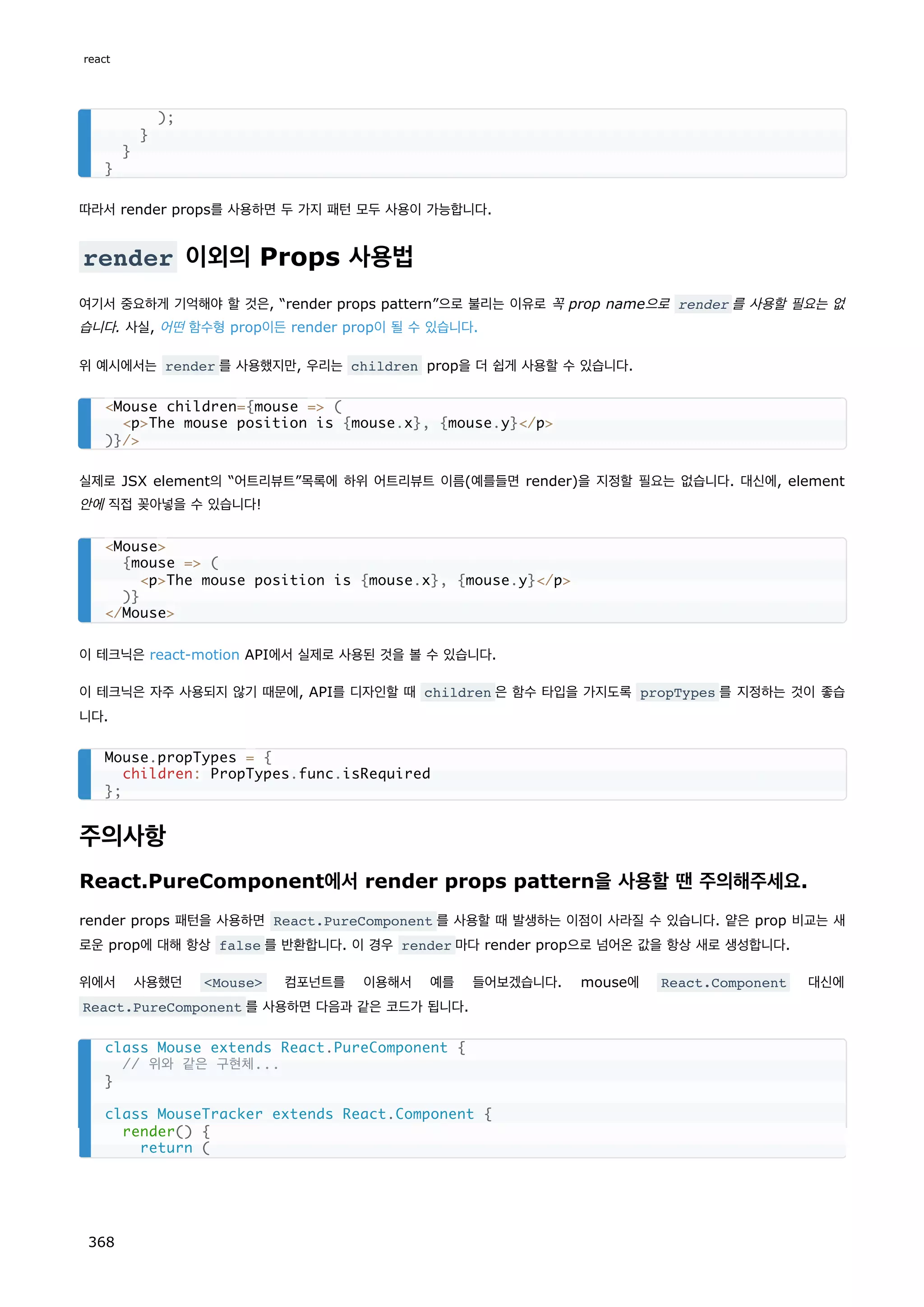 따라서 render props를 사용하면 두 가지 패턴 모두 사용이 가능합니다.
render 이외의 Props 사용법
여기서 중요하게 기억해야 할 것은, “render props pattern”으로 불리는 이유로 꼭 prop name으로 render 를 사용할 필요는 없
습니다. 사실, 어떤 함수형 prop이든 render prop이 될 수 있습니다.
위 예시에서는 render 를 사용했지만, 우리는 children prop을 더 쉽게 사용할 수 있습니다.
실제로 JSX element의 “어트리뷰트”목록에 하위 어트리뷰트 이름(예를들면 render)을 지정할 필요는 없습니다. 대신에, element
안에 직접 꽂아넣을 수 있습니다!
이 테크닉은 react-motion API에서 실제로 사용된 것을 볼 수 있습니다.
이 테크닉은 자주 사용되지 않기 때문에, API를 디자인할 때 children 은 함수 타입을 가지도록 propTypes 를 지정하는 것이 좋습
니다.
주의사항
React.PureComponent에서 render props pattern을 사용할 땐 주의해주세요.
render props 패턴을 사용하면 React.PureComponent 를 사용할 때 발생하는 이점이 사라질 수 있습니다. 얕은 prop 비교는 새
로운 prop에 대해 항상 false 를 반환합니다. 이 경우 render 마다 render prop으로 넘어온 값을 항상 새로 생성합니다.
위에서 사용했던 Mouse 컴포넌트를 이용해서 예를 들어보겠습니다. mouse에 React.Component 대신에
React.PureComponent 를 사용하면 다음과 같은 코드가 됩니다.
);
}
}
}
Mouse children={mouse = (
pThe mouse position is {mouse.x}, {mouse.y}/p
)}/
Mouse
{mouse = (
pThe mouse position is {mouse.x}, {mouse.y}/p
)}
/Mouse
Mouse.propTypes = {
children: PropTypes.func.isRequired
};
class Mouse extends React.PureComponent {
// 위와 같은 구현체...
}
class MouseTracker extends React.Component {
render() {
return (
react
368
 