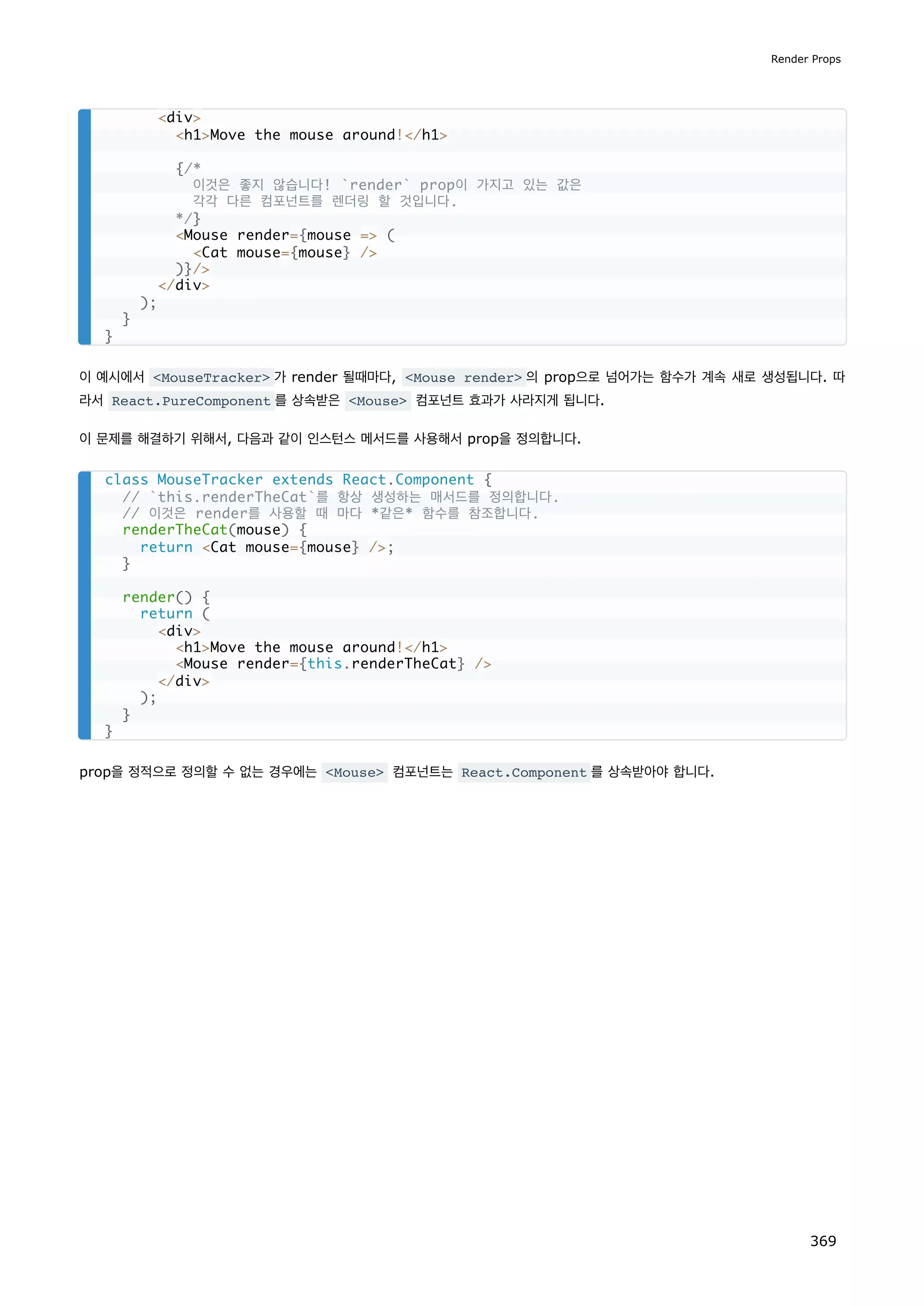 이 예시에서 MouseTracker 가 render 될때마다, Mouse render 의 prop으로 넘어가는 함수가 계속 새로 생성됩니다. 따
라서 React.PureComponent 를 상속받은 Mouse 컴포넌트 효과가 사라지게 됩니다.
이 문제를 해결하기 위해서, 다음과 같이 인스턴스 메서드를 사용해서 prop을 정의합니다.
prop을 정적으로 정의할 수 없는 경우에는 Mouse 컴포넌트는 React.Component 를 상속받아야 합니다.
div
h1Move the mouse around!/h1
{/*
이것은 좋지 않습니다! `render` prop이 가지고 있는 값은
각각 다른 컴포넌트를 렌더링 할 것입니다.
*/}
Mouse render={mouse = (
Cat mouse={mouse} /
)}/
/div
);
}
}
class MouseTracker extends React.Component {
// `this.renderTheCat`를 항상 생성하는 매서드를 정의합니다.
// 이것은 render를 사용할 때 마다 *같은* 함수를 참조합니다.
renderTheCat(mouse) {
return Cat mouse={mouse} /;
}
render() {
return (
div
h1Move the mouse around!/h1
Mouse render={this.renderTheCat} /
/div
);
}
}
Render Props
369
 