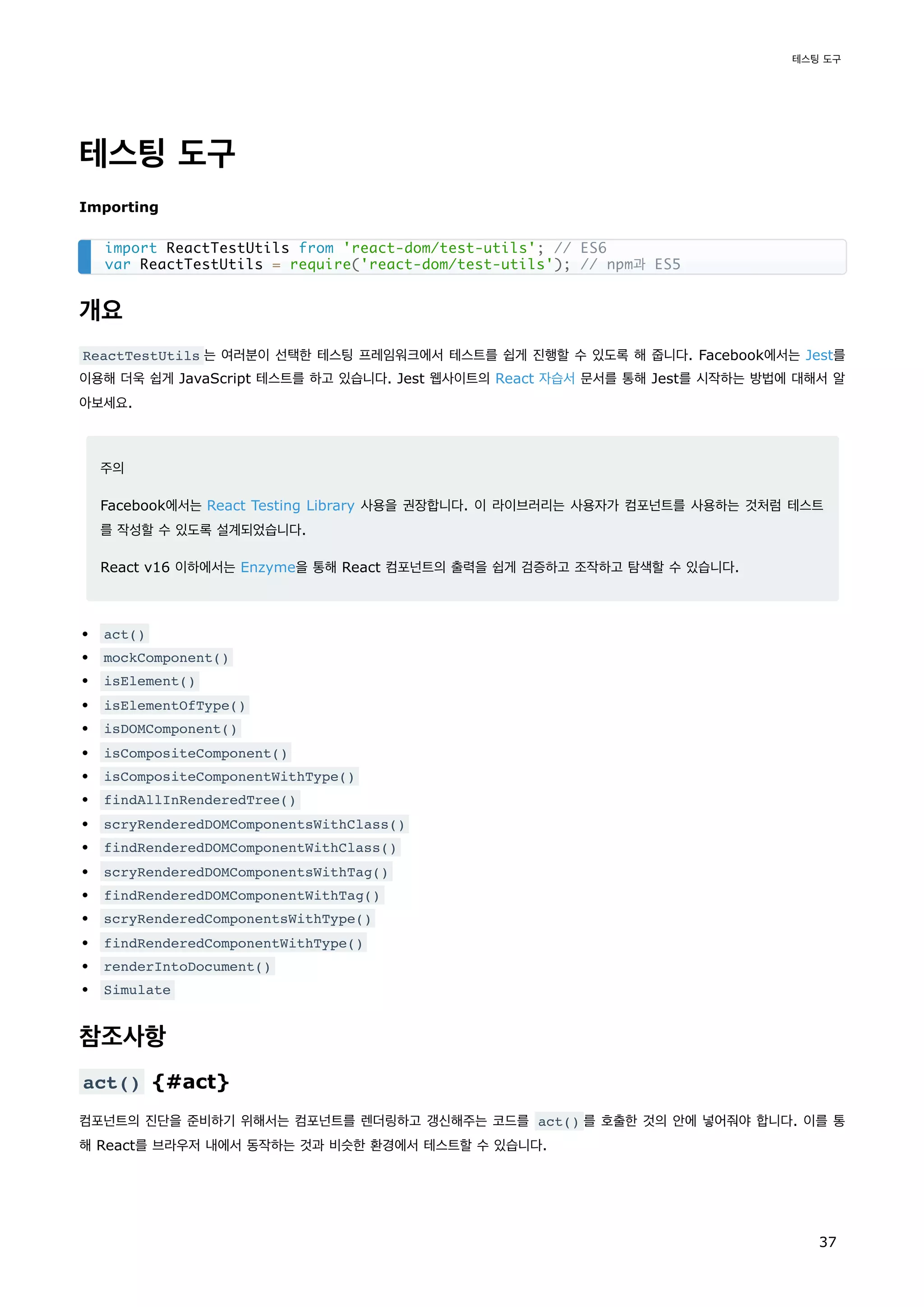 테스팅 도구
Importing
개요
ReactTestUtils 는 여러분이 선택한 테스팅 프레임워크에서 테스트를 쉽게 진행할 수 있도록 해 줍니다. Facebook에서는 Jest를
이용해 더욱 쉽게 JavaScript 테스트를 하고 있습니다. Jest 웹사이트의 React 자습서 문서를 통해 Jest를 시작하는 방법에 대해서 알
아보세요.
주의
Facebook에서는 React Testing Library 사용을 권장합니다. 이 라이브러리는 사용자가 컴포넌트를 사용하는 것처럼 테스트
를 작성할 수 있도록 설계되었습니다.
React v16 이하에서는 Enzyme을 통해 React 컴포넌트의 출력을 쉽게 검증하고 조작하고 탐색할 수 있습니다.
act()
mockComponent()
isElement()
isElementOfType()
isDOMComponent()
isCompositeComponent()
isCompositeComponentWithType()
findAllInRenderedTree()
scryRenderedDOMComponentsWithClass()
findRenderedDOMComponentWithClass()
scryRenderedDOMComponentsWithTag()
findRenderedDOMComponentWithTag()
scryRenderedComponentsWithType()
findRenderedComponentWithType()
renderIntoDocument()
Simulate
참조사항
act() {#act}
컴포넌트의 진단을 준비하기 위해서는 컴포넌트를 렌더링하고 갱신해주는 코드를 act() 를 호출한 것의 안에 넣어줘야 합니다. 이를 통
해 React를 브라우저 내에서 동작하는 것과 비슷한 환경에서 테스트할 수 있습니다.
import ReactTestUtils from 'react-dom/test-utils'; // ES6
var ReactTestUtils = require('react-dom/test-utils'); // npm과 ES5
테스팅 도구
37
 