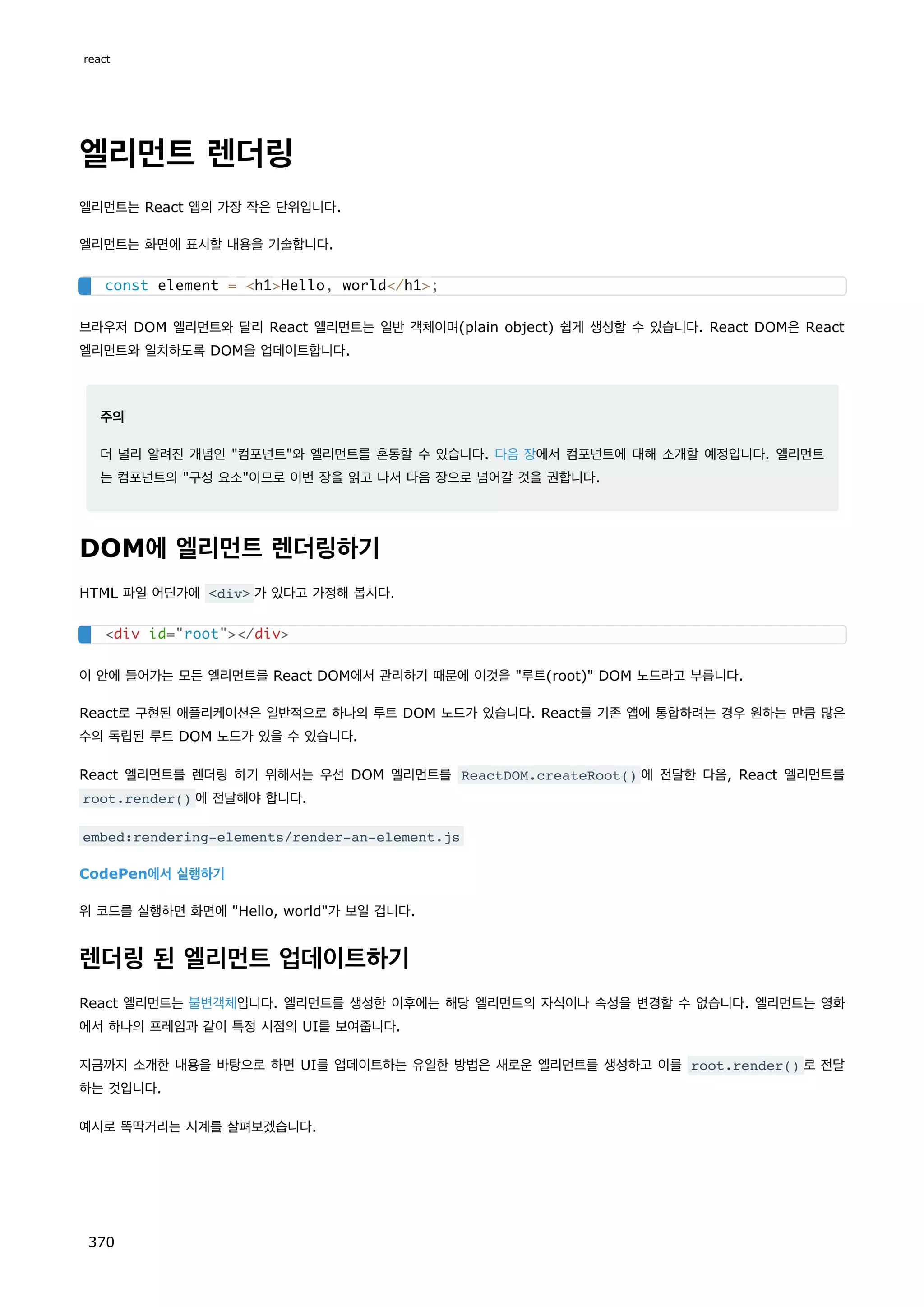 엘리먼트 렌더링
엘리먼트는 React 앱의 가장 작은 단위입니다.
엘리먼트는 화면에 표시할 내용을 기술합니다.
브라우저 DOM 엘리먼트와 달리 React 엘리먼트는 일반 객체이며(plain object) 쉽게 생성할 수 있습니다. React DOM은 React
엘리먼트와 일치하도록 DOM을 업데이트합니다.
주의
더 널리 알려진 개념인 컴포넌트와 엘리먼트를 혼동할 수 있습니다. 다음 장에서 컴포넌트에 대해 소개할 예정입니다. 엘리먼트
는 컴포넌트의 구성 요소이므로 이번 장을 읽고 나서 다음 장으로 넘어갈 것을 권합니다.
DOM에 엘리먼트 렌더링하기
HTML 파일 어딘가에 div 가 있다고 가정해 봅시다.
이 안에 들어가는 모든 엘리먼트를 React DOM에서 관리하기 때문에 이것을 루트(root) DOM 노드라고 부릅니다.
React로 구현된 애플리케이션은 일반적으로 하나의 루트 DOM 노드가 있습니다. React를 기존 앱에 통합하려는 경우 원하는 만큼 많은
수의 독립된 루트 DOM 노드가 있을 수 있습니다.
React 엘리먼트를 렌더링 하기 위해서는 우선 DOM 엘리먼트를 ReactDOM.createRoot() 에 전달한 다음, React 엘리먼트를
root.render() 에 전달해야 합니다.
embed:rendering-elements/render-an-element.js
CodePen에서 실행하기
위 코드를 실행하면 화면에 Hello, world가 보일 겁니다.
렌더링 된 엘리먼트 업데이트하기
React 엘리먼트는 불변객체입니다. 엘리먼트를 생성한 이후에는 해당 엘리먼트의 자식이나 속성을 변경할 수 없습니다. 엘리먼트는 영화
에서 하나의 프레임과 같이 특정 시점의 UI를 보여줍니다.
지금까지 소개한 내용을 바탕으로 하면 UI를 업데이트하는 유일한 방법은 새로운 엘리먼트를 생성하고 이를 root.render() 로 전달
하는 것입니다.
예시로 똑딱거리는 시계를 살펴보겠습니다.
const element = h1Hello, world/h1;
div id=root/div
react
370
 