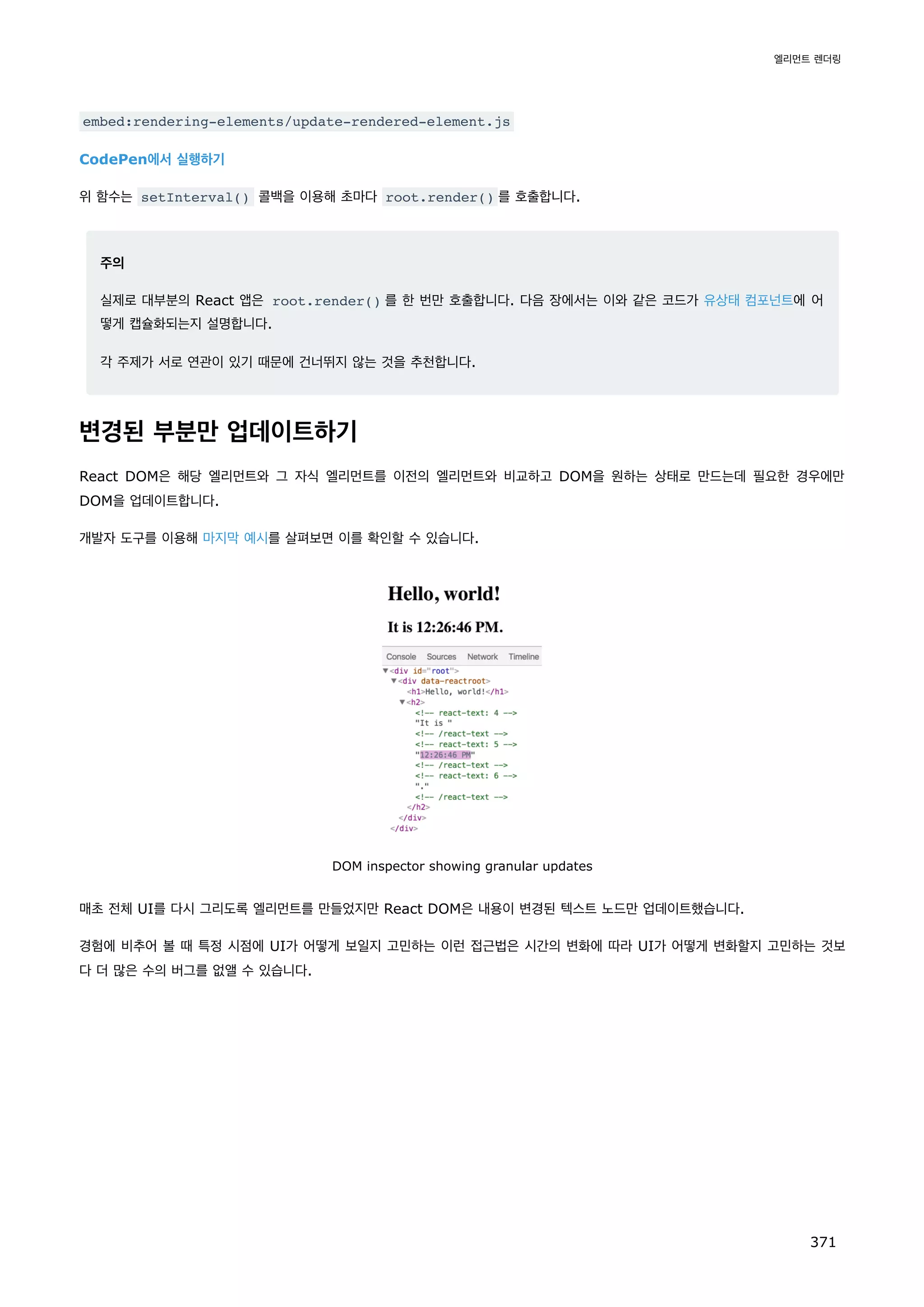 embed:rendering-elements/update-rendered-element.js
CodePen에서 실행하기
위 함수는 setInterval() 콜백을 이용해 초마다 root.render() 를 호출합니다.
주의
실제로 대부분의 React 앱은 root.render() 를 한 번만 호출합니다. 다음 장에서는 이와 같은 코드가 유상태 컴포넌트에 어
떻게 캡슐화되는지 설명합니다.
각 주제가 서로 연관이 있기 때문에 건너뛰지 않는 것을 추천합니다.
변경된 부분만 업데이트하기
React DOM은 해당 엘리먼트와 그 자식 엘리먼트를 이전의 엘리먼트와 비교하고 DOM을 원하는 상태로 만드는데 필요한 경우에만
DOM을 업데이트합니다.
개발자 도구를 이용해 마지막 예시를 살펴보면 이를 확인할 수 있습니다.
DOM inspector showing granular updates
매초 전체 UI를 다시 그리도록 엘리먼트를 만들었지만 React DOM은 내용이 변경된 텍스트 노드만 업데이트했습니다.
경험에 비추어 볼 때 특정 시점에 UI가 어떻게 보일지 고민하는 이런 접근법은 시간의 변화에 따라 UI가 어떻게 변화할지 고민하는 것보
다 더 많은 수의 버그를 없앨 수 있습니다.
엘리먼트 렌더링
371
 