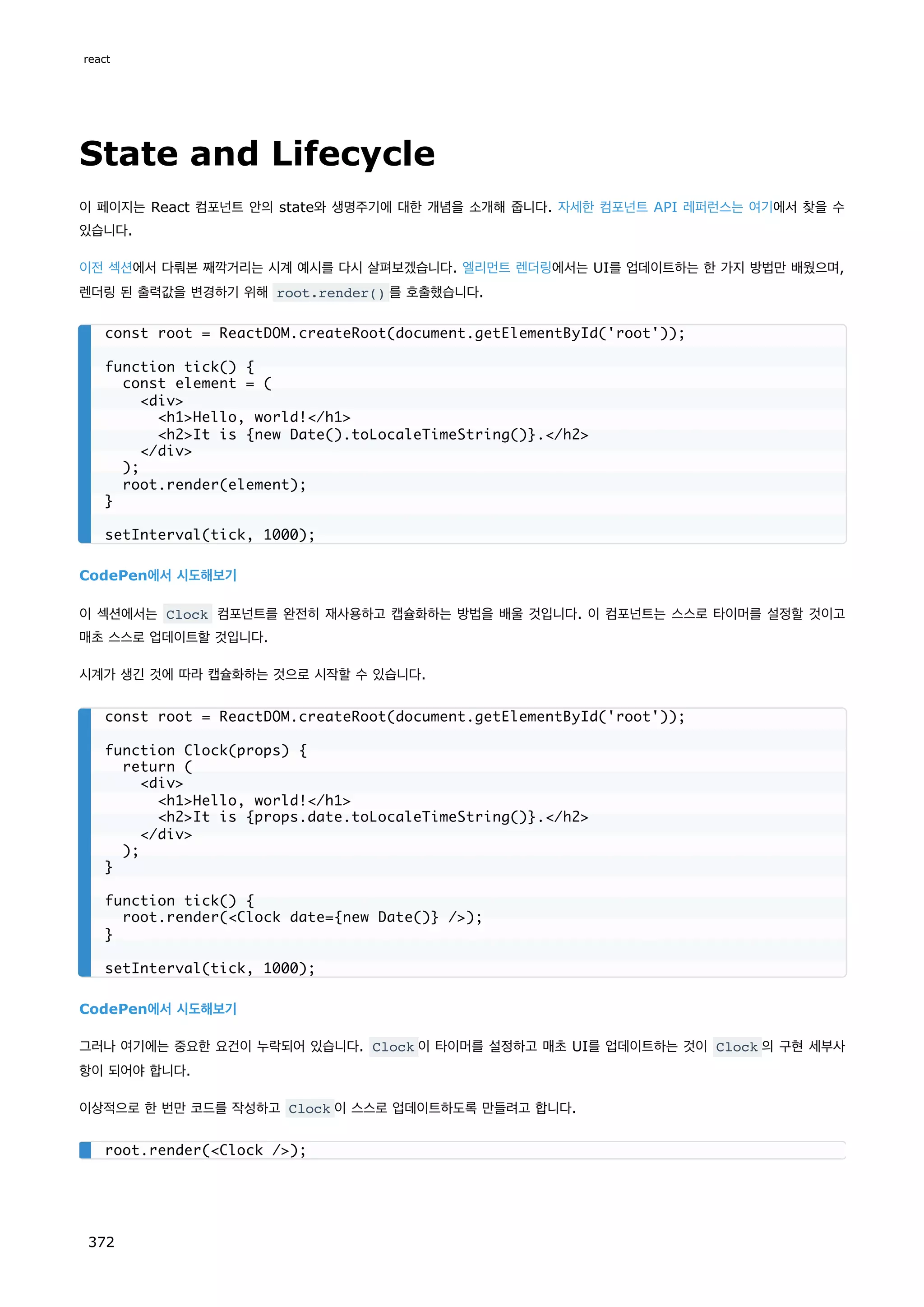 State and Lifecycle
이 페이지는 React 컴포넌트 안의 state와 생명주기에 대한 개념을 소개해 줍니다. 자세한 컴포넌트 API 레퍼런스는 여기에서 찾을 수
있습니다.
이전 섹션에서 다뤄본 째깍거리는 시계 예시를 다시 살펴보겠습니다. 엘리먼트 렌더링에서는 UI를 업데이트하는 한 가지 방법만 배웠으며,
렌더링 된 출력값을 변경하기 위해 root.render() 를 호출했습니다.
CodePen에서 시도해보기
이 섹션에서는 Clock 컴포넌트를 완전히 재사용하고 캡슐화하는 방법을 배울 것입니다. 이 컴포넌트는 스스로 타이머를 설정할 것이고
매초 스스로 업데이트할 것입니다.
시계가 생긴 것에 따라 캡슐화하는 것으로 시작할 수 있습니다.
CodePen에서 시도해보기
그러나 여기에는 중요한 요건이 누락되어 있습니다. Clock 이 타이머를 설정하고 매초 UI를 업데이트하는 것이 Clock 의 구현 세부사
항이 되어야 합니다.
이상적으로 한 번만 코드를 작성하고 Clock 이 스스로 업데이트하도록 만들려고 합니다.
const root = ReactDOM.createRoot(document.getElementById('root'));
function tick() {
const element = (
div
h1Hello, world!/h1
h2It is {new Date().toLocaleTimeString()}./h2
/div
);
root.render(element);
}
setInterval(tick, 1000);
const root = ReactDOM.createRoot(document.getElementById('root'));
function Clock(props) {
return (
div
h1Hello, world!/h1
h2It is {props.date.toLocaleTimeString()}./h2
/div
);
}
function tick() {
root.render(Clock date={new Date()} /);
}
setInterval(tick, 1000);
root.render(Clock /);
react
372
 